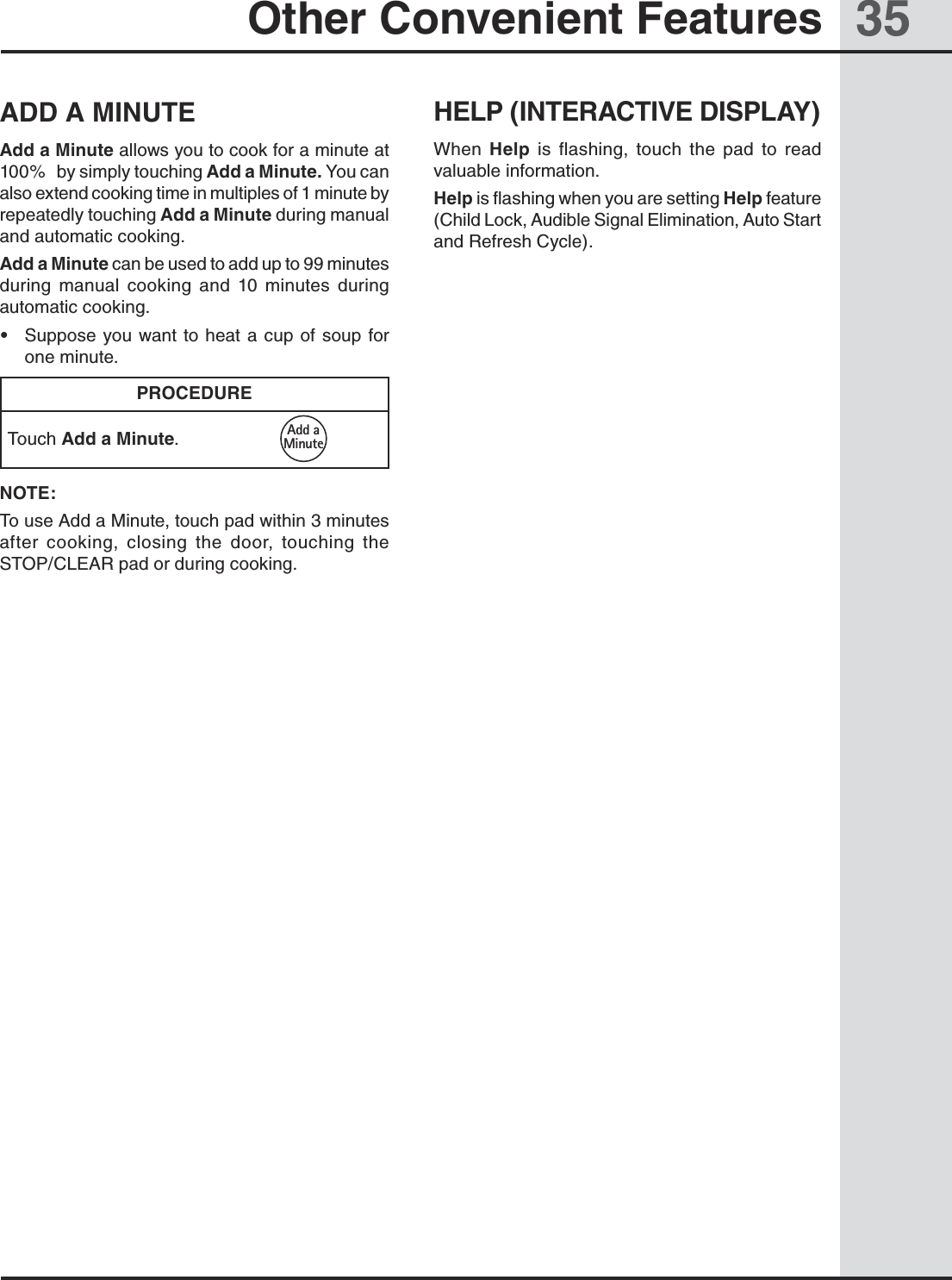 35Other Convenient FeaturesADD A MINUTEAdd a Minute allows you to cook for a minute at 100%   by simply touching Add a Minute. You can also extend cooking time in multiples of 1 minute by repeatedly touching Add a Minute during manual and automatic cooking. Add a Minute can be used to add up to 99 minutes during  manual  cooking  and  10  minutes  during automatic cooking. •  Suppose you want  to heat a cup  of  soup for one minute.PROCEDURETouch Add a Minute.NOTE: To use Add a Minute, touch pad within 3 minutes after  cooking,  closing  the  door,  touching  the STOP/CLEAR pad or during cooking.HELP (INTERACTIVE DISPLAY)When  Help  is  flashing,  touch  the  pad  to  read valuable information.Help is flashing when you are setting Help feature (Child Lock, Audible Signal Elimination, Auto Start and Refresh Cycle). Add aMinute