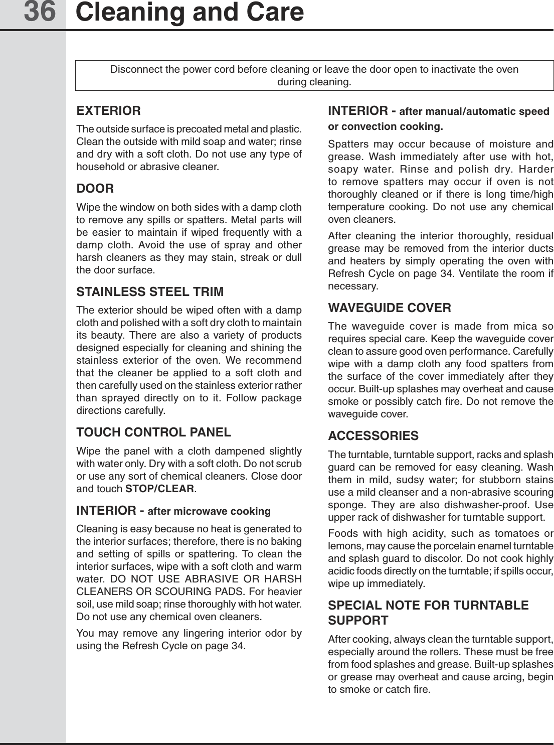 36 Cleaning and CareEXTERIORThe outside surface is precoated metal and plastic. Clean the outside with mild soap and water; rinse and dry with a soft cloth. Do not use any type of household or abrasive cleaner.DOORWipe the window on both sides with a damp cloth to remove any spills or spatters. Metal parts will be  easier  to  maintain  if wiped  frequently  with  a damp  cloth.  Avoid  the  use  of  spray  and  other harsh cleaners as they may stain, streak or dull the door surface.STAINLESS STEEL TRIMThe exterior should be wiped often with a damp cloth and polished with a soft dry cloth to maintain its  beauty.  There  are  also a  variety  of  products designed especially for cleaning and shining the stainless  exterior  of  the  oven.  We  recommend that  the  cleaner  be  applied  to  a  soft  cloth  and                  then carefully used on the stainless exterior rather than  sprayed  directly  on  to  it.  Follow  package directions carefully.TOUCH CONTROL PANELWipe  the  panel  with  a  cloth  dampened  slightly      with water only. Dry with a soft cloth. Do not scrub or use any sort of chemical cleaners. Close door and touch STOP/CLEAR.INTERIOR - after microwave cookingCleaning is easy because no heat is generated to the interior surfaces; therefore, there is no baking and  setting  of  spills  or  spattering.  To  clean  the interior surfaces, wipe with a soft cloth and warm water.  DO  NOT  USE  ABRASIVE  OR  HARSH CLEANERS OR SCOURING PADS. For heavier soil, use mild soap; rinse thoroughly with hot water. Do not use any chemical oven cleaners.You  may  remove  any  lingering  interior  odor  by using the Refresh Cycle on page 34.INTERIOR - after manual/automatic speed or convection cooking.Spatters  may  occur  because  of  moisture  and grease.  Wash  immediately  after  use  with  hot, soapy  water.  Rinse  and  polish  dry.  Harder to  remove  spatters  may  occur  if  oven  is  not thoroughly  cleaned  or  if  there  is  long  time/high temperature  cooking.  Do  not  use  any  chemical oven cleaners.After  cleaning  the  interior  thoroughly,  residual grease  may be  removed  from  the  interior  ducts and  heaters  by  simply  operating  the  oven  with Refresh Cycle on page 34. Ventilate the room if necessary. WAVEGUIDE COVERThe  waveguide  cover  is  made  from  mica  so requires special care. Keep the waveguide cover clean to assure good oven performance. Carefully wipe  with  a  damp  cloth  any  food  spatters  from the  surface  of  the  cover  immediately  after  they occur. Built-up splashes may overheat and cause smoke or possibly catch fire. Do not remove the waveguide cover. ACCESSORIESThe turntable, turntable support, racks and splash guard can be removed for easy cleaning. Wash them  in  mild,  sudsy  water;  for  stubborn  stains use a mild cleanser and a non-abrasive scouring sponge.  They  are  also  dishwasher-proof.  Use upper rack of dishwasher for turntable support.Foods  with  high  acidity,  such  as  tomatoes  or lemons, may cause the porcelain enamel turntable and splash guard to discolor. Do not cook highly acidic foods directly on the turntable; if spills occur, wipe up immediately.SPECIAL NOTE FOR TURNTABLE SUPPORTAfter cooking, always clean the turntable support, especially around the rollers. These must be free from food splashes and grease. Built-up splashes or grease may overheat and cause arcing, begin to smoke or catch fire.Disconnect the power cord before cleaning or leave the door open to inactivate the oven during cleaning.