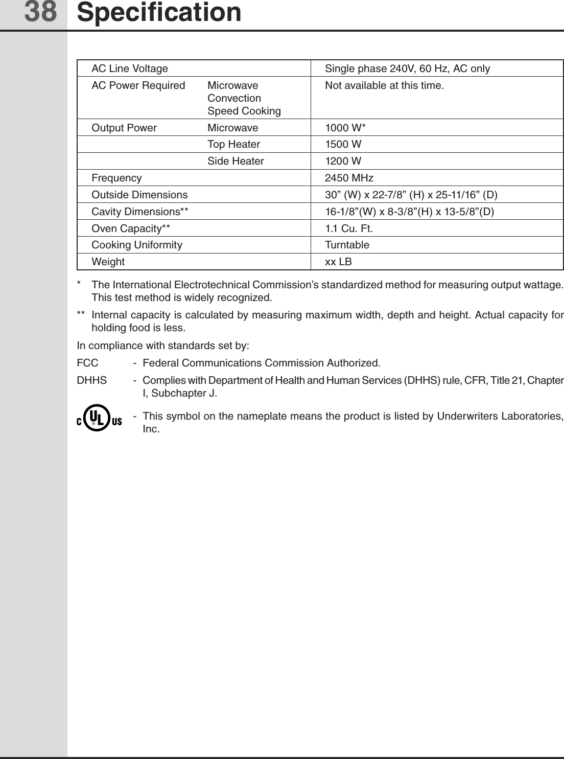 38 SpecificationAC Line Voltage Single phase 240V, 60 Hz, AC onlyAC Power Required  Microwave  Convection  Speed CookingNot available at this time. Output Power   Microwave 1000 W*  Top Heater  1500 W  Side Heater 1200 W Frequency 2450 MHzOutside Dimensions 30” (W) x 22-7/8” (H) x 25-11/16” (D)Cavity Dimensions** 16-1/8”(W) x 8-3/8”(H) x 13-5/8”(D)Oven Capacity** 1.1 Cu. Ft.Cooking Uniformity TurntableWeight xx LB   *  The International Electrotechnical Commission’s standardized method for measuring output wattage. This test method is widely recognized. **  Internal capacity is calculated by measuring maximum width, depth and height. Actual capacity for holding food is less.In compliance with standards set by:FCC  -  Federal Communications Commission Authorized.DHHS  -  Complies with Department of Health and Human Services (DHHS) rule, CFR, Title 21, Chapter I, Subchapter J.  -  This symbol on the nameplate means the product is listed by Underwriters Laboratories, Inc.