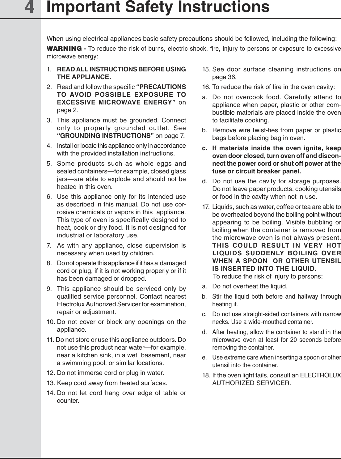 44 Important Safety InstructionsWhen using electrical appliances basic safety precautions should be followed, including the following:WARNING - To reduce the risk of burns, electric shock, fire, injury to persons or exposure to excessive microwave energy:1.  READ ALL INSTRUCTIONS BEFORE USING THE APPLIANCE.2.   Read and follow the specific “PRECAUTIONS TO  AVOID  POSSIBLE  EXPOSURE  TO EXCESSIVE  MICROWAVE  ENERGY”  on page 2.3.   This  appliance  must  be  grounded.  Connect only  to  properly  grounded  outlet.  See “GROUNDING INSTRUCTIONS” on page 7.4.   Install or locate this appliance only in accordance with the provided installation instructions.5.   Some  products  such  as  whole  eggs  and sealed containers—for example, closed glass jars—are able to explode and should not be heated in this oven.6.  Use  this  appliance  only  for  its  intended  use as described in this manual. Do not use cor-rosive chemicals or vapors in this  appliance. This type of oven is specifically designed to heat, cook or dry food. It is not designed for industrial or laboratory use.7.   As  with  any  appliance,  close  supervision  is necessary when used by children.8.   Do not operate this appliance if it has a  damaged cord or plug, if it is not working properly or if it has been damaged or dropped.9.   This  appliance  should  be  serviced  only  by          qualified service personnel. Contact  nearest         Electrolux Authorized Servicer for examination, repair or adjustment.10. Do  not  cover  or  block  any  openings  on  the appliance.11. Do not store or use this appliance outdoors. Do      not use this product near water—for example, near a kitchen sink, in a wet  basement, near a swimming pool, or similar locations.12. Do not immerse cord or plug in water.13. Keep cord away from heated surfaces.14. Do  not  let  cord  hang  over  edge  of  table  or counter.15. See  door  surface  cleaning  instructions  on         page 36.16. To reduce the risk of fire in the oven cavity:a.  Do  not  overcook  food.  Carefully  attend  to appliance when paper, plastic or other com-bustible materials are placed inside the oven to facilitate cooking.b.   Remove wire twist-ties from paper or plastic bags before placing bag in oven.c.   If  materials  inside  the  oven  ignite,  keep oven door closed, turn oven off and discon-nect the power cord or shut off power at the fuse or circuit breaker panel.d.   Do  not  use  the  cavity  for  storage  purposes.       Do not leave paper products, cooking utensils or food in the cavity when not in use.17.  Liquids, such as water, coffee or tea are able to be overheated beyond the boiling point without appearing  to  be  boiling.  Visible  bubbling  or boiling when the container is removed from the microwave oven is not always present. THIS  COULD  RESULT  IN  VERY  HOT LIQUIDS  SUDDENLY  BOILING  OVER WHEN  A  SPOON    OR  OTHER  UTENSIL IS INSERTED INTO THE LIQUID.   To reduce the risk of injury to persons:a.  Do not overheat the liquid.b.  Stir  the  liquid  both  before  and  halfway  through heating it.c.  Do not use straight-sided containers with narrow  necks. Use a wide-mouthed container.d.  After heating, allow the container to stand in the microwave  oven  at  least  for  20  seconds  before removing the container.e.  Use extreme care when inserting a spoon or other utensil into the container.18. If the oven light fails, consult an ELECTROLUX AUTHORIZED SERVICER.