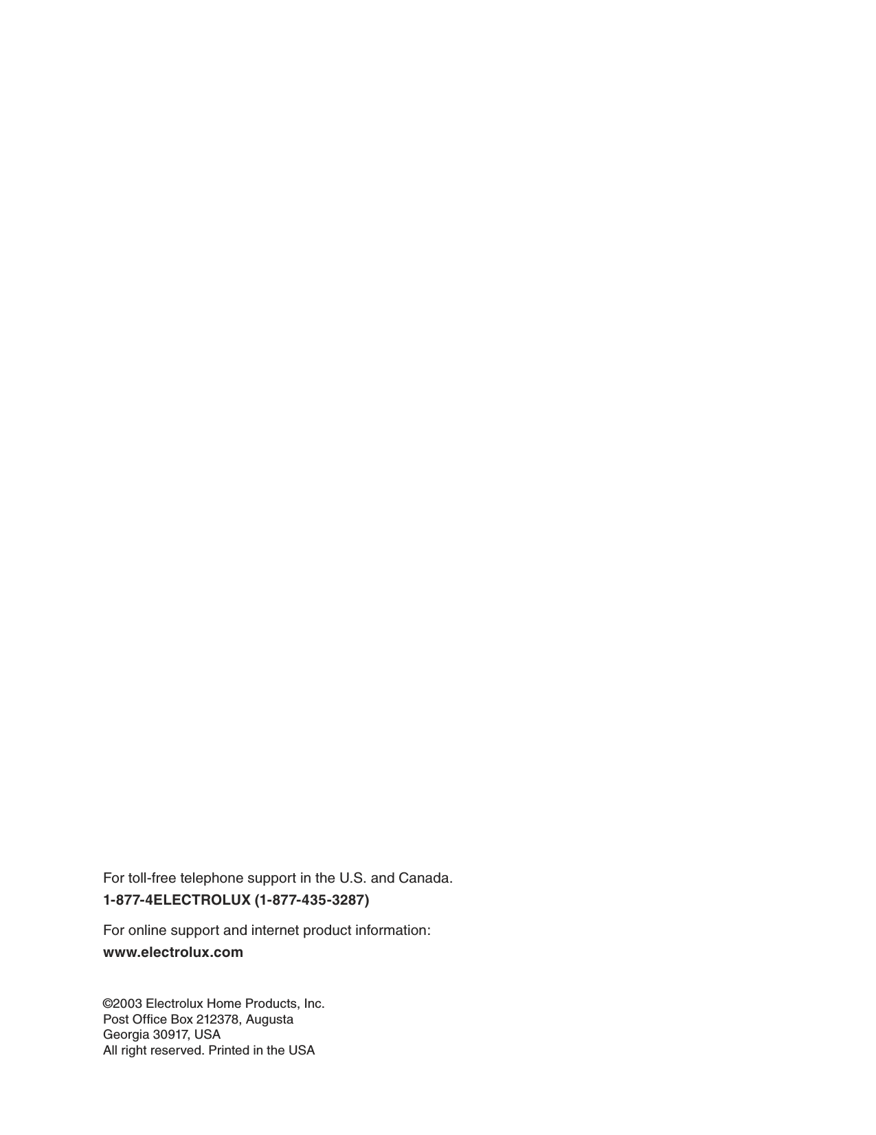 ©2003 Electrolux Home Products, Inc.Post Office Box 212378, AugustaGeorgia 30917, USAAll right reserved. Printed in the USAFor toll-free telephone support in the U.S. and Canada.1-877-4ELECTROLUX (1-877-435-3287) For online support and internet product information:www.electrolux.com 