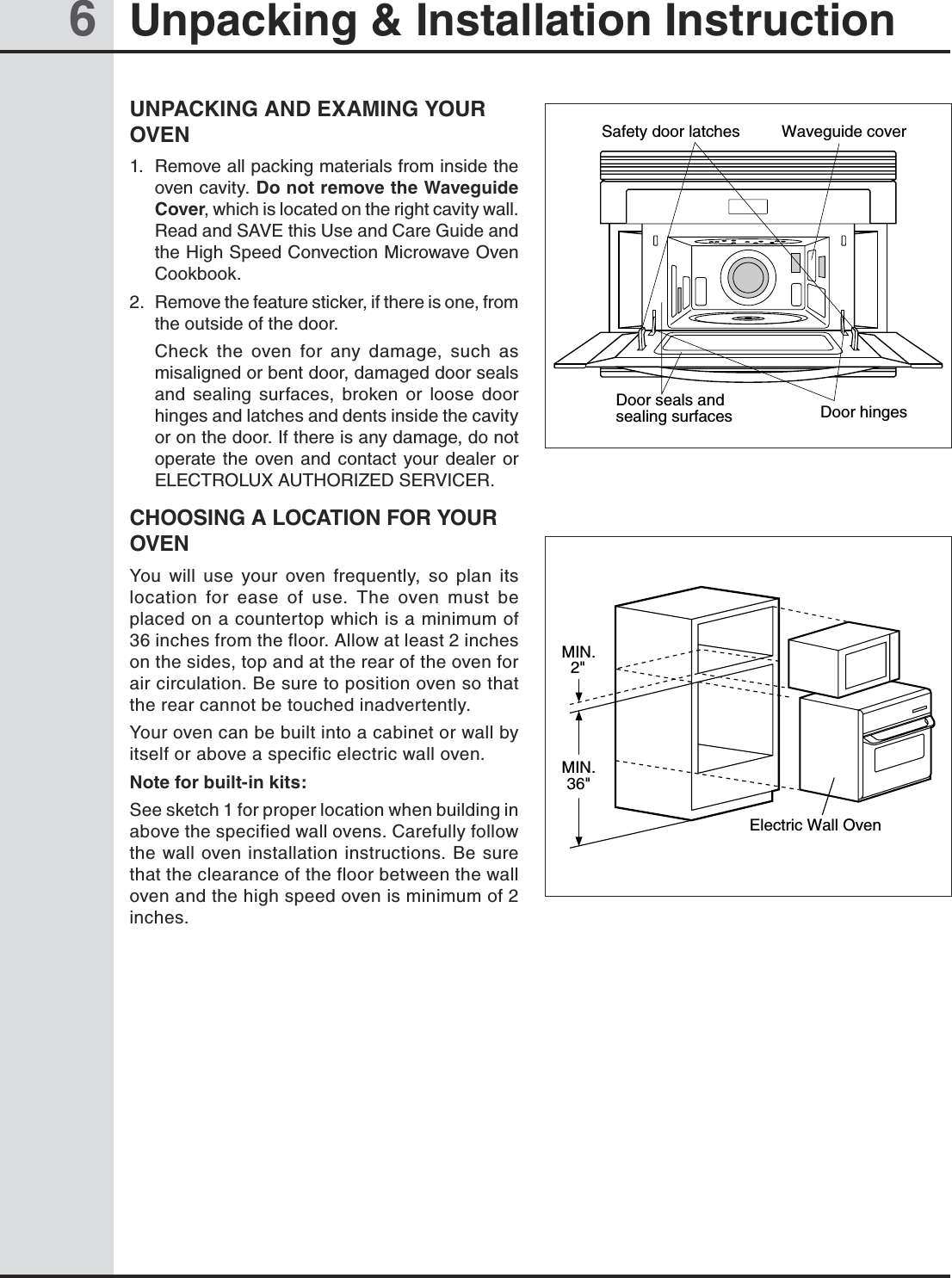 6Unpacking &amp; Installation InstructionUNPACKING AND EXAMING YOUR OVEN1.  Remove all packing materials from inside the oven cavity. Do not remove the Waveguide Cover, which is located on the right cavity wall. Read and SAVE this Use and Care Guide and the High Speed Convection Microwave Oven Cookbook.2.  Remove the feature sticker, if there is one, from the outside of the door.  Check  the  oven  for  any  damage,  such  as misaligned or bent door, damaged door seals and  sealing  surfaces,  broken  or  loose  door hinges and latches and dents inside the cavity or on the door. If there is any damage, do not operate  the  oven and  contact  your  dealer or ELECTROLUX AUTHORIZED SERVICER.CHOOSING A LOCATION FOR YOUR OVENYou  will  use  your  oven  frequently,  so  plan  its location  for  ease  of  use.  The  oven  must  be placed on a countertop which is a minimum of 36 inches from the floor. Allow at least 2 inches on the sides, top and at the rear of the oven for air circulation. Be sure to position oven so that the rear cannot be touched inadvertently.Your oven can be built into a cabinet or wall by itself or above a specific electric wall oven.Note for built-in kits:See sketch 1 for proper location when building in above the specified wall ovens. Carefully follow the wall oven installation instructions. Be sure that the clearance of the floor between the wall oven and the high speed oven is minimum of 2 inches.Door hingesSafety door latches Waveguide coverDoor seals andsealing surfacesMIN.2&quot;Electric Wall OvenMIN.36&quot;
