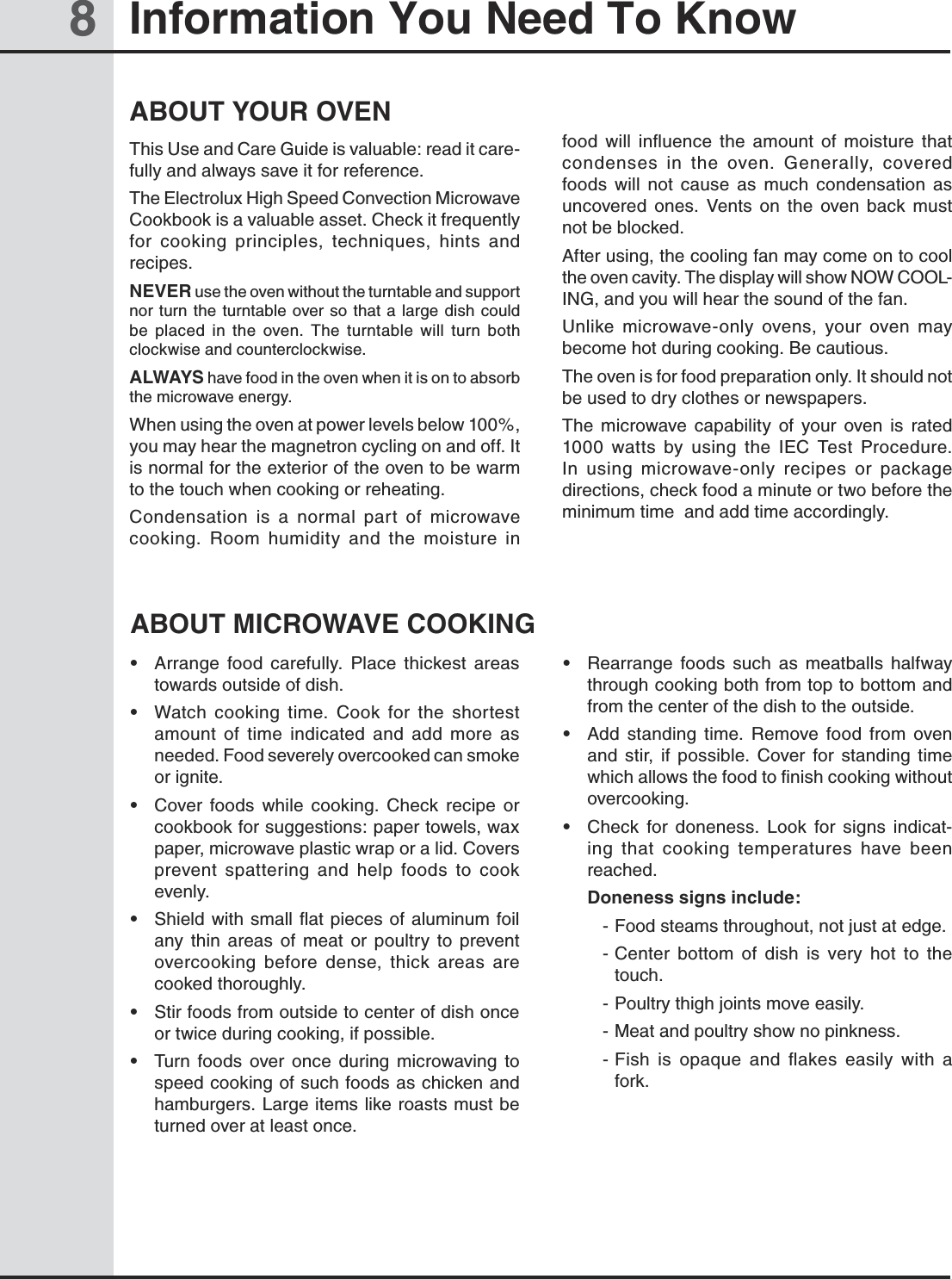 8Information You Need To KnowABOUT YOUR OVENThis Use and Care Guide is valuable: read it care-fully and always save it for reference.The Electrolux High Speed Convection Microwave Cookbook is a valuable asset. Check it frequently for  cooking  principles,  techniques,  hints  and recipes. NEVER use the oven without the turntable and support nor turn  the  turntable over so that a large dish could      be  placed  in  the  oven.  The  turntable  will  turn  both       clockwise and counterclockwise.ALWAYS have food in the oven when it is on to absorb the microwave energy.When using the oven at power levels below 100%, you may hear the magnetron cycling on and off. It is normal for the exterior of the oven to be warm to the touch when cooking or reheating.Condensation  is  a  normal  part  of  microwave cooking.  Room  humidity  and  the  moisture  in food  will  influence  the  amount  of  moisture  that condenses  in  the  oven.  Generally,  covered foods  will  not  cause  as  much  condensation  as uncovered  ones.  Vents  on  the  oven  back  must not be blocked.After using, the cooling fan may come on to cool the oven cavity. The display will show NOW COOL-ING, and you will hear the sound of the fan.Unlike  microwave-only  ovens,  your  oven  may become hot during cooking. Be cautious.The oven is for food preparation only. It should not be used to dry clothes or newspapers.The  microwave  capability  of  your  oven  is  rated 1000  watts  by  using  the  IEC  Test  Procedure. In  using  microwave-only  recipes  or  package directions, check food a minute or two before the minimum time  and add time accordingly.ABOUT MICROWAVE COOKING•  Arrange  food  carefully.  Place  thickest  areas towards outside of dish.•  Watch  cooking  time.  Cook  for  the  shortest amount  of  time  indicated  and  add  more  as needed. Food severely overcooked can smoke or ignite.•  Cover  foods  while  cooking.  Check  recipe  or cookbook for suggestions: paper towels, wax paper, microwave plastic wrap or a lid. Covers prevent  spattering  and  help  foods  to  cook evenly.•  Shield  with small flat pieces of aluminum  foil any  thin  areas  of  meat  or  poultry  to  prevent overcooking  before  dense,  thick  areas  are cooked thoroughly.•  Stir foods from outside to center of dish once or twice during cooking, if possible.•  Turn  foods  over  once  during  microwaving  to                speed cooking of such foods as chicken and hamburgers. Large items like roasts must be turned over at least once.•  Rearrange  foods  such  as  meatballs  halfway        through cooking both from top to bottom and from the center of the dish to the outside.•  Add  standing  time.  Remove  food  from  oven and  stir,  if  possible.  Cover  for  standing  time which allows the food to finish cooking without overcooking.•  Check  for  doneness.  Look  for  signs  indicat-ing  that  cooking  temperatures  have  been reached.   Doneness signs include:- Food steams throughout, not just at edge.- Center  bottom  of  dish  is  very  hot  to  the touch.- Poultry thigh joints move easily.- Meat and poultry show no pinkness.- Fish  is  opaque  and  ﬂakes  easily  with  a fork.