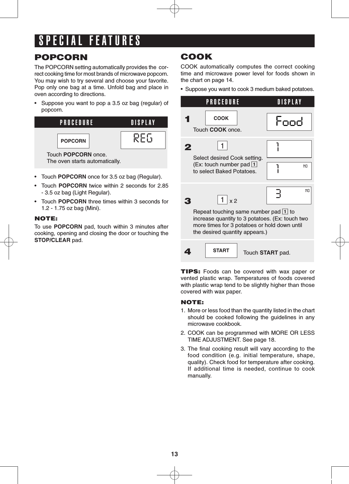 13SPECIAL FEATURESPOPCORNThe POPCORN setting automatically provides the  cor-rect cooking time for most brands of microwave popcorn. You may wish to try several and choose your favorite. Pop only one bag at a time. Unfold bag and place in oven according to directions.•  Suppose you want to pop a 3.5 oz bag (regular) of popcorn.PROCEDURE DISPLAY     POPCORN         REGCOOK  Touch POPCORN once.               The oven starts automatically.•  Touch POPCORN once for 3.5 oz bag (Regular).•  Touch  POPCORN twice  within  2 seconds  for 2.85 - 3.5 oz bag (Light Regular). •  Touch POPCORN three times within 3 seconds for 1.2 - 1.75 oz bag (Mini).NOTE:To  use  POPCORN pad,  touch  within 3  minutes  after cooking, opening and closing the door or touching the STOP/CLEAR pad.COOKCOOK  automatically  computes  the  correct  cooking            time  and  microwave  power  level  for  foods  shown  in            the chart on page 14.•  Suppose you want to cook 3 medium baked potatoes.PROCEDURE DISPLAY1    COOK  Touch COOK once.2        1           Select desired Cook setting. (Ex: touch number pad 1 to select Baked Potatoes.   1        NOCOOK   1        NOCOOK3        1 x 2            3        NOCOOK  Repeat touching same number pad 1 to increase quantity to 3 potatoes. (Ex: touch two more times for 3 potatoes or hold down until     the desired quantity appears.)4    START     Touch START pad.TIPS:  Foods  can  be  covered  with  wax  paper  or  vented plastic wrap. Temperatures of foods covered with plastic wrap tend to be slightly higher than those covered with wax paper.NOTE: 1.  More or less food than the quantity listed in the chart should  be  cooked  following  the  guidelines  in  any microwave cookbook.2.  COOK can be programmed with MORE OR LESS TIME ADJUSTMENT. See page 18.3. The ﬁnal cooking result will vary according to the food  condition  (e.g.  initial  temperature,  shape, quality). Check food for temperature after cooking. If  additional  time  is  needed,  continue  to  cook manually.