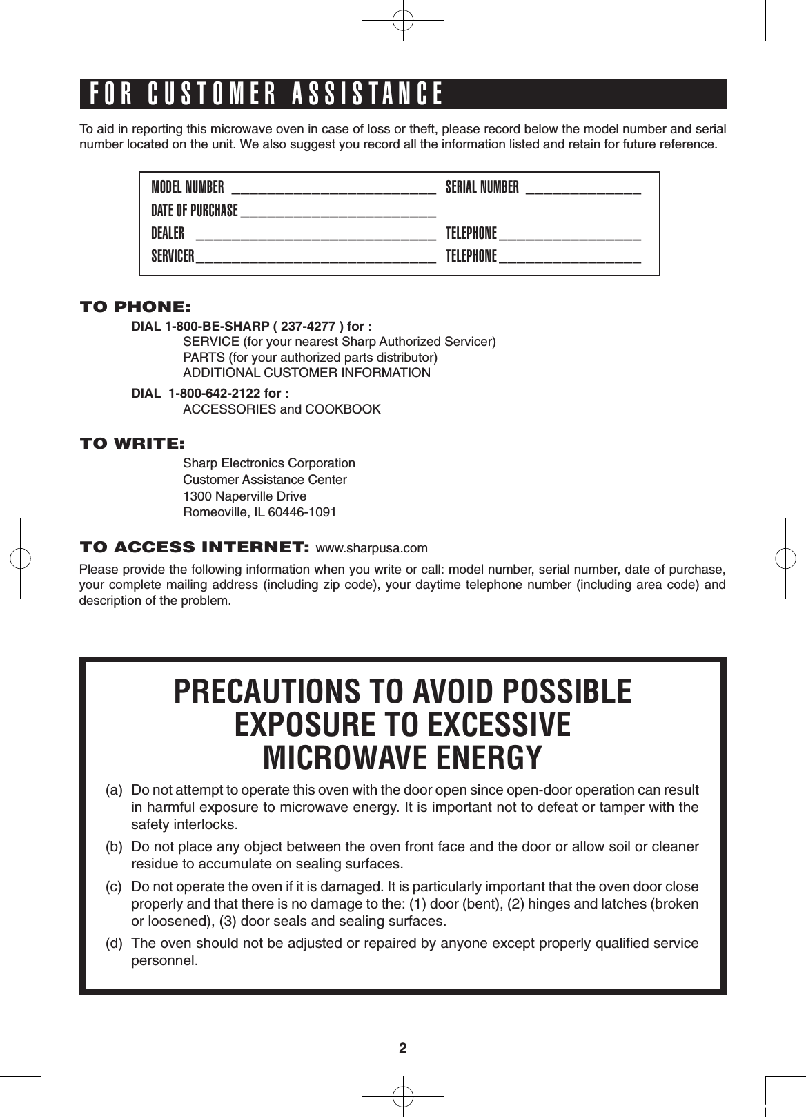 2To aid in reporting this microwave oven in case of loss or theft, please record below the model number and serial number located on the unit. We also suggest you record all the information listed and retain for future reference.MODEL NUMBER  _______________________   SERIAL NUMBER  _____________DATE OF PURCHASE ______________________DEALER   ___________________________   TELEPHONE ________________  SERVICER ___________________________   TELEPHONE ________________  PRECAUTIONS TO AVOID POSSIBLEEXPOSURE TO EXCESSIVEMICROWAVE ENERGY(a)  Do not attempt to operate this oven with the door open since open-door operation can result in harmful exposure to microwave energy. It is important not to defeat or tamper with the safety interlocks.(b)  Do not place any object between the oven front face and the door or allow soil or cleaner residue to accumulate on sealing surfaces.(c)  Do not operate the oven if it is damaged. It is particularly important that the oven door close properly and that there is no damage to the: (1) door (bent), (2) hinges and latches (broken or loosened), (3) door seals and sealing surfaces.(d)  The oven should not be adjusted or repaired by anyone except properly qualiﬁed service personnel.TO PHONE:  DIAL 1-800-BE-SHARP ( 237-4277 ) for :    SERVICE (for your nearest Sharp Authorized Servicer)    PARTS (for your authorized parts distributor)    ADDITIONAL CUSTOMER INFORMATION     DIAL  1-800-642-2122 for :       ACCESSORIES and COOKBOOKTO WRITE:    Sharp Electronics Corporation    Customer Assistance Center    1300 Naperville Drive    Romeoville, IL 60446-1091TO ACCESS INTERNET: www.sharpusa.comPlease provide the following information when you write or call: model number, serial number, date of purchase, your complete mailing address (including zip code), your daytime telephone number (including area code) and description of the problem.FOR CUSTOMER ASSISTANCE