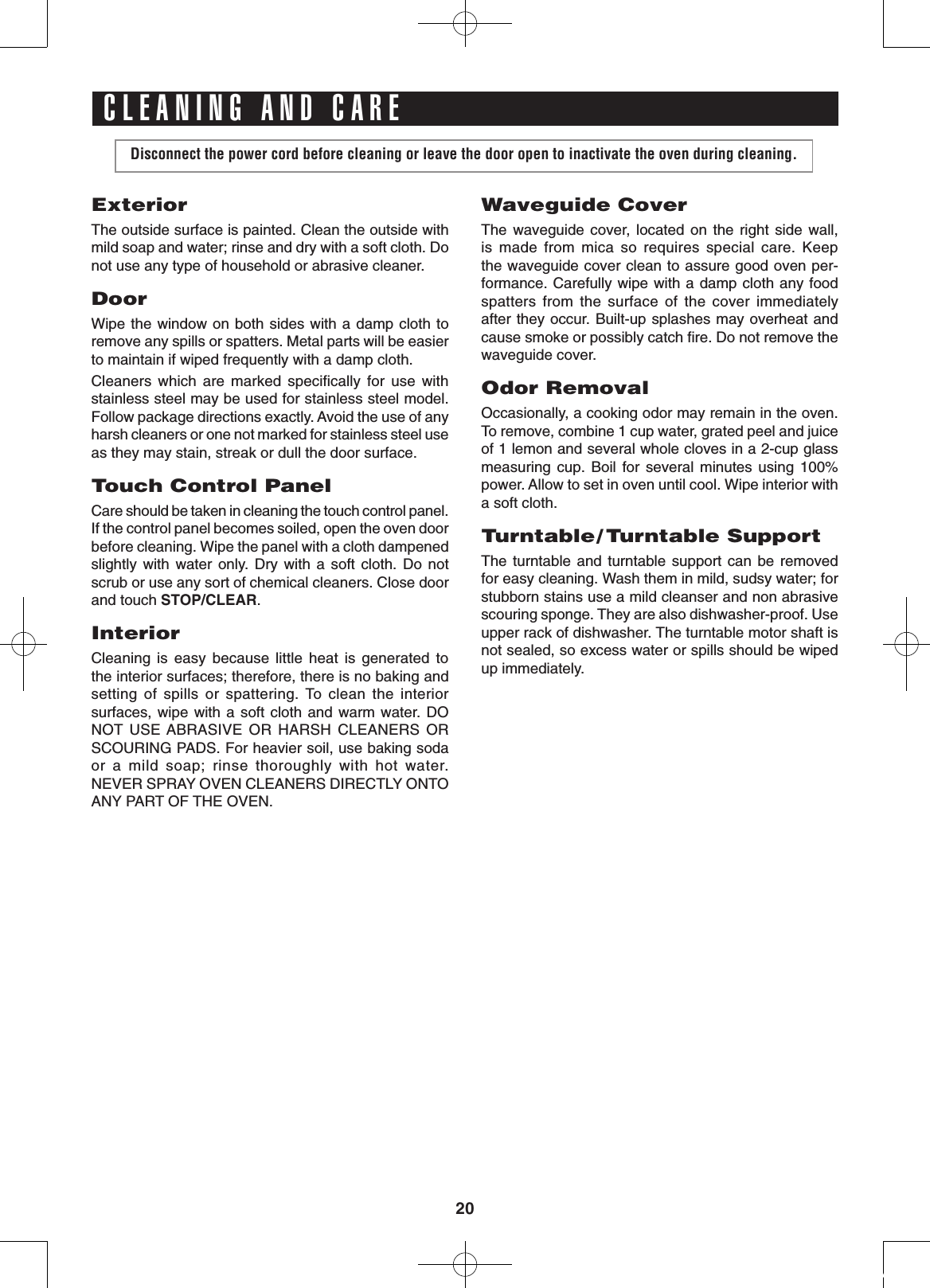 20Disconnect the power cord before cleaning or leave the door open to inactivate the oven during cleaning.ExteriorThe outside surface is painted. Clean the outside with mild soap and water; rinse and dry with a soft cloth. Do not use any type of household or abrasive cleaner.DoorWipe the window on both sides with a damp cloth to remove any spills or spatters. Metal parts will be easier to maintain if wiped frequently with a damp cloth. Cleaners  which  are  marked  speciﬁcally  for  use  with stainless steel may be used for stainless steel model.  Follow package directions exactly. Avoid the use of any harsh cleaners or one not marked for stainless steel use as they may stain, streak or dull the door surface.Touch Control PanelCare should be taken in cleaning the touch control panel. If the control panel becomes soiled, open the oven door before cleaning. Wipe the panel with a cloth dampened slightly  with  water  only.  Dry  with  a  soft  cloth.  Do  not scrub or use any sort of chemical cleaners. Close door and touch STOP/CLEAR.InteriorCleaning  is  easy  because  little  heat  is  generated  to         the interior surfaces; therefore, there is no baking and setting  of  spills  or  spattering. To  clean  the  interior surfaces, wipe with  a soft  cloth and warm  water.  DO NOT USE ABRASIVE  OR  HARSH  CLEANERS  OR SCOURING PADS. For heavier soil, use baking soda or  a  mild  soap;  rinse  thoroughly  with  hot  water.             NEVER SPRAY OVEN CLEANERS DIRECTLY ONTO ANY PART OF THE OVEN.Waveguide CoverThe  waveguide cover,  located  on  the  right  side  wall, is  made  from  mica  so  requires  special  care.  Keep the waveguide cover clean to assure good oven per-formance. Carefully wipe with a damp cloth any food spatters  from  the  surface  of  the  cover  immediately after they occur. Built-up splashes may overheat and cause smoke or possibly catch ﬁre. Do not remove the waveguide cover. Odor RemovalOccasionally, a cooking odor may remain in the oven. To remove, combine 1 cup water, grated peel and juice of 1 lemon and several whole cloves in a 2-cup glass measuring  cup.  Boil  for  several  minutes  using  100% power. Allow to set in oven until cool. Wipe interior with          a soft cloth.Turntable/ Turntable SupportThe turntable  and  turntable support  can  be  removed for easy cleaning. Wash them in mild, sudsy water; for stubborn stains use a mild cleanser and non abrasive scouring sponge. They are also dishwasher-proof. Use upper rack of dishwasher. The turntable motor shaft is not sealed, so excess water or spills should be wiped up immediately.CLEANING AND CARE