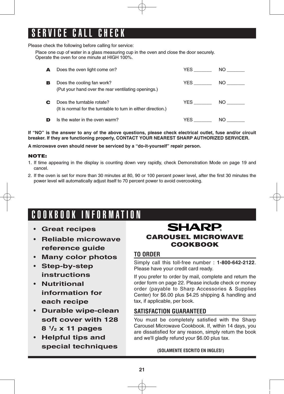21Please check the following before calling for service:Place one cup of water in a glass measuring cup in the oven and close the door securely.Operate the oven for one minute at HIGH 100%.A Does the oven light come on? YES _______  NO _______B Does the cooling fan work?  (Put your hand over the rear ventilating openings.) YES _______  NO _______C Does the turntable rotate?            (It is normal for the turntable to turn in either direction.)YES _______  NO _______D Is the water in the oven warm? YES _______  NO _______If “NO”  is the  answer  to any  of the  above questions,  please  check  electrical  outlet, fuse  and/or circuit           breaker. If they are functioning properly, CONTACT YOUR NEAREST SHARP AUTHORIZED SERVICER.A microwave oven should never be serviced by a “do-it-yourself” repair person.NOTE: 1.  If  time  appearing  in  the  display  is  counting  down  very  rapidly,  check  Demonstration  Mode  on  page  19  and cancel.2.  If the oven is set for more than 30 minutes at 80, 90 or 100 percent power level, after the ﬁrst 30 minutes the power level will automatically adjust itself to 70 percent power to avoid overcooking.TO ORDER  Simply  call  this  toll-free  number  :  1-800-642-2122.  Please have your credit card ready.If you prefer to order by mail, complete and return the order form on page 22. Please include check or money        order  (payable  to  Sharp Accessories  &amp;  Supplies          Center) for $6.00 plus $4.25 shipping &amp; handling and tax, if applicable, per book.SATISFACTION GUARANTEED                You  must  be  completely  satisﬁed  with  the  Sharp         Carousel Microwave Cookbook. If, within 14 days, you are dissatisﬁed for any reason, simply return the book and we&apos;ll gladly refund your $6.00 plus tax.• Great recipes• Reliable microwave reference guide• Many color photos • Step-by-step            instructions • Nutritional                  information for each recipe • Durable wipe-clean soft cover with 128  8 1/2 x 11 pages • Helpful tips and special techniques(SOLAMENTE ESCRITO EN INGLES!)CAROUSEL MICROWAVE COOKBOOKCOOKBOOK INFORMATIONSERVICE CALL CHECK