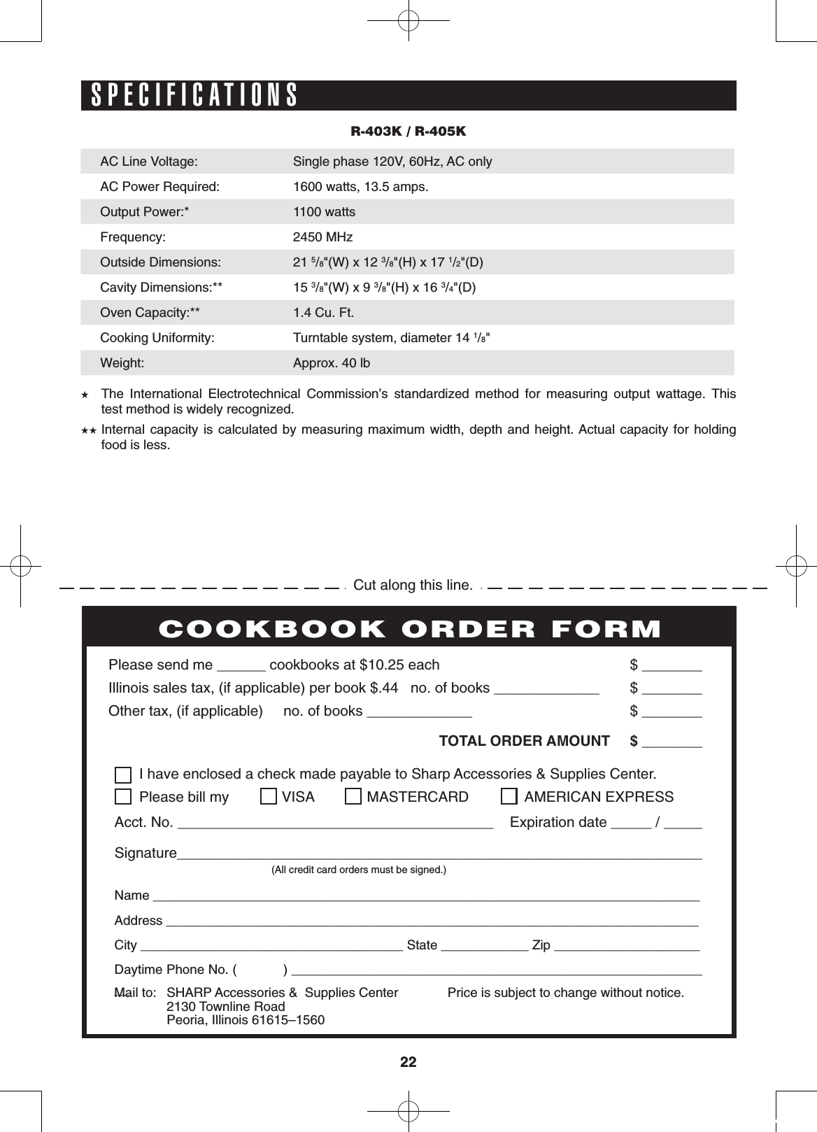 2222PERSONAL RECIPES AND NOTES  I have enclosed a check made payable to Sharp Accessories &amp; Supplies Center.  Please bill my  VISA  MASTERCARD   AMERICAN EXPRESSAcct. No. _______________________________________    Expiration date _____ / _____Signature_________________________________________________________________    (All credit card orders must be signed.)Name ___________________________________________________________________________Address _________________________________________________________________________City ____________________________________ State ____________ Zip ____________________Daytime Phone No. (            ) ___________________________________________________________Please send me ______ cookbooks at $10.25 each    $ ________Illinois sales tax, (if applicable) per book $.44   no. of books _____________     $ ________Other tax, (if applicable)     no. of books _____________     $ ________ TOTAL ORDER AMOUNT  $ ________Price is subject to change without notice.COOKBOOK ORDER FORMMail to:  SHARP Accessories &amp;  Supplies Center 2130 Townline Road  Peoria, Illinois 61615–1560        R-403K / R-405KAC Line Voltage:  Single phase 120V, 60Hz, AC onlyAC Power Required: 1600 watts, 13.5 amps.Output Power:* 1100 watts Frequency:  2450 MHzOutside Dimensions: 21 5/8&quot;(W) x 12 3/8&quot;(H) x 17 1/2&quot;(D)Cavity Dimensions:** 15 3/8&quot;(W) x 9 3/8&quot;(H) x 16 3/4&quot;(D)Oven Capacity:** 1.4 Cu. Ft.Cooking Uniformity: Turntable system, diameter 14 1/8&quot;Weight:  Approx. 40 lb★ The  International  Electrotechnical  Commission’s  standardized  method  for  measuring  output  wattage.  This        test method is widely recognized. ★★ Internal capacity  is  calculated by  measuring  maximum width,  depth  and height. Actual  capacity  for holding        food is less.Cut along this line.SPECIFICATIONS
