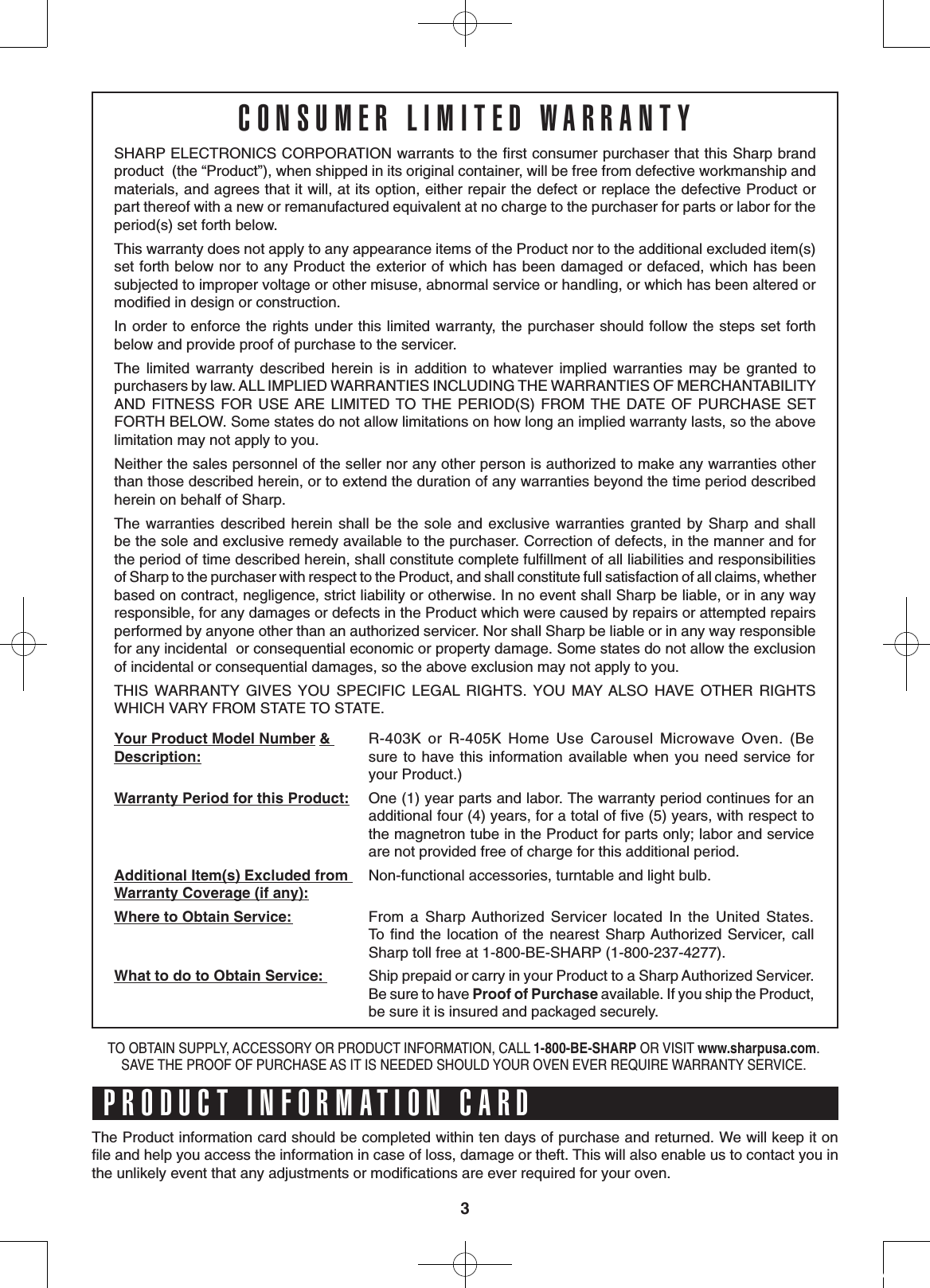 3SHARP ELECTRONICS CORPORATION warrants to the ﬁrst consumer purchaser that this Sharp brand product  (the “Product”), when shipped in its original container, will be free from defective workmanship and materials, and agrees that it will, at its option, either repair the defect or replace the defective Product or part thereof with a new or remanufactured equivalent at no charge to the purchaser for parts or labor for the period(s) set forth below.This warranty does not apply to any appearance items of the Product nor to the additional excluded item(s) set forth below nor to any Product the exterior of which has been damaged or defaced, which has been subjected to improper voltage or other misuse, abnormal service or handling, or which has been altered or modiﬁed in design or construction. In order to enforce the rights under this limited warranty, the purchaser should follow the steps set forth   below and provide proof of purchase to the servicer.The  limited  warranty  described  herein  is  in  addition  to  whatever  implied  warranties  may  be  granted  to purchasers by law. ALL IMPLIED WARRANTIES INCLUDING THE WARRANTIES OF MERCHANTABILITY AND  FITNESS FOR  USE ARE LIMITED  TO THE  PERIOD(S)  FROM THE  DATE  OF  PURCHASE  SET FORTH BELOW. Some states do not allow limitations on how long an implied warranty lasts, so the above limitation may not apply to you.Neither the sales personnel of the seller nor any other person is authorized to make any warranties other than those described herein, or to extend the duration of any warranties beyond the time period described herein on behalf of Sharp.The warranties  described herein  shall  be the  sole and  exclusive warranties  granted  by  Sharp  and shall            be the sole and exclusive remedy available to the purchaser. Correction of defects, in the manner and for       the period of time described herein, shall constitute complete fulﬁllment of all liabilities and responsibilities      of Sharp to the purchaser with respect to the Product, and shall constitute full satisfaction of all claims, whether based on contract, negligence, strict liability or otherwise. In no event shall Sharp be liable, or in any way responsible, for any damages or defects in the Product which were caused by repairs or attempted repairs performed by anyone other than an authorized servicer. Nor shall Sharp be liable or in any way responsible for any incidental  or consequential economic or property damage. Some states do not allow the exclusion of incidental or consequential damages, so the above exclusion may not apply to you.THIS  WARRANTY  GIVES  YOU  SPECIFIC  LEGAL  RIGHTS.  YOU  MAY ALSO  HAVE  OTHER  RIGHTS     WHICH VARY FROM STATE TO STATE.Your Product Model Number &amp; Description:R-403K  or  R-405K  Home  Use  Carousel  Microwave  Oven.  (Be            sure to  have  this information  available when you  need service  for your Product.)Warranty Period for this Product: One (1) year parts and labor. The warranty period continues for an additional four (4) years, for a total of ﬁve (5) years, with respect to the magnetron tube in the Product for parts only; labor and service are not provided free of charge for this additional period.Additional Item(s) Excluded from Warranty Coverage (if any):Non-functional accessories, turntable and light bulb.Where to Obtain Service:  From  a  Sharp Authorized  Servicer  located  In  the  United  States.          To  ﬁnd  the location  of  the  nearest Sharp Authorized Servicer,  call       Sharp toll free at 1-800-BE-SHARP (1-800-237-4277).What to do to Obtain Service:  Ship prepaid or carry in your Product to a Sharp Authorized Servicer. Be sure to have Proof of Purchase available. If you ship the Product, be sure it is insured and packaged securely.The Product information card should be completed within ten days of purchase and returned. We will keep it on        ﬁle and help you access the information in case of loss, damage or theft. This will also enable us to contact you in the unlikely event that any adjustments or modiﬁcations are ever required for your oven.TO OBTAIN SUPPLY, ACCESSORY OR PRODUCT INFORMATION, CALL 1-800-BE-SHARP OR VISIT www.sharpusa.com. SAVE THE PROOF OF PURCHASE AS IT IS NEEDED SHOULD YOUR OVEN EVER REQUIRE WARRANTY SERVICE. PRODUCT INFORMATION CARDCONSUMER LIMITED WARRANTY