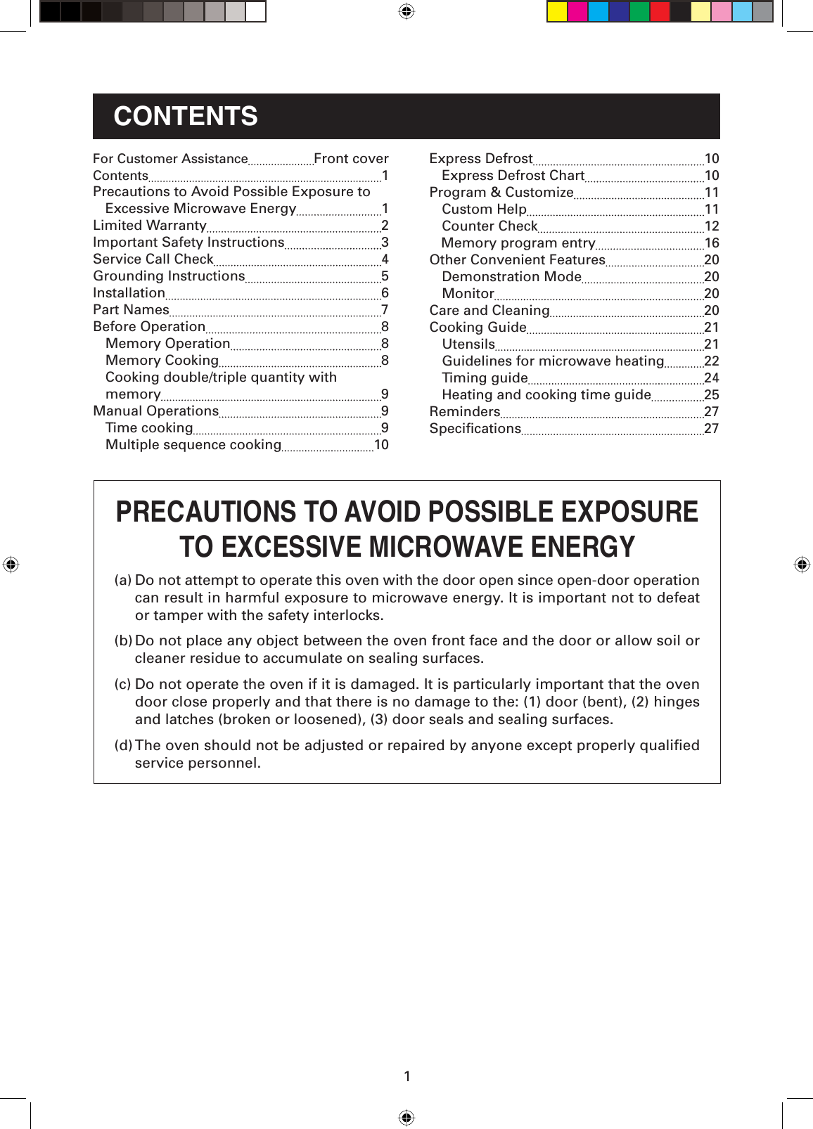 1CONTENTS(a) Do not attempt to operate this oven with the door open since open-door operation can result in harmful exposure to microwave energy. It is important not to defeat or tamper with the safety interlocks.(b) Do not place any object between the oven front face and the door or allow soil or cleaner residue to accumulate on sealing surfaces.(c) Do not operate the oven if it is damaged. It is particularly important that the oven door close properly and that there is no damage to the: (1) door (bent), (2) hinges and latches (broken or loosened), (3) door seals and sealing surfaces.(d) The oven should not be adjusted or repaired by anyone except properly qualiﬁ ed service personnel.PRECAUTIONS TO AVOID POSSIBLE EXPOSURETO EXCESSIVE MICROWAVE ENERGYExpress Defrost  10   Express Defrost Chart  10Program &amp; Customize  11 Custom Help  11  Counter Check  12   Memory program entry  16Other Convenient Features  20  Demonstration Mode  20 Monitor  20Care and Cleaning  20Cooking Guide  21 Utensils  21  Guidelines for microwave heating  22 Timing guide  24  Heating and cooking time guide  25Reminders 27Speciﬁ cations  27For Customer Assistance Front coverContents 1Precautions to Avoid Possible Exposure to  Excessive Microwave Energy  1Limited Warranty  2 Important Safety Instructions  3Service Call Check  4Grounding Instructions  5 Installation 6Part Names  7Before Operation  8 Memory Operation  8 Memory Cooking  8  Cooking double/triple quantity with    memory  9 Manual Operations  9 Time cooking  9  Multiple sequence cooking  10