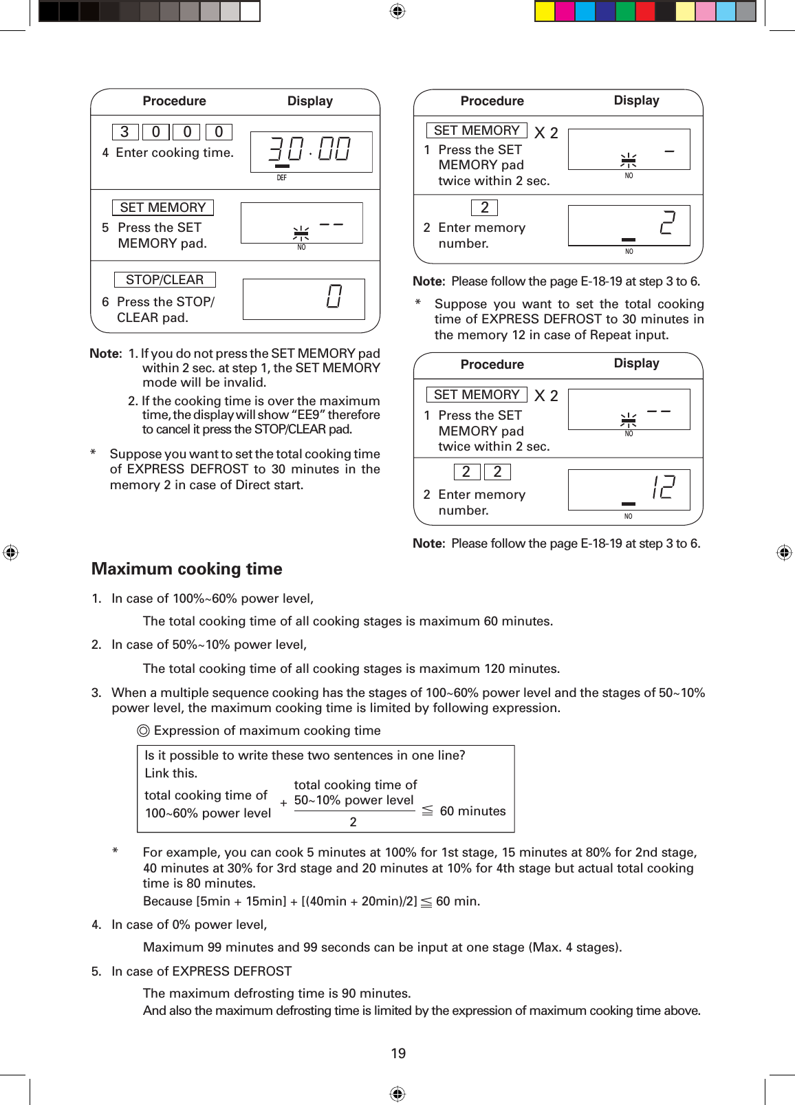 19Procedure Display5NOSET MEMORY  Press the SET MEMORY pad. Note:  1. If you do not press the SET MEMORY pad  within 2 sec. at step 1, the SET MEMORY  mode will be invalid.  2. If the cooking time is over the maximum  time, the display will show “EE9” therefore  to cancel it press the STOP/CLEAR pad.6 Press the STOP/CLEAR pad.STOP/CLEAR  *  Suppose you want to set the total cooking time of EXPRESS DEFROST to 30 minutes in the memory 2 in case of Direct start.1Procedure DisplayX 2SET MEMORY  Press the SET MEMORY pad twice within 2 sec.2 Enter memory number.NONO2Note:  Please follow the page E-18-19 at step 3 to 6.*  Suppose you want to set the total cooking time of EXPRESS DEFROST to 30 minutes in the memory 12 in case of Repeat input.Note:  Please follow the page E-18-19 at step 3 to 6.1X 2SET MEMORY  Press the SET MEMORY pad twice within 2 sec.NO2 Enter memory number.2  2NOProcedure DisplayNO4 Enter cooking time.DEF3  0  0  0Maximum cooking time1.  In case of 100%~60% power level,    The total cooking time of all cooking stages is maximum 60 minutes.2.  In case of 50%~10% power level,    The total cooking time of all cooking stages is maximum 120 minutes.3.  When a multiple sequence cooking has the stages of 100~60% power level and the stages of 50~10% power level, the maximum cooking time is limited by following expression.       Expression of maximum cooking time  *  For example, you can cook 5 minutes at 100% for 1st stage, 15 minutes at 80% for 2nd stage,    40 minutes at 30% for 3rd stage and 20 minutes at 10% for 4th stage but actual total cooking    time is 80 minutes.    Because [5min + 15min] + [(40min + 20min)/2]     60 min.4.   In case of 0% power level,    Maximum 99 minutes and 99 seconds can be input at one stage (Max. 4 stages).5.   In case of EXPRESS DEFROST    The maximum defrosting time is 90 minutes.    And also the maximum defrosting time is limited by the expression of maximum cooking time above.Is it possible to write these two sentences in one line?Link this.total cooking time of 100~60% power level 2+ total cooking time of 50~10% power level 60 minutes