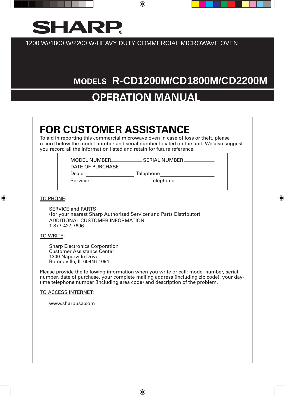 EN-1MODEL NUMBER    SERIAL NUMBER DATE OF PURCHASE Dealer Telephone Servicer   TelephoneTO PHONE:  SERVICE and PARTS  (for your nearest Sharp Authorized Servicer and Parts Distributor)  ADDITIONAL CUSTOMER INFORMATION 1-877-427-7696  TO WRITE:  Sharp Electronics Corporation  Customer Assistance Center  1300 Naperville Drive  Romeoville, IL 60446-1091Please provide the following information when you write or call: model number, serial number, date of purchase, your complete mailing address (including zip code), your day-time telephone number (including area code) and description of the problem.TO ACCESS INTERNET: www.sharpusa.com1200 W//1800 W/2200 W-HEAVY DUTY COMMERCIAL MICROWAVE OVENOPERATION MANUALMODELS  R-CD1200M/CD1800M/CD2200MFOR CUSTOMER ASSISTANCETo aid in reporting this commercial microwave oven in case of loss or theft, please record below the model number and serial number located on the unit. We also suggest you record all the information listed and retain for future reference.