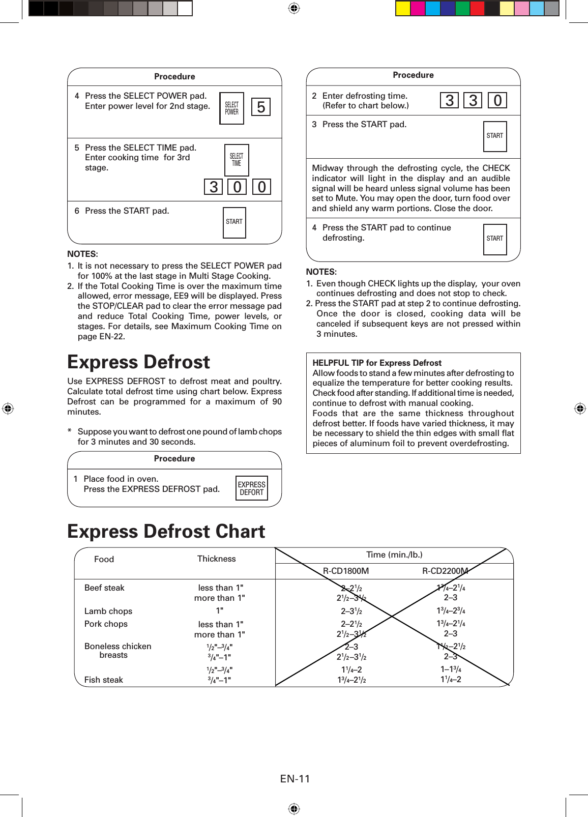 EN-11Procedure4  Press the SELECT POWER pad.  Enter power level for 2nd stage.5  Press the SELECT TIME pad.  Enter cooking time  for 3rd stage.SELECTPOWER53 0 0SELECTTIME6  Press the START pad.STARTNOTES: 1.  It is not necessary to press the SELECT POWER pad for 100% at the last stage in Multi Stage Cooking.2.  If the Total Cooking Time is over the maximum time allowed, error message, EE9 will be displayed. Press the STOP/CLEAR pad to clear the error message pad and reduce Total Cooking Time, power levels, or stages. For details, see Maximum Cooking Time on page EN-22.Express DefrostUse EXPRESS DEFROST to defrost meat and poultry. Calculate total defrost time using chart below. Express Defrost can be programmed for a maximum of 90 minutes.*  Suppose you want to defrost one pound of lamb chops for 3 minutes and 30 seconds.Procedure3  Press the START pad.STARTHELPFUL TIP for Express DefrostAllow foods to stand a few minutes after defrosting to equalize the temperature for better cooking results.Check food after standing. If additional time is needed, continue to defrost with manual cooking. Foods that are the same thickness throughout defrost better. If foods have varied thickness, it may be necessary to shield the thin edges with small ﬂ at pieces of aluminum foil to prevent overdefrosting.Midway through the defrosting cycle, the CHECK indicator will light in the display and an audible signal will be heard unless signal volume has been set to Mute. You may open the door, turn food over and shield any warm portions. Close the door.4  Press the START pad to continue  defrosting. STARTNOTES:1.  Even though CHECK lights up the display,  your oven continues defrosting and does not stop to check.2. Press the START pad at step 2 to continue defrosting. Once the door is closed, cooking data will be canceled if subsequent keys are not pressed within 3 minutes. less than 1&quot;more than 1&quot;1&quot; less than 1&quot;more than 1&quot;1/2&quot;–3/4&quot;3/4&quot;–1&quot;1/2&quot;–3/4&quot;3/4&quot;–1&quot;  Beef steakLamb chopsPork chopsBoneless chicken   breastsFish steakTime (min./lb.)ThicknessFoodR-CD1800M R-CD2200M2–21/221/2–31/22–31/22–21/221/2–31/22–321/2–31/211/4–213/4–21/213/4–21/42–313/4–23/413/4–21/42–311/2–21/22–31–13/411/4–2Express Defrost ChartProcedure1  Place food in oven.   Press the EXPRESS DEFROST pad. EXPRESSDEFORT 2  Enter defrosting time.  (Refer to chart below.) 3 3 0