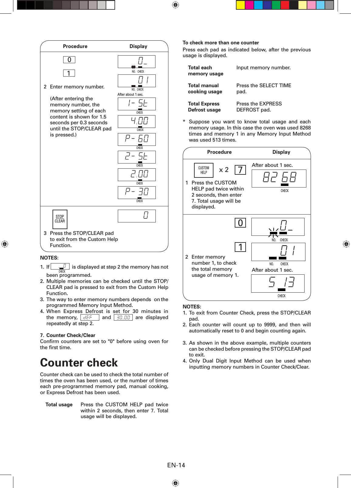 EN-14 Procedure  Display2  Enter memory number.  (After entering the memory number, the memory setting of each content is shown for 1.5 seconds per 0.3 seconds until the STOP/CLEAR pad is pressed.)10  After about 1 sec.CHECKCHECKCHECKCHECKCHECKCHECKSTOPCLEAR3  Press the STOP/CLEAR pad       to exit from the Custom Help Function.CHECKNO.CHECKNOTES:1. If CHECK  is displayed at step 2 the memory has not been programmed.2. Multiple memories can be checked until the STOP/CLEAR pad is pressed to exit from the Custom Help Function.3.  The way to enter memory numbers depends  on the programmed Memory Input Method.4. When Express Defrost is set for 30 minutes in the memory,   and   are displayed repeatedly at step 2.7. Counter Check/ClearConﬁ rm counters are set to &quot;0&quot; before using oven for the ﬁ rst time.Counter checkCounter check can be used to check the total number of times the oven has been used, or the number of times each pre-programmed memory pad, manual cooking, or Express Defrost has been used.Total usage  Press the CUSTOM HELP pad twice within 2 seconds, then enter 7. Total usage will be displayed.NO.To check more than one counterPress each pad as indicated below, after the previous usage is displayed.Total each  Input memory number.memory usageTotal manual  Press the SELECT TIME cooking usage pad.Total Express  Press the EXPRESS Defrost usage DEFROST pad.*  Suppose you want to know total usage and each memory usage. In this case the oven was used 8268 times and memory 1 in any Memory Input Method was used 513 times.NO.          CHECK  NO.      CHECK Procedure  Display1  Press the CUSTOM HELP pad twice within 2 seconds, then enter 7. Total usage will be displayed.x 2CUSTOMHELP2 Enter memory number 1, to check the total memory usage of memory 1.After about 1 sec.7CHECK01CHECKAfter about 1 sec.NOTES:1. To exit from Counter Check, press the STOP/CLEAR pad.2. Each counter will count up to 9999, and then will automatically reset to 0 and begin counting again. 3. As shown in the above example, multiple counters can be checked before pressing the STOP/CLEAR pad to exit.4. Only Dual Digit Input Method can be used when inputting memory numbers in Counter Check/Clear.