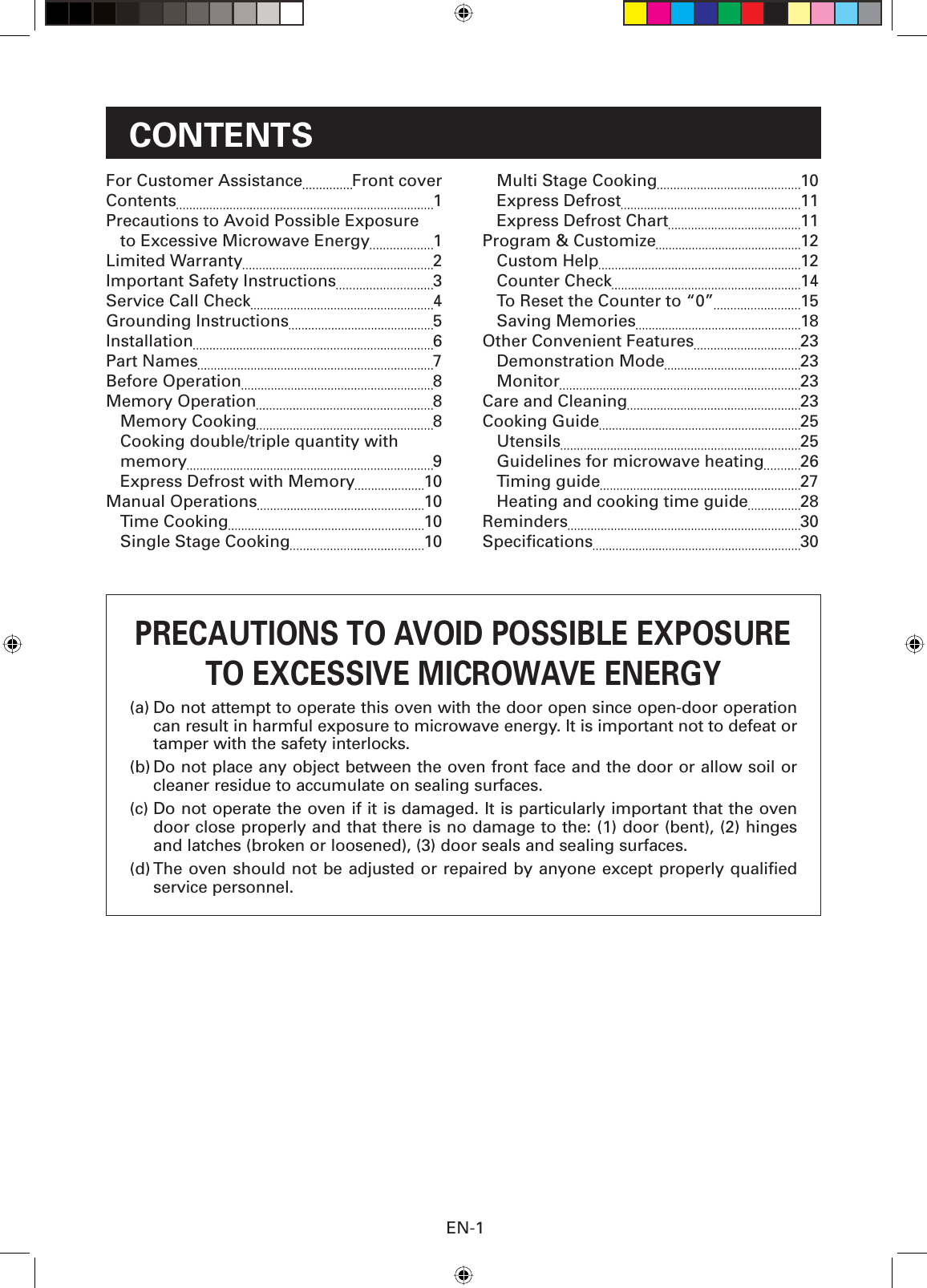 EN-1CONTENTSPRECAUTIONS TO AVOID POSSIBLE EXPOSURETO EXCESSIVE MICROWAVE ENERGY(a) Do not attempt to operate this oven with the door open since open-door operation can result in harmful exposure to microwave energy. It is important not to defeat or tamper with the safety interlocks.(b) Do not place any object between the oven front face and the door or allow soil or cleaner residue to accumulate on sealing surfaces.(c) Do not operate the oven if it is damaged. It is particularly important that the oven door close properly and that there is no damage to the: (1) door (bent), (2) hinges and latches (broken or loosened), (3) door seals and sealing surfaces.(d) The oven should not be adjusted or repaired by anyone except properly qualiﬁ ed service personnel.For Customer Assistance  Front coverContents 1Precautions to Avoid Possible Exposure to Excessive Microwave Energy 1Limited Warranty  2Important Safety Instructions  3Service Call Check  4Grounding Instructions  5Installation 6Part Names  7Before Operation  8Memory Operation  8Memory Cooking  8Cooking double/triple quantity with memory 9Express Defrost with Memory  10Manual Operations  10Time Cooking  10Single Stage Cooking  10Multi Stage Cooking  10Express Defrost  11 Express Defrost Chart  11Program &amp; Customize  12Custom Help  12 Counter Check  14 To Reset the Counter to “0”  15Saving Memories  18Other Convenient Features  23 Demonstration Mode  23Monitor 23Care and Cleaning  23Cooking Guide  25Utensils 25Guidelines for microwave heating  26Timing guide  27Heating and cooking time guide  28Reminders 30Speciﬁ cations  30