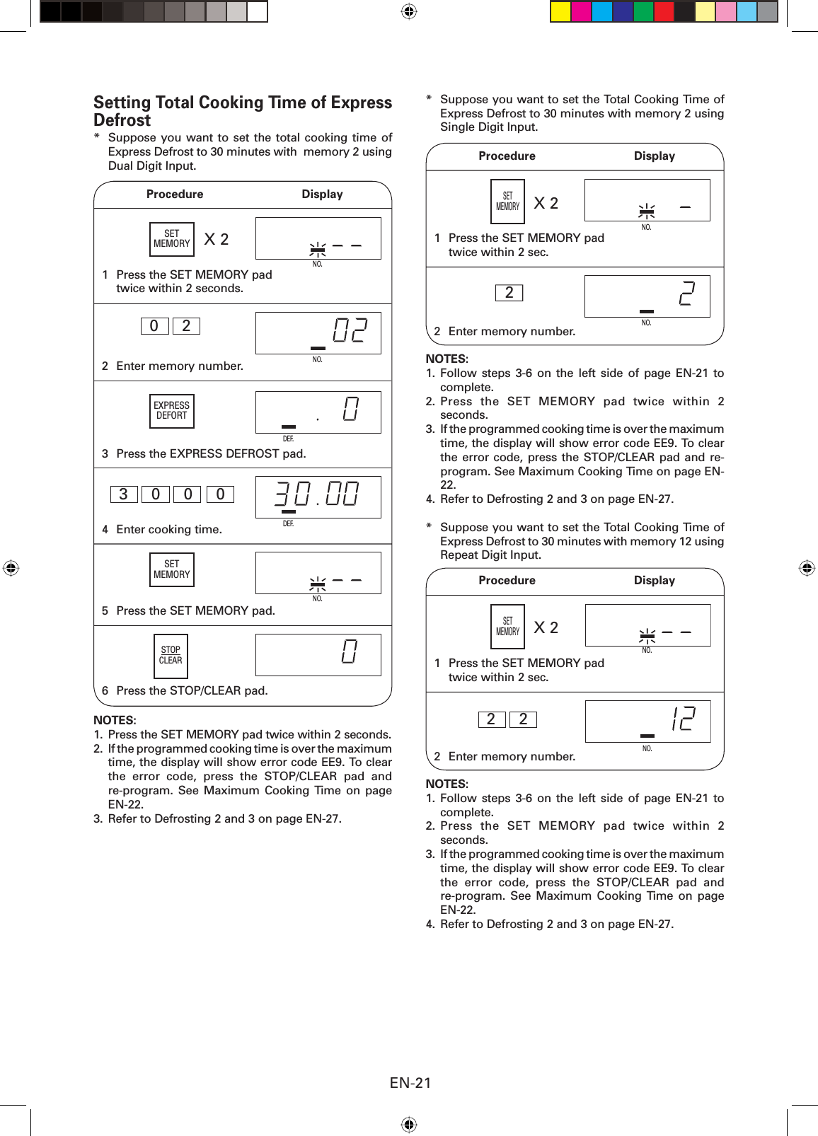 EN-211  Press the SET MEMORY pad twice within 2 seconds.NO.X 2NO.6  Press the STOP/CLEAR pad.5  Press the SET MEMORY pad. NOTES: 1.  Press the SET MEMORY pad twice within 2 seconds.2.  If the programmed cooking time is over the maximum time, the display will show error code EE9. To clear the error code, press the STOP/CLEAR pad and re-program. See Maximum Cooking Time on page EN-22.3.  Refer to Defrosting 2 and 3 on page EN-27.4  Enter cooking time.DEF.3  0  0  02  Enter memory number.NO.0  23  Press the EXPRESS DEFROST pad.DEF. Procedure  DisplaySTOPCLEARSetting Total Cooking Time of Express Defrost*  Suppose you want to set the total cooking time of Express Defrost to 30 minutes with  memory 2 using Dual Digit Input.*  Suppose you want to set the Total Cooking Time of Express Defrost to 30 minutes with memory 2 using Single Digit Input.21  Press the SET MEMORY pad twice within 2 sec.2  Enter memory number.NO.NO.NOTES:1. Follow steps 3-6 on the left side of page EN-21 to complete.2. Press the SET MEMORY pad twice within 2 seconds.3.  If the programmed cooking time is over the maximum time, the display will show error code EE9. To clear the error code, press the STOP/CLEAR pad and re-program. See Maximum Cooking Time on page EN-22.4.  Refer to Defrosting 2 and 3 on page EN-27.*  Suppose you want to set the Total Cooking Time of Express Defrost to 30 minutes with memory 12 using Repeat Digit Input. Procedure  DisplayX 2SETMEMORY NO.NO.2  2 Procedure  Display1  Press the SET MEMORY pad twice within 2 sec.2  Enter memory number.X 2SETMEMORY NOTES:1. Follow steps 3-6 on the left side of page EN-21 to complete.2. Press the SET MEMORY pad twice within 2 seconds.3.  If the programmed cooking time is over the maximum time, the display will show error code EE9. To clear the error code, press the STOP/CLEAR pad and re-program. See Maximum Cooking Time on page EN-22.4.  Refer to Defrosting 2 and 3 on page EN-27.SETMEMORYEXPRESSDEFORTSETMEMORY