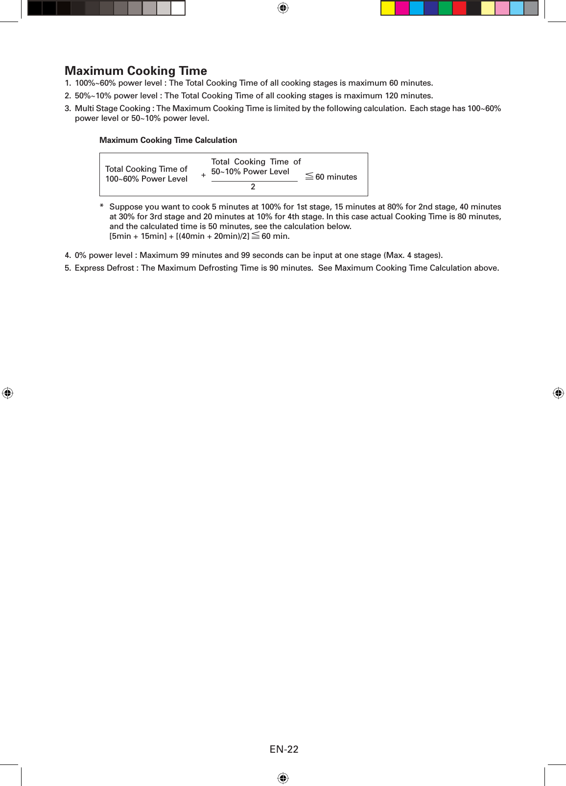 EN-22Maximum Cooking Time 1.  100%~60% power level : The Total Cooking Time of all cooking stages is maximum 60 minutes.2.  50%~10% power level : The Total Cooking Time of all cooking stages is maximum 120 minutes.3.  Multi Stage Cooking : The Maximum Cooking Time is limited by the following calculation.  Each stage has 100~60% power level or 50~10% power level.Maximum Cooking Time Calculation*  Suppose you want to cook 5 minutes at 100% for 1st stage, 15 minutes at 80% for 2nd stage, 40 minutes at 30% for 3rd stage and 20 minutes at 10% for 4th stage. In this case actual Cooking Time is 80 minutes, and the calculated time is 50 minutes, see the calculation below.  [5min + 15min] + [(40min + 20min)/2]   60 min.4.  0% power level : Maximum 99 minutes and 99 seconds can be input at one stage (Max. 4 stages).5.  Express Defrost : The Maximum Defrosting Time is 90 minutes.  See Maximum Cooking Time Calculation above.Total Cooking Time of  100~60% Power Level  60 minutes2+ Total Cooking Time of 50~10% Power Level