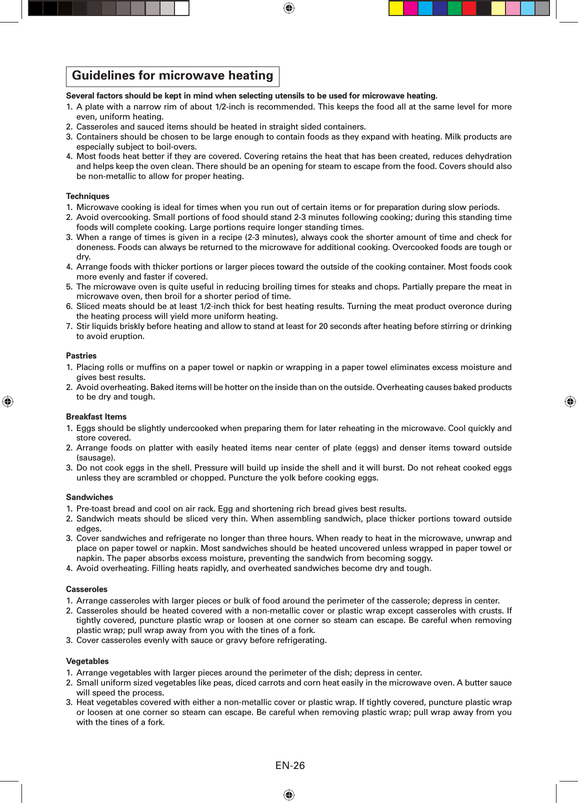 EN-26Guidelines for microwave heatingSeveral factors should be kept in mind when selecting utensils to be used for microwave heating.1. A plate with a narrow rim of about 1/2-inch is recommended. This keeps the food all at the same level for more even, uniform heating.2.  Casseroles and sauced items should be heated in straight sided containers.3.  Containers should be chosen to be large enough to contain foods as they expand with heating. Milk products are especially subject to boil-overs.4.  Most foods heat better if they are covered. Covering retains the heat that has been created, reduces dehydration and helps keep the oven clean. There should be an opening for steam to escape from the food. Covers should also be non-metallic to allow for proper heating.Techniques1.  Microwave cooking is ideal for times when you run out of certain items or for preparation during slow periods.2.  Avoid overcooking. Small portions of food should stand 2-3 minutes following cooking; during this standing time foods will complete cooking. Large portions require longer standing times.3. When a range of times is given in a recipe (2-3 minutes), always cook the shorter amount of time and check for doneness. Foods can always be returned to the microwave for additional cooking. Overcooked foods are tough or dry.4.  Arrange foods with thicker portions or larger pieces toward the outside of the cooking container. Most foods cook more evenly and faster if covered.5.  The microwave oven is quite useful in reducing broiling times for steaks and chops. Partially prepare the meat in microwave oven, then broil for a shorter period of time.6.  Sliced meats should be at least 1/2-inch thick for best heating results. Turning the meat product overonce during the heating process will yield more uniform heating.7.  Stir liquids briskly before heating and allow to stand at least for 20 seconds after heating before stirring or drinking to avoid eruption.Pastries1.  Placing rolls or mufﬁ ns on a paper towel or napkin or wrapping in a paper towel eliminates excess moisture and gives best results.2.  Avoid overheating. Baked items will be hotter on the inside than on the outside. Overheating causes baked products to be dry and tough.Breakfast Items1.  Eggs should be slightly undercooked when preparing them for later reheating in the microwave. Cool quickly and store covered.2. Arrange foods on platter with easily heated items near center of plate (eggs) and denser items toward outside (sausage).3. Do not cook eggs in the shell. Pressure will build up inside the shell and it will burst. Do not reheat cooked eggs unless they are scrambled or chopped. Puncture the yolk before cooking eggs.Sandwiches1.  Pre-toast bread and cool on air rack. Egg and shortening rich bread gives best results.2. Sandwich meats should be sliced very thin. When assembling sandwich, place thicker portions toward outside edges.3.  Cover sandwiches and refrigerate no longer than three hours. When ready to heat in the microwave, unwrap and place on paper towel or napkin. Most sandwiches should be heated uncovered unless wrapped in paper towel or napkin. The paper absorbs excess moisture, preventing the sandwich from becoming soggy.4.  Avoid overheating. Filling heats rapidly, and overheated sandwiches become dry and tough.Casseroles1.  Arrange casseroles with larger pieces or bulk of food around the perimeter of the casserole; depress in center.2. Casseroles should be heated covered with a non-metallic cover or plastic wrap except casseroles with crusts. If tightly covered, puncture plastic wrap or loosen at one corner so steam can escape. Be careful when removing plastic wrap; pull wrap away from you with the tines of a fork.3.  Cover casseroles evenly with sauce or gravy before refrigerating.Vegetables1.  Arrange vegetables with larger pieces around the perimeter of the dish; depress in center.2.  Small uniform sized vegetables like peas, diced carrots and corn heat easily in the microwave oven. A butter sauce will speed the process.3.  Heat vegetables covered with either a non-metallic cover or plastic wrap. If tightly covered, puncture plastic wrap or loosen at one corner so steam can escape. Be careful when removing plastic wrap; pull wrap away from you with the tines of a fork.