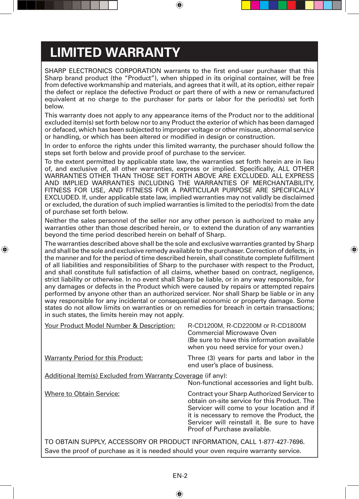 EN-2LIMITED WARRANTYSHARP ELECTRONICS CORPORATION warrants to the ﬁ rst end-user purchaser that this Sharp brand product (the “Product”), when shipped in its original container, will be free from defective workmanship and materials, and agrees that it will, at its option, either repair the defect or replace the defective Product or part there of with a new or remanufactured equivalent at no charge to the purchaser for parts or labor for the period(s) set forth below.This warranty does not apply to any appearance items of the Product nor to the additional excluded item(s) set forth below nor to any Product the exterior of which has been damaged or defaced, which has been subjected to improper voltage or other misuse, abnormal service or handling, or which has been altered or modiﬁ ed in design or construction.In order to enforce the rights under this limited warranty, the purchaser should follow the steps set forth below and provide proof of purchase to the servicer.To the extent permitted by applicable state law, the warranties set forth herein are in lieu of, and exclusive of, all other warranties, express or implied. Speciﬁ cally,  ALL  OTHER WARRANTIES OTHER THAN THOSE SET FORTH ABOVE ARE EXCLUDED. ALL EXPRESS AND IMPLIED WARRANTIES INCLUDING THE WARRANTIES OF MERCHANTABILITY, FITNESS FOR USE, AND FITNESS FOR A PARTICULAR PURPOSE ARE SPECIFICALLY EXCLUDED. If, under applicable state law, implied warranties may not validly be disclaimed or excluded, the duration of such implied warranties is limited to the period(s) from the date of purchase set forth below.Neither the sales personnel of the seller nor any other person is authorized to make any warranties other than those described herein, or  to extend the duration of any warranties beyond the time period described herein on behalf of Sharp.The warranties described above shall be the sole and exclusive warranties granted by Sharp and shall be the sole and exclusive remedy available to the purchaser. Correction of defects, in the manner and for the period of time described herein, shall constitute complete fulﬁ llment of all liabilities and responsibilities of Sharp to the purchaser with respect to the Product, and shall constitute full satisfaction of all claims, whether based on contract, negligence, strict liability or otherwise. In no event shall Sharp be liable, or in any way responsible, for any damages or defects in the Product which were caused by repairs or attempted repairs performed by anyone other than an authorized servicer. Nor shall Sharp be liable or in any way responsible for any incidental or consequential economic or property damage. Some states do not allow limits on warranties or on remedies for breach in certain transactions; in such states, the limits herein may not apply.Your Product Model Number &amp; Description:  R-CD1200M, R-CD2200M or R-CD1800M  Commercial Microwave Oven  (Be sure to have this information available when you need service for your oven.)Warranty Period for this Product:   Three (3) years for parts and labor in the end user’s place of business.Additional Item(s) Excluded from Warranty Coverage (if any):  Non-functional accessories and light bulb.Where to Obtain Service:  Contract your Sharp Authorized Servicer to obtain on-site service for this Product. The Servicer will come to your location and if it is necessary to remove the Product, the Servicer will reinstall it. Be sure to have Proof of Purchase available.TO OBTAIN SUPPLY, ACCESSORY OR PRODUCT INFORMATION, CALL 1-877-427-7696.Save the proof of purchase as it is needed should your oven require warranty service.