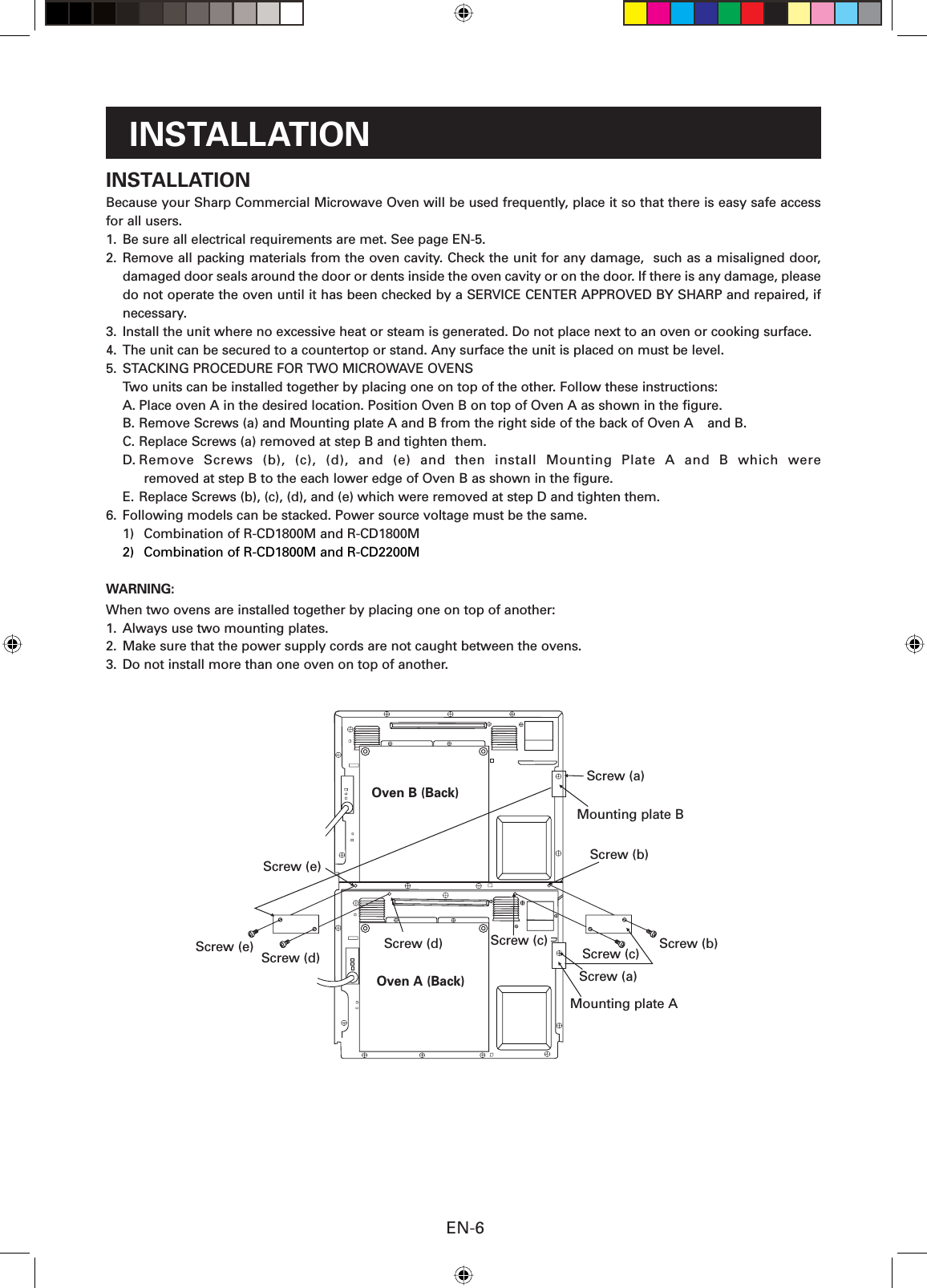 EN-6INSTALLATIONBecause your Sharp Commercial Microwave Oven will be used frequently, place it so that there is easy safe access for all users.1.  Be sure all electrical requirements are met. See page EN-5.2. Remove all packing materials from the oven cavity. Check the unit for any damage,  such as a misaligned door, damaged door seals around the door or dents inside the oven cavity or on the door. If there is any damage, please do not operate the oven until it has been checked by a SERVICE CENTER APPROVED BY SHARP and repaired, if necessary.3.  Install the unit where no excessive heat or steam is generated. Do not place next to an oven or cooking surface.4.  The unit can be secured to a countertop or stand. Any surface the unit is placed on must be level.5.  STACKING PROCEDURE FOR TWO MICROWAVE OVENS  Two units can be installed together by placing one on top of the other. Follow these instructions:A. Place oven A in the desired location. Position Oven B on top of Oven A as shown in the ﬁ gure.B. Remove Screws (a) and Mounting plate A and B from the right side of the back of Oven A   and B.C. Replace Screws (a) removed at step B and tighten them.D. Remove Screws (b), (c), (d), and (e) and then install Mounting Plate A and B which wereremoved at step B to the each lower edge of Oven B as shown in the ﬁ gure.E. Replace Screws (b), (c), (d), and (e) which were removed at step D and tighten them.6.  Following models can be stacked. Power source voltage must be the same.1)  Combination of R-CD1800M and R-CD1800M 2)  Combination of R-CD1800M and R-CD2200MWARNING:When two ovens are installed together by placing one on top of another:1.  Always use two mounting plates.2.  Make sure that the power supply cords are not caught between the ovens.3.  Do not install more than one oven on top of another.INSTALLATIONScrew (e)Screw (d)Oven B (Back)Oven A (Back)Screw (c) Screw (b)Mounting plate BScrew (a)Screw (b)Screw (a)Screw (c)Screw (e) Screw (d)Mounting plate A