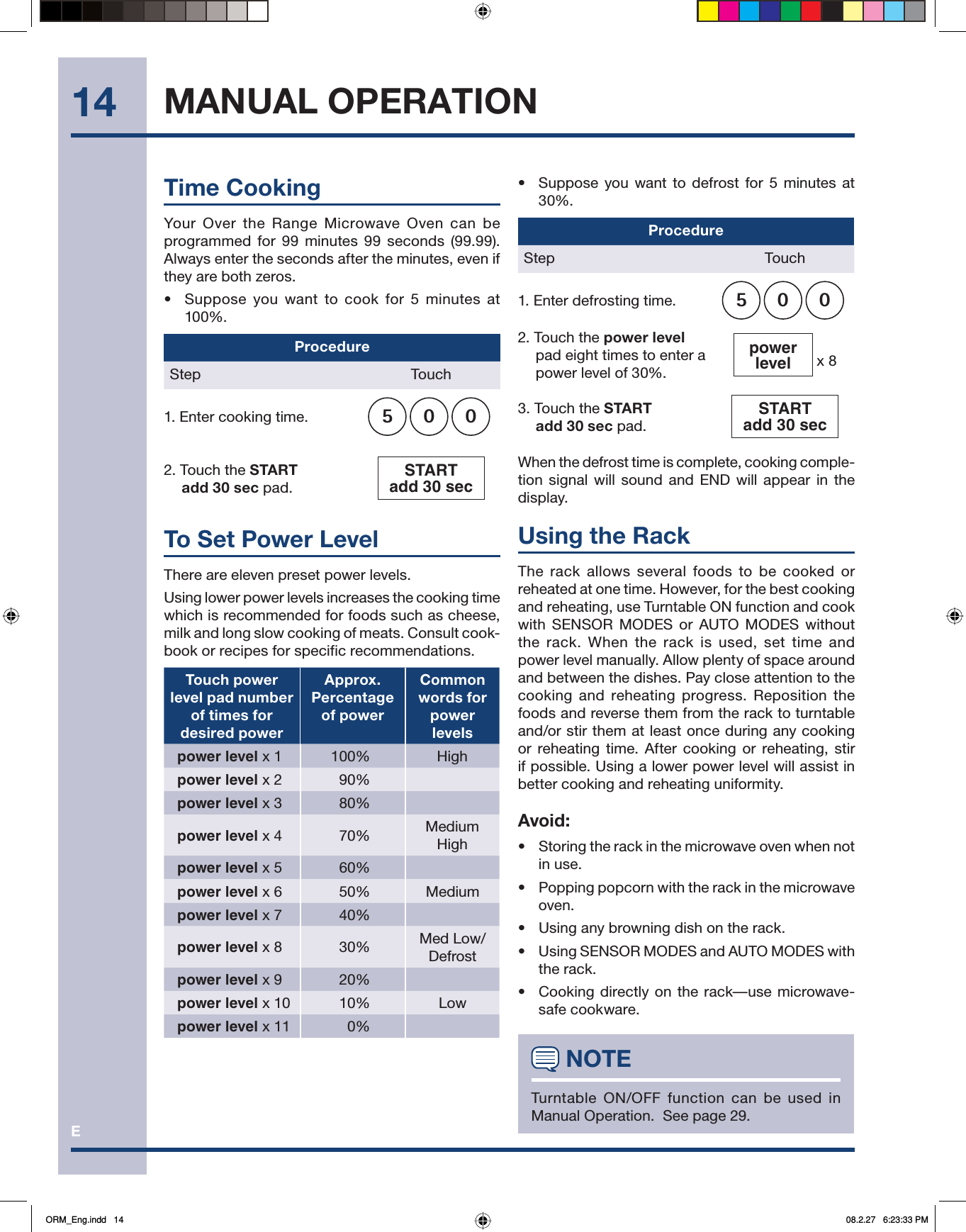 E14•   Suppose you want to defrost for 5 minutes at 30%.ProcedureStep Touch1. Enter defrosting time. 0052. Touch the power level pad eight times to enter a power level of 30%.powerlevel  x 83. Touch the START add 30 sec pad.START add 30 sec When the defrost time is complete, cooking comple-tion signal will sound and END will appear in the display.Using the RackThe rack allows several foods to be cooked or reheated at one time. However, for the best cooking and reheating, use Turntable ON function and cook with SENSOR MODES or AUTO MODES without the rack. When the rack is used, set time and power level manually. Allow plenty of space around and between the dishes. Pay close attention to the cooking and reheating progress. Reposition the foods and reverse them from the rack to turntable and/or stir them at least once during any cooking or reheating time. After cooking or reheating, stir if possible. Using a lower power level will assist in better cooking and reheating uniformity.Avoid:•  Storing the rack in the microwave oven when not in use.•  Popping popcorn with the rack in the microwave oven.•  Using any browning dish on the rack.•  Using SENSOR MODES and AUTO MODES with the rack.•  Cooking directly on the rack—use microwave-safe cookware. NOTETurntable ON/OFF function can be used in Manual Operation.  See page 29.MANUAL OPERATIONTime CookingYour Over the Range Microwave Oven can be programmed for 99 minutes 99 seconds (99.99). Always enter the seconds after the minutes, even if they are both zeros.•   Suppose you want to cook for 5 minutes at 100%.ProcedureStep Touch1. Enter cooking time. 0052. Touch the START add 30 sec pad.START add 30 sec To Set Power LevelThere are eleven preset power levels.Using lower power levels increases the cooking time which is recommended for foods such as cheese, milk and long slow cooking of meats. Consult cook-book or recipes for specific recommendations.Touch power level pad number of times for desired powerApprox. Percentage of power Common words for powerlevelspower level x 1   100% Highpower level x 2   90%power level x 3   80%power level x 4   70% Medium Highpower level x 5   60%power level x 6   50% Mediumpower level x 7   40%power level x 8   30% Med Low/Defrostpower level x 9   20%power level x 10   10% Lowpower level x 11   0%ORM_Eng.indd   14ORM_Eng.indd   14 08.2.27   6:23:33 PM08.2.27   6:23:33 PM
