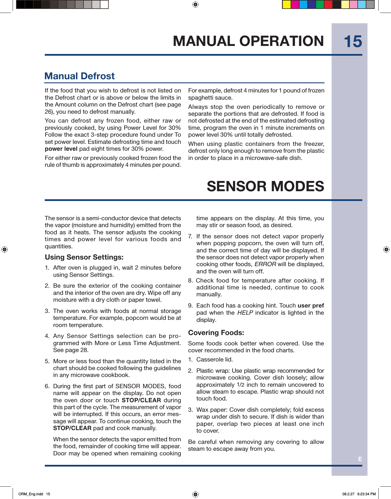 E15MANUAL OPERATIONThe sensor is a semi-conductor device that detects the vapor (moisture and humidity) emitted from the food as it heats. The sensor adjusts the cooking times and power level for various foods and quantities.Using Sensor Settings:1.  After oven is plugged in, wait 2 minutes before using Sensor Settings.2.  Be sure the exterior of the cooking container and the interior of the oven are dry. Wipe off any moisture with a dry cloth or paper towel.3.  The oven works with foods at normal storage temperature. For example, popcorn would be at room temperature.4. Any Sensor Settings selection can be pro-grammed with More or Less Time Adjustment. See page 28.5.  More or less food than the quantity listed in the chart should be cooked following the guidelines in any microwave cookbook.6. During the first part of SENSOR MODES, food name will appear on the display. Do not open the oven door or touch STOP/CLEAR  during this part of the cycle. The measurement of vapor will be interrupted. If this occurs, an error mes-sage will appear. To continue cooking, touch the STOP/CLEAR pad and cook manually.  When the sensor detects the vapor emitted from the food, remainder of cooking time will appear. Door may be opened when remaining cooking time appears on the display. At this time, you may stir or season food, as desired.7.  If the sensor does not detect vapor properly when popping popcorn, the oven will turn off, and the correct time of day will be displayed. If the sensor does not detect vapor properly when cooking other foods, ERROR will be displayed, and the oven will turn off.8. Check food for temperature after cooking. If additional time is needed, continue to cook manually.9.  Each food has a cooking hint. Touch user pref pad when the HELP indicator is lighted in the display. Covering Foods:Some foods cook better when covered. Use the cover recommended in the food charts.1. Casserole lid.2.  Plastic wrap: Use plastic wrap recommended for               microwave cooking. Cover dish loosely; allow  approximately 1/2 inch to remain uncovered to allow steam to escape. Plastic wrap should not touch food.3.  Wax paper: Cover dish completely; fold excess wrap under dish to secure. If dish is wider than paper, overlap two pieces at least one inch to cover.Be careful when removing any covering to allow steam to escape away from you. SENSOR MODESManual DefrostIf the food that you wish to defrost is not listed on the Defrost chart or is above or below the limits in the Amount column on the Defrost chart (see page 26), you need to defrost manually.You can defrost any frozen food, either raw or previously cooked, by using Power Level for 30% Follow the exact 3-step procedure found under To set power level. Estimate defrosting time and touch  power level pad eight times for 30% power.For either raw or previously cooked frozen food the rule of thumb is approximately 4 minutes per pound. For example, defrost 4 minutes for 1 pound of frozen spaghetti sauce. Always stop the oven periodically to remove or separate the portions that are defrosted. If food is not defrosted at the end of the estimated defrosting time, program the oven in 1 minute increments on power level 30% until totally defrosted.When using plastic containers from the freezer, defrost only long enough to remove from the plastic in order to place in a microwave-safe dish.ORM_Eng.indd   15ORM_Eng.indd   15 08.2.27   6:23:34 PM08.2.27   6:23:34 PM