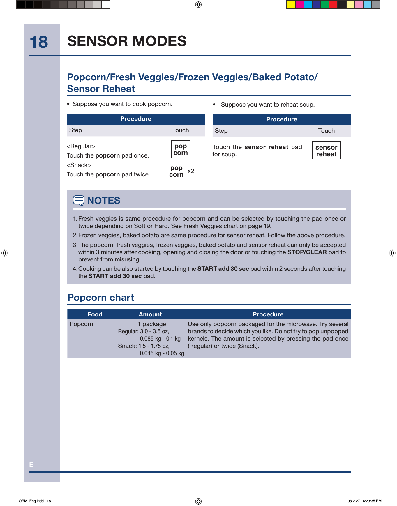 E18•  Suppose you want to reheat soup.ProcedureStep TouchTouch the sensor reheat pad for soup.sensorreheat•  Suppose you want to cook popcorn.ProcedureStep Touch&lt;Regular&gt;Touch the popcorn pad once.&lt;Snack&gt;Touch the popcorn pad twice.popcorn   popcorn  x2 NOTES1. Fresh veggies is same procedure for popcorn and can be selected by touching the pad once or twice depending on Soft or Hard. See Fresh Veggies chart on page 19.2. Frozen veggies, baked potato are same procedure for sensor reheat. Follow the above procedure. 3. The popcorn, fresh veggies, frozen veggies, baked potato and sensor reheat can only be accepted within 3 minutes after cooking, opening and closing the door or touching the STOP/CLEAR pad to prevent from misusing.4. Cooking can be also started by touching the START add 30 sec pad within 2 seconds after touching the START add 30 sec pad.Popcorn/Fresh Veggies/Frozen Veggies/Baked Potato/Sensor ReheatPopcorn chart            Food  Amount ProcedurePopcorn 1 packageRegular: 3.0 - 3.5 oz,      0.085 kg - 0.1 kgSnack: 1.5 - 1.75 oz,      0.045 kg - 0.05 kgUse only popcorn packaged for the microwave. Try several brands to decide which you like. Do not try to pop unpopped kernels. The amount is selected by pressing the pad once (Regular) or twice (Snack).SENSOR MODESORM_Eng.indd   18ORM_Eng.indd   18 08.2.27   6:23:35 PM08.2.27   6:23:35 PM