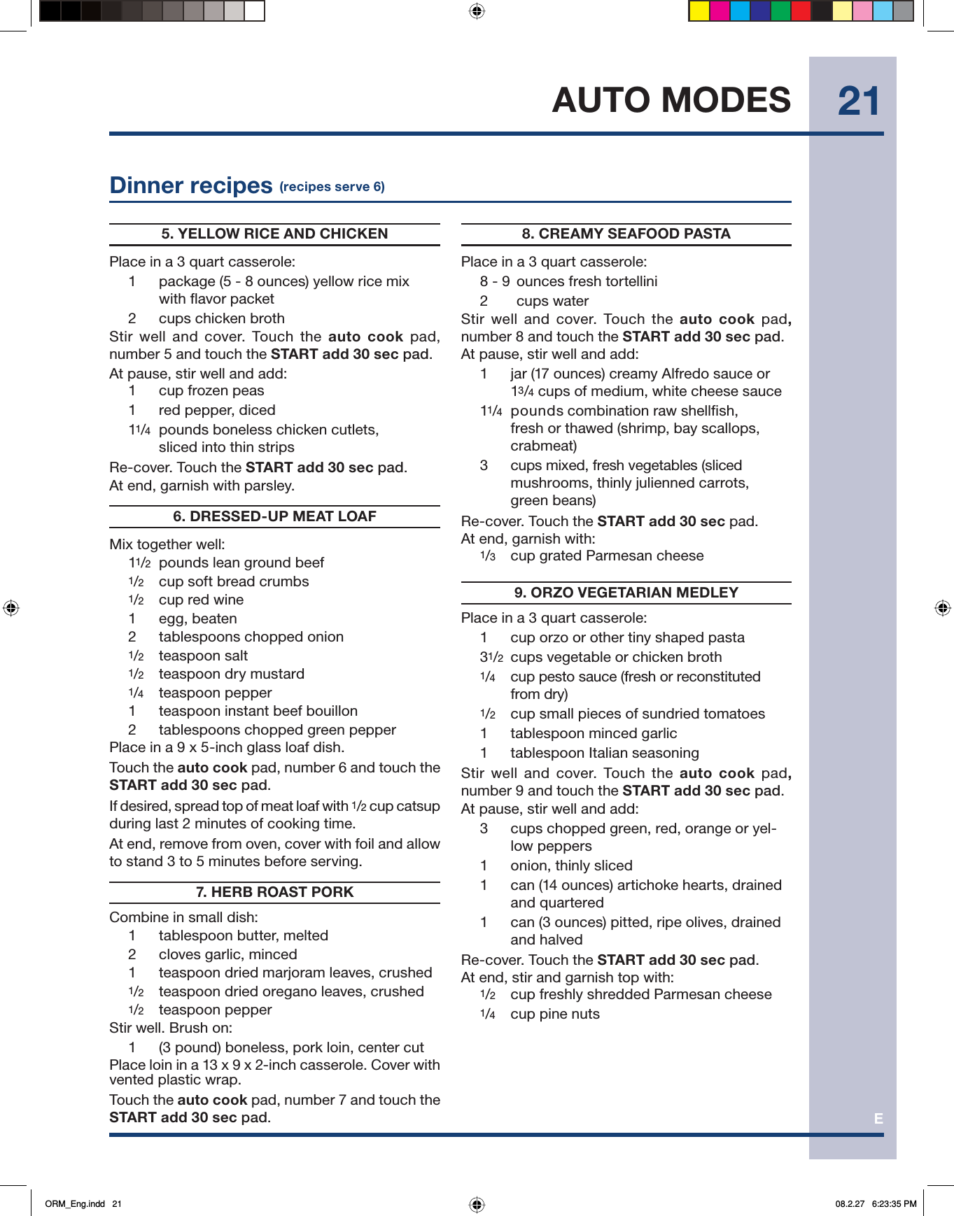 E21AUTO MODESDinner recipes (recipes serve 6)5. YELLOW RICE AND CHICKENPlace in a 3 quart casserole:1  package (5 - 8 ounces) yellow rice mix with flavor packet2 cups chicken brothStir well and cover. Touch the auto cook pad, number 5 and touch the START add 30 sec pad.At pause, stir well and add: 1 cup frozen peas1 red pepper, diced11/4  pounds boneless chicken cutlets, sliced into thin stripsRe-cover. Touch the START add 30 sec pad.At end, garnish with parsley.6. DRESSED-UP MEAT LOAFMix together well:11/2  pounds lean ground beef 1/2  cup soft bread crumbs1/2   cup red wine1 egg, beaten2  tablespoons chopped onion1/2  teaspoon salt 1/2  teaspoon dry mustard1/4   teaspoon pepper1  teaspoon instant beef bouillon2   tablespoons chopped green pepperPlace in a 9 x 5-inch glass loaf dish.  Touch the auto cook pad, number 6 and touch the START add 30 sec pad.If desired, spread top of meat loaf with 1/2 cup catsup during last 2 minutes of cooking time.At end, remove from oven, cover with foil and allow to stand 3 to 5 minutes before serving.7. HERB ROAST PORKCombine in small dish:1  tablespoon butter, melted2  cloves garlic, minced1  teaspoon dried marjoram leaves, crushed1/2  teaspoon dried oregano leaves, crushed1/2 teaspoon pepperStir well. Brush on: 1   (3 pound) boneless, pork loin, center cutPlace loin in a 13 x 9 x 2-inch casserole. Cover with vented plastic wrap.Touch the auto cook pad, number 7 and touch the START add 30 sec pad.8. CREAMY SEAFOOD PASTAPlace in a 3 quart casserole:8 - 9  ounces fresh tortellini2  cups waterStir well and cover. Touch the auto cook pad, number 8 and touch the START add 30 sec pad.At pause, stir well and add:1  jar (17 ounces) creamy Alfredo sauce or 13/4 cups of medium, white cheese sauce11/4  pounds combination raw shellfish, fresh or thawed (shrimp, bay scallops, crabmeat)3   cups mixed, fresh vegetables (slicedmushrooms, thinly julienned carrots, green beans)Re-cover. Touch the START add 30 sec pad.At end, garnish with:1/3  cup grated Parmesan cheese9. ORZO VEGETARIAN MEDLEYPlace in a 3 quart casserole:1  cup orzo or other tiny shaped pasta31/2  cups vegetable or chicken broth1/4   cup pesto sauce (fresh or reconstituted from dry) 1/2  cup small pieces of sundried tomatoes1   tablespoon minced garlic1   tablespoon Italian seasoning Stir well and cover. Touch the auto cook pad, number 9 and touch the START add 30 sec pad.At pause, stir well and add:3  cups chopped green, red, orange or yel-low peppers1  onion, thinly sliced1  can (14 ounces) artichoke hearts, drained and quartered1  can (3 ounces) pitted, ripe olives, drained and halvedRe-cover. Touch the START add 30 sec pad. At end, stir and garnish top with:1/2  cup freshly shredded Parmesan cheese1/4   cup pine nutsORM_Eng.indd   21ORM_Eng.indd   21 08.2.27   6:23:35 PM08.2.27   6:23:35 PM