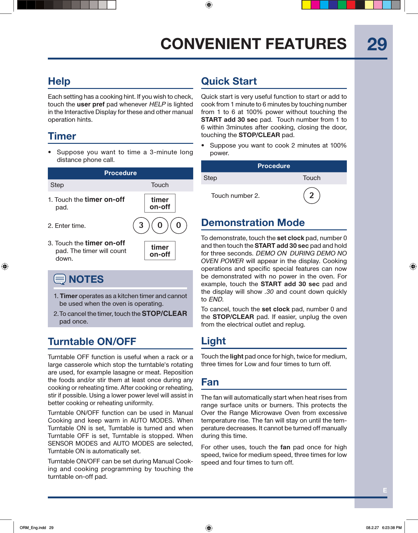 E29CONVENIENT FEATURESHelpEach setting has a cooking hint. If you wish to check, touch the user pref pad whenever HELP is lighted in the Interactive Display for these and other manual operation hints.Timer•  Suppose you want to time a 3-minute long distance phone call.ProcedureStep Touch1. Touch the timer on-off   pad.timeron-off2. Enter time. 3003. Touch the timer on-off pad. The timer will count down. timeron-off NOTES1. Timer operates as a kitchen timer and cannot be used when the oven is operating.2. To cancel the timer, touch the STOP/CLEAR pad once.Turntable ON/OFFTurntable OFF function is useful when a rack or a large casserole which stop the turntable&apos;s rotating are used, for example lasagne or meat. Reposition the foods and/or stir them at least once during any cooking or reheating time. After cooking or reheating,  stir if possible. Using a lower power level will assist in better cooking or reheating uniformity.Turntable ON/OFF function can be used in Manual Cooking and keep warm in AUTO MODES. When Turntable ON is set, Turntable is turned and when Turntable OFF is set, Turntable is stopped. When SENSOR MODES and AUTO MODES are selected, Turntable ON is automatically set.Turntable ON/OFF can be set during Manual Cook-ing and cooking programming by touching the turntable on-off pad.Quick StartQuick start is very useful function to start or add to cook from 1 minute to 6 minutes by touching number from 1 to 6 at 100% power without touching the START add 30 sec pad.  Touch number from 1 to 6 within 3minutes after cooking, closing the door, touching the STOP/CLEAR pad. •  Suppose you want to cook 2 minutes at 100% power.ProcedureStep Touch Touch number 2. 2Demonstration ModeTo demonstrate, touch the set clock pad, number 0 and then touch the START add 30 sec pad and hold for three seconds. DEMO ON  DURING DEMO NO OVEN POWER will appear in the display. Cooking operations and specific special features can now be demonstrated with no power in the oven. For example, touch the START add 30 sec pad and the display will show .30 and count down quickly to END.To cancel, touch the set clock pad, number 0 and the STOP/CLEAR pad. If easier, unplug the oven from the electrical outlet and replug.LightTouch the light pad once for high, twice for medium, three times for Low and four times to turn off.FanThe fan will automatically start when heat rises from range surface units or burners. This protects the Over the Range Microwave Oven from excessive temperature rise. The fan will stay on until the tem-perature decreases. It cannot be turned off manually during this time.For other uses, touch the fan pad once for high speed, twice for medium speed, three times for low speed and four times to turn off.ORM_Eng.indd   29ORM_Eng.indd   29 08.2.27   6:23:38 PM08.2.27   6:23:38 PM