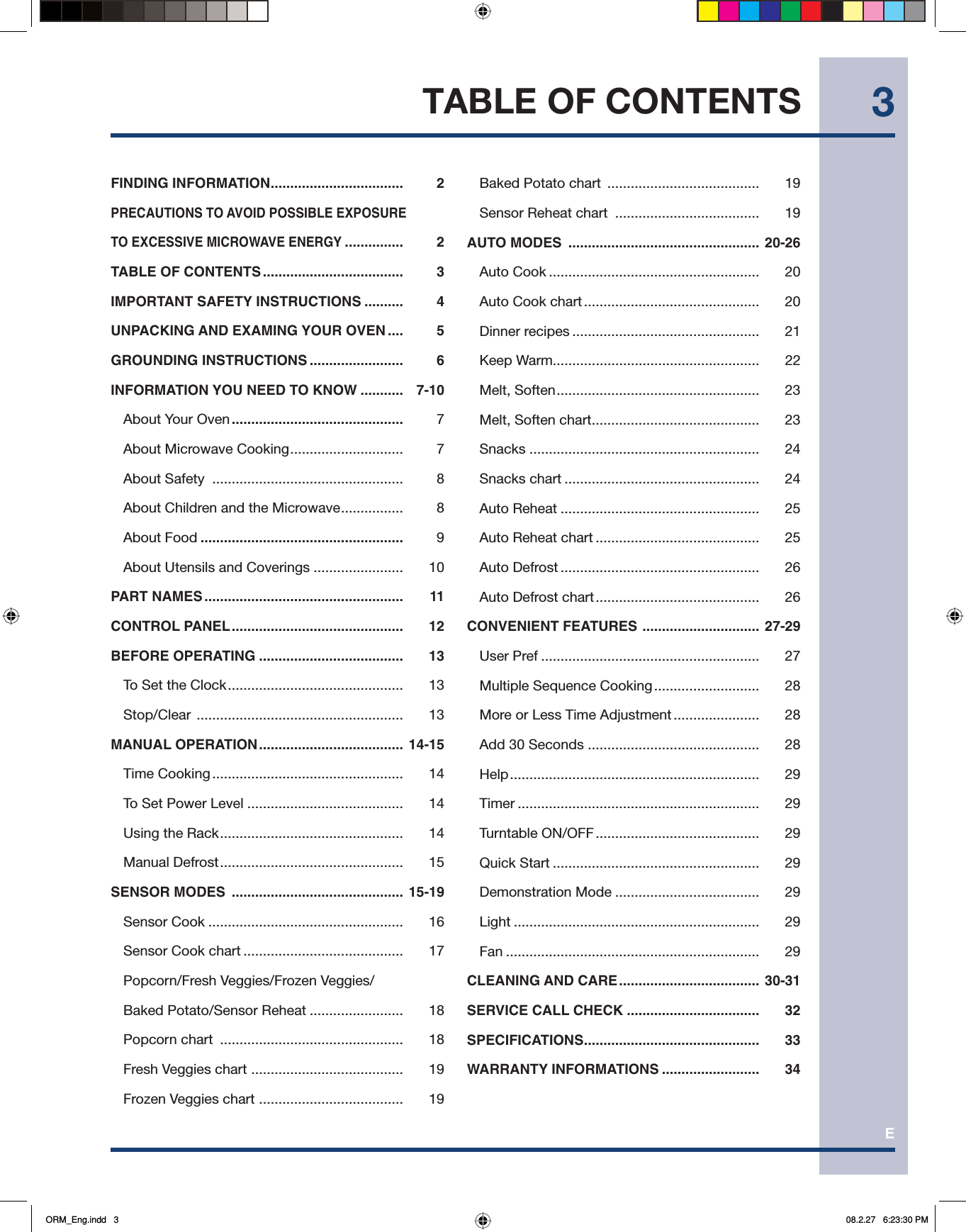 E3FINDING INFORMATION ..................................  2PRECAUTIONS TO AVOID POSSIBLE EXPOSURETO EXCESSIVE MICROWAVE ENERGY ...............  2TABLE OF CONTENTS ....................................  3IMPORTANT SAFETY INSTRUCTIONS ..........  4UNPACKING AND EXAMING YOUR OVEN ....  5GROUNDING INSTRUCTIONS ........................  6INFORMATION YOU NEED TO KNOW ...........  7-10  About Your Oven ............................................ 7  About Microwave Cooking .............................  7 About Safety  .................................................  8  About Children and the Microwave ................  8 About Food ....................................................  9  About Utensils and Coverings .......................  10PART NAMES ...................................................  11CONTROL PANEL ............................................  12BEFORE OPERATING .....................................  13   To Set the Clock .............................................  13   Stop/Clear  .....................................................  13MANUAL OPERATION ..................................... 14-15   Time Cooking .................................................  14  To Set Power Level ........................................  14  Using the Rack ...............................................  14 Manual Defrost ...............................................  15SENSOR MODES  ............................................ 15-19 Sensor Cook ..................................................  16  Sensor Cook chart .........................................  17  Popcorn/Fresh Veggies/Frozen Veggies/Baked Potato/Sensor Reheat ........................  18 Popcorn chart  ...............................................  18  Fresh Veggies chart  ....................................... 19  Frozen Veggies chart  ..................................... 19  Baked Potato chart  .......................................  19  Sensor Reheat chart  .....................................  19AUTO MODES  ................................................. 20-26 Auto Cook ......................................................  20  Auto Cook chart .............................................  20 Dinner recipes ................................................  21 Keep Warm.....................................................  22 Melt, Soften ....................................................  23  Melt, Soften chart ........................................... 23 Snacks ...........................................................  24 Snacks chart ..................................................  24 Auto Reheat ...................................................  25  Auto Reheat chart ..........................................  25 Auto Defrost ...................................................  26  Auto Defrost chart ..........................................  26CONVENIENT FEATURES  .............................. 27-29 User Pref ........................................................  27  Multiple Sequence Cooking ...........................  28  More or Less Time Adjustment ......................   28  Add 30 Seconds ............................................  28 Help ................................................................  29 Timer ..............................................................  29 Turntable ON/OFF ..........................................  29 Quick Start .....................................................  29 Demonstration Mode .....................................  29 Light ...............................................................  29 Fan .................................................................  29CLEANING AND CARE .................................... 30-31SERVICE CALL CHECK ..................................  32SPECIFICATIONS ............................................. 33WARRANTY INFORMATIONS .........................   34TABLE OF CONTENTSORM_Eng.indd   3ORM_Eng.indd   3 08.2.27   6:23:30 PM08.2.27   6:23:30 PM