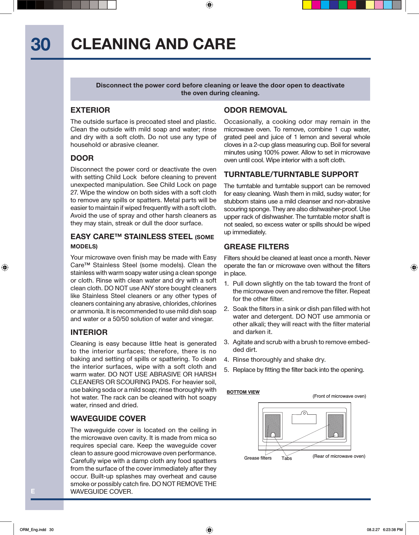 E30(Front of microwave oven)(Rear of microwave oven)Grease filters TabsBOTTOM VIEWCLEANING AND CAREEXTERIORThe outside surface is precoated steel and plastic. Clean the outside with mild soap and water; rinse and dry with a soft cloth. Do not use any type of household or abrasive cleaner.DOORDisconnect the power cord or deactivate the oven with setting Child Lock  before cleaning to prevent unexpected manipulation. See Child Lock on page 27. Wipe the window on both sides with a soft cloth to remove any spills or spatters. Metal parts will be easier to maintain if wiped frequently with a soft cloth. Avoid the use of spray and other harsh cleaners as they may stain, streak or dull the door surface. EASY CARE™ STAINLESS STEEL (SOME MODELS)Your microwave oven finish may be made with Easy Care™ Stainless Steel (some models). Clean the stainless with warm soapy water using a clean sponge or cloth. Rinse with clean water and dry with a soft clean cloth. DO NOT use ANY store bought cleaners like Stainless Steel cleaners or any other types of cleaners containing any abrasive, chlorides, chlorines or ammonia. It is recommended to use mild dish soap and water or a 50/50 solution of water and vinegar.INTERIORCleaning is easy because little heat is generated to the interior surfaces; therefore, there is no baking and setting of spills or spattering. To clean the interior surfaces, wipe with a soft cloth and warm water. DO NOT USE ABRASIVE OR HARSH CLEANERS OR SCOURING PADS. For heavier soil, use baking soda or a mild soap; rinse thoroughly with hot water. The rack can be cleaned with hot soapy water, rinsed and dried.WAVEGUIDE COVERThe waveguide cover is located on the ceiling in the microwave oven cavity. It is made from mica so requires special care. Keep the waveguide cover clean to assure good microwave oven performance. Carefully wipe with a damp cloth any food spatters from the surface of the cover immediately after they occur. Built-up splashes may overheat and cause smoke or possibly catch fire. DO NOT REMOVE THE WAVEGUIDE COVER. ODOR REMOVALOccasionally, a cooking odor may remain in the microwave oven. To remove, combine 1 cup water, grated peel and juice of 1 lemon and several whole cloves in a 2-cup glass measuring cup. Boil for several minutes using 100% power. Allow to set in microwave oven until cool. Wipe interior with a soft cloth.TURNTABLE/TURNTABLE SUPPORTThe turntable and turntable support can be removed for easy cleaning. Wash them in mild, sudsy water; for stubborn stains use a mild cleanser and non-abrasive scouring sponge. They are also dishwasher-proof. Use upper rack of dishwasher. The turntable motor shaft is not sealed, so excess water or spills should be wiped up immediately.GREASE FILTERSFilters should be cleaned at least once a month. Never operate the fan or microwave oven without the filters in place.1.  Pull down slightly on the tab toward the front of the microwave oven and remove the filter. Repeat for the other filter.2.  Soak the filters in a sink or dish pan filled with hot water and detergent. DO NOT use ammonia or other alkali; they will react with the filter material and darken it.3.  Agitate and scrub with a brush to remove embed-ded dirt.4.  Rinse thoroughly and shake dry.5.  Replace by fitting the filter back into the opening.Disconnect the power cord before cleaning or leave the door open to deactivate the oven during cleaning.ORM_Eng.indd   30ORM_Eng.indd   30 08.2.27   6:23:38 PM08.2.27   6:23:38 PM