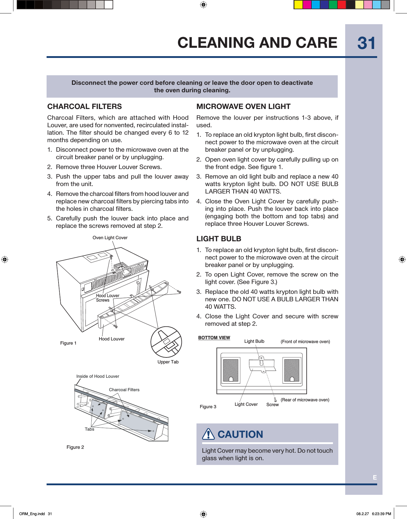E31CLEANING AND CARECHARCOAL FILTERSCharcoal Filters, which are attached with Hood Louver, are used for nonvented, recirculated instal-lation. The filter should be changed every 6 to 12 months depending on use.1.  Disconnect power to the microwave oven at the circuit breaker panel or by unplugging.2.  Remove three Houver Louver Screws.3.  Push the upper tabs and pull the louver away from the unit.4.  Remove the charcoal filters from hood louver and replace new charcoal filters by piercing tabs into the holes in charcoal filters.5.  Carefully push the louver back into place and replace the screws removed at step 2.Figure 1Oven Light CoverHood LouverUpper TabHood LouverScrewsFigure 2Charcoal FiltersInside of Hood LouverTabsMICROWAVE OVEN LIGHTRemove the louver per instructions 1-3 above, if used.1.  To replace an old krypton light bulb, first discon-nect power to the microwave oven at the circuit breaker panel or by unplugging.2.  Open oven light cover by carefully pulling up on the front edge. See figure 1.3.  Remove an old light bulb and replace a new 40 watts krypton light bulb. DO NOT USE BULB LARGER THAN 40 WATTS.4.  Close the Oven Light Cover by carefully push-ing into place. Push the louver back into place (engaging both the bottom and top tabs) and replace three Houver Louver Screws.LIGHT BULB1.  To replace an old krypton light bulb, first discon-nect power to the microwave oven at the circuit breaker panel or by unplugging.2.  To open Light Cover, remove the screw on the light cover. (See Figure 3.)3.  Replace the old 40 watts krypton light bulb with new one. DO NOT USE A BULB LARGER THAN 40 WATTS.4.  Close the Light Cover and secure with screw removed at step 2.(Front of microwave oven)(Rear of microwave oven)Light BulbLight CoverFigure 3 ScrewBOTTOM VIEW CAUTIONLight Cover may become very hot. Do not touch glass when light is on.Disconnect the power cord before cleaning or leave the door open to deactivate the oven during cleaning.ORM_Eng.indd   31ORM_Eng.indd   31 08.2.27   6:23:39 PM08.2.27   6:23:39 PM