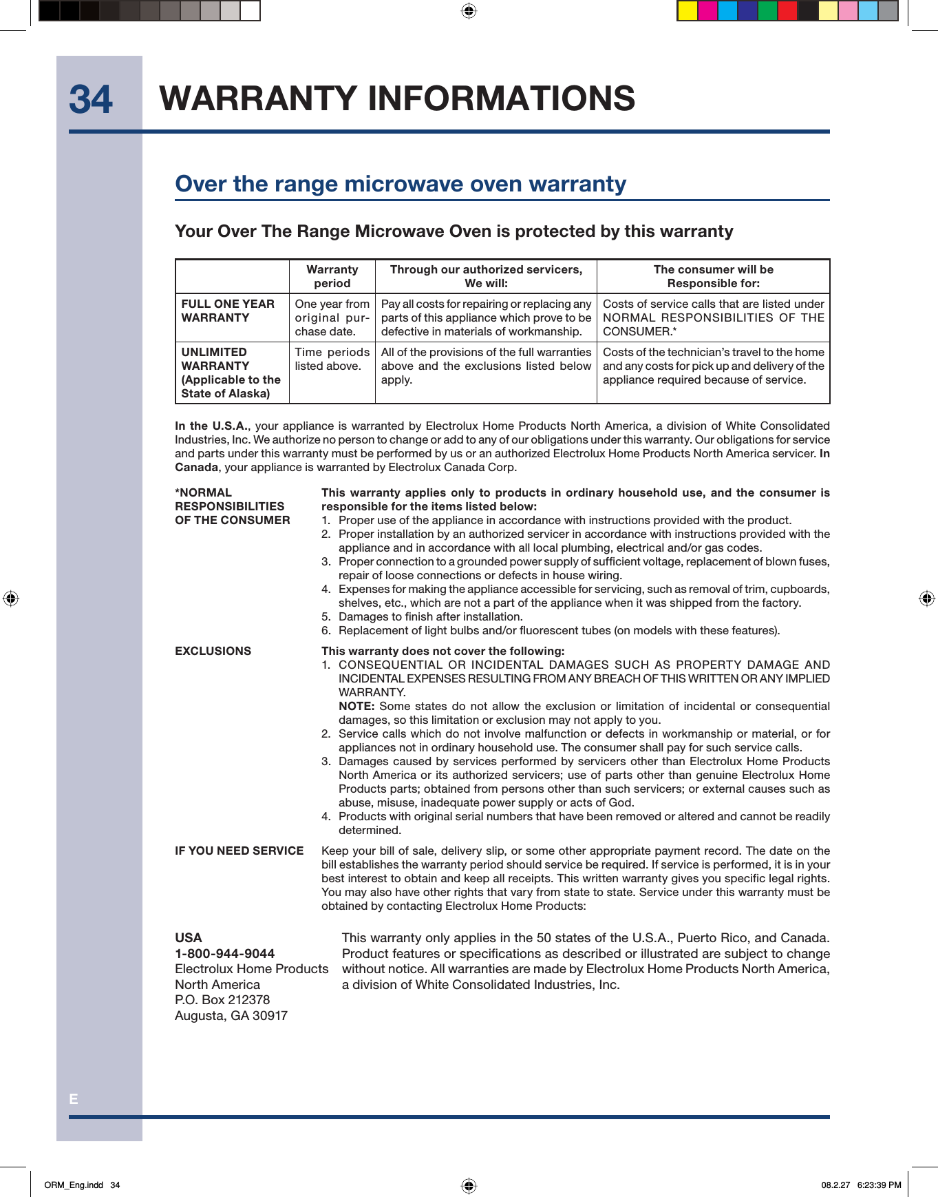 E34 WARRANTY INFORMATIONSOver the range microwave oven warrantyYour Over The Range Microwave Oven is protected by this warrantyWarranty periodThrough our authorized servicers, We will:The consumer will be Responsible for:FULL ONE YEAR WARRANTYOne year from original pur-chase date.Pay all costs for repairing or replacing any parts of this appliance which prove to be defective in materials of workmanship.Costs of service calls that are listed under NORMAL RESPONSIBILITIES OF THE CONSUMER.*UNLIMITED WARRANTY (Applicable to the State of Alaska)Time periods listed above.All of the provisions of the full warranties above and the exclusions listed below apply.Costs of the technician’s travel to the home and any costs for pick up and delivery of the appliance required because of service.In the U.S.A., your appliance is warranted by Electrolux Home Products North America, a division of White Consolidated Industries, Inc. We authorize no person to change or add to any of our obligations under this warranty. Our obligations for service and parts under this warranty must be performed by us or an authorized Electrolux Home Products North America servicer. In Canada, your appliance is warranted by Electrolux Canada Corp.*NORMAL RESPONSIBILITIES OF THE CONSUMERThis warranty applies only to products in ordinary household use, and the consumer is responsible for the items listed below:1.  Proper use of the appliance in accordance with instructions provided with the product.2.  Proper installation by an authorized servicer in accordance with instructions provided with the appliance and in accordance with all local plumbing, electrical and/or gas codes.3.  Proper connection to a grounded power supply of sufficient voltage, replacement of blown fuses, repair of loose connections or defects in house wiring.4.  Expenses for making the appliance accessible for servicing, such as removal of trim, cupboards, shelves, etc., which are not a part of the appliance when it was shipped from the factory.5.  Damages to finish after installation.6.  Replacement of light bulbs and/or fluorescent tubes (on models with these features).EXCLUSIONS This warranty does not cover the following:1.  CONSEQUENTIAL OR INCIDENTAL DAMAGES SUCH AS PROPERTY DAMAGE AND INCIDENTAL EXPENSES RESULTING FROM ANY BREACH OF THIS WRITTEN OR ANY IMPLIED WARRANTY. NOTE: Some states do not allow the exclusion or limitation of incidental or consequential damages, so this limitation or exclusion may not apply to you.2.  Service calls which do not involve malfunction or defects in workmanship or material, or for appliances not in ordinary household use. The consumer shall pay for such service calls.3.  Damages caused by services performed by servicers other than Electrolux Home Products North America or its authorized servicers; use of parts other than genuine Electrolux Home Products parts; obtained from persons other than such servicers; or external causes such as abuse, misuse, inadequate power supply or acts of God.4.  Products with original serial numbers that have been removed or altered and cannot be readily determined.IF YOU NEED SERVICE Keep your bill of sale, delivery slip, or some other appropriate payment record. The date on the bill establishes the warranty period should service be required. If service is performed, it is in your best interest to obtain and keep all receipts. This written warranty gives you specific legal rights. You may also have other rights that vary from state to state. Service under this warranty must be obtained by contacting Electrolux Home Products:USA1-800-944-9044Electrolux Home ProductsNorth AmericaP.O. Box 212378Augusta, GA 30917This warranty only applies in the 50 states of the U.S.A., Puerto Rico, and Canada. Product features or specifications as described or illustrated are subject to change without notice. All warranties are made by Electrolux Home Products North America, a division of White Consolidated Industries, Inc. ORM_Eng.indd   34ORM_Eng.indd   34 08.2.27   6:23:39 PM08.2.27   6:23:39 PM