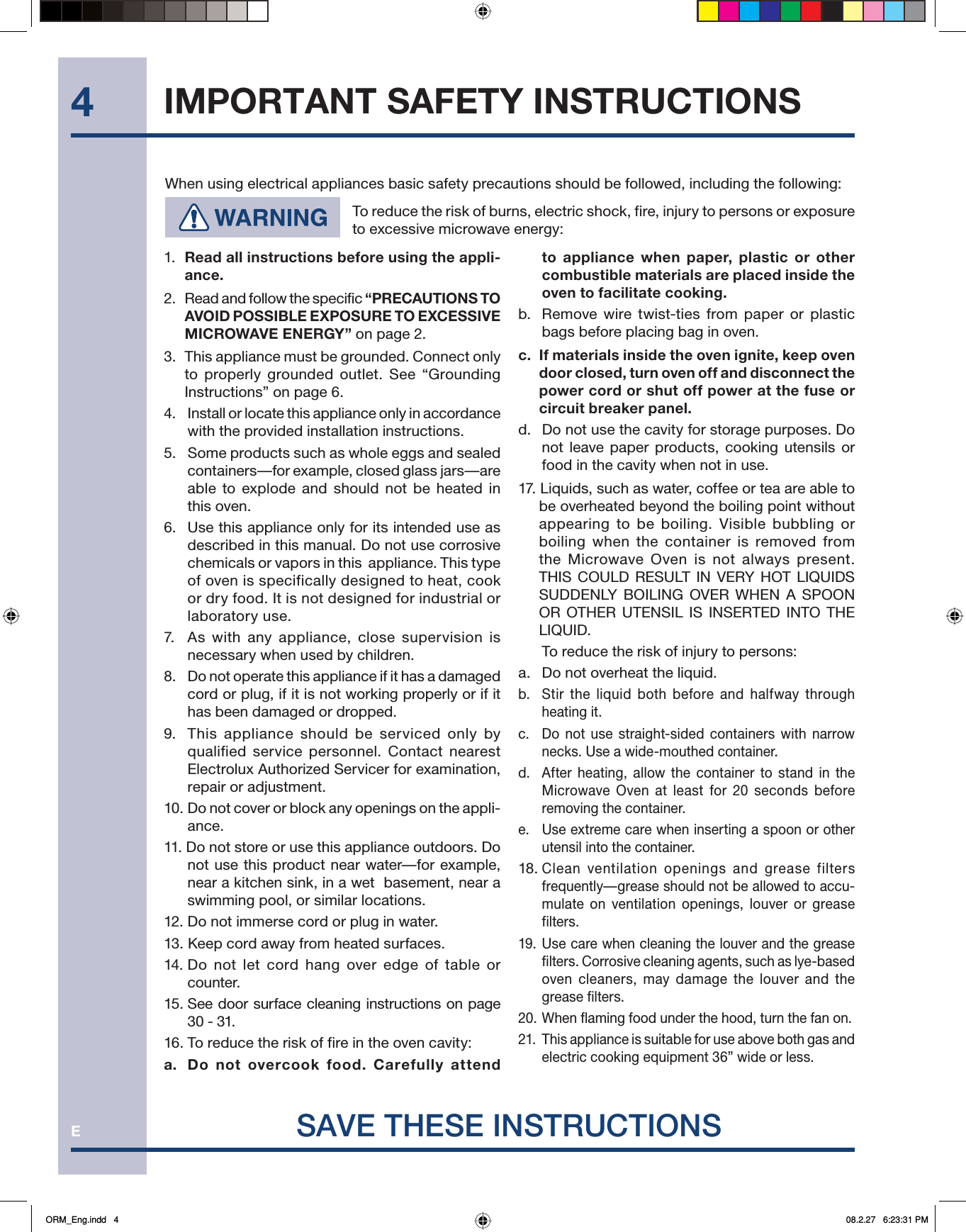 E4When using electrical appliances basic safety precautions should be followed, including the following:  To reduce the risk of burns, electric shock, fire, injury to persons or exposure to excessive microwave energy:SAVE THESE INSTRUCTIONS1.  Read all instructions before using the appli-ance.2.   Read and follow the specific “PRECAUTIONS TO AVOID POSSIBLE EXPOSURE TO EXCESSIVE MICROWAVE ENERGY” on page 2.3.  This appliance must be grounded. Connect only to properly grounded outlet. See “Grounding Instructions” on page 6.4.   Install or locate this appliance only in accordance with the provided installation instructions.5.   Some products such as whole eggs and sealed containers—for example, closed glass jars—are able to explode and should not be heated in this oven.6.  Use this appliance only for its intended use as described in this manual. Do not use corrosive chemicals or vapors in this  appliance. This type of oven is specifically designed to heat, cook or dry food. It is not designed for industrial or laboratory use.7.   As with any appliance, close supervision is necessary when used by children.8.   Do not operate this appliance if it has a damaged cord or plug, if it is not working properly or if it has been damaged or dropped.9.  This appliance should be serviced only by qualified service personnel. Contact nearest Electrolux Authorized Servicer for examination, repair or adjustment.10. Do not cover or block any openings on the appli-ance.11. Do not store or use this appliance outdoors. Do not use this product near water—for example, near a kitchen sink, in a wet  basement, near a swimming pool, or similar locations.12. Do not immerse cord or plug in water.13. Keep cord away from heated surfaces.14. Do not let cord hang over edge of table or counter.15. See door surface cleaning instructions on page 30 - 31.16. To reduce the risk of fire in the oven cavity:a.  Do not overcook food. Carefully attend to appliance when paper, plastic or other combustible materials are placed inside the oven to facilitate cooking.b.  Remove wire twist-ties from paper or plastic bags before placing bag in oven.c.  If materials inside the oven ignite, keep oven door closed, turn oven of f and disconnect the power cord or shut off power at the fuse or circuit breaker panel.d.   Do not use the cavity for storage purposes. Do not leave paper products, cooking utensils or food in the cavity when not in use.17. Liquids, such as water, coffee or tea are able to be overheated beyond the boiling point without appearing to be boiling. Visible bubbling or boiling when the container is removed from the Microwave Oven is not always present. THIS COULD RESULT IN VERY HOT LIQUIDS SUDDENLY BOILING OVER WHEN A SPOON OR OTHER UTENSIL IS INSERTED INTO THE LIQUID.   To reduce the risk of injury to persons:a.  Do not overheat the liquid.b.  Stir the liquid both before and halfway through heating it.c.  Do not use straight-sided containers with narrow necks. Use a wide-mouthed container.d.  After heating, allow the container to stand in the Microwave Oven at least for 20 seconds before removing the container.e.  Use extreme care when inserting a spoon or other utensil into the container.18. Clean ventilation openings and grease filters frequently—grease should not be allowed to accu-mulate on ventilation openings, louver or grease filters.19. Use care when cleaning the louver and the grease filters. Corrosive cleaning agents, such as lye-based oven cleaners, may damage the louver and the grease filters.20. When flaming food under the hood, turn the fan on.21.  This appliance is suitable for use above both gas and electric cooking equipment 36” wide or less.IMPORTANT SAFETY INSTRUCTIONSORM_Eng.indd   4ORM_Eng.indd   4 08.2.27   6:23:31 PM08.2.27   6:23:31 PM