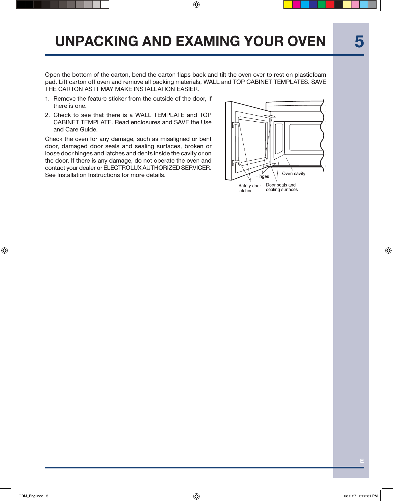 E5Open the bottom of the carton, bend the carton flaps back and tilt the oven over to rest on plasticfoam pad. Lift carton off oven and remove all packing materials, WALL and TOP CABINET TEMPLATES. SAVE THE CARTON AS IT MAY MAKE INSTALLATION EASIER.1.  Remove the feature sticker from the outside of the door, if there is one.2.  Check to see that there is a WALL TEMPLATE and TOP CABINET TEMPLATE. Read enclosures and SAVE the Use and Care Guide.Check the oven for any damage, such as misaligned or bent door, damaged door seals and sealing surfaces, broken or loose door hinges and latches and dents inside the cavity or on the door. If there is any damage, do not operate the oven and contact your dealer or ELECTROLUX AUTHORIZED SERVICER. See Installation Instructions for more details.UNPACKING AND EXAMING YOUR OVENORM_Eng.indd   5ORM_Eng.indd   5 08.2.27   6:23:31 PM08.2.27   6:23:31 PM
