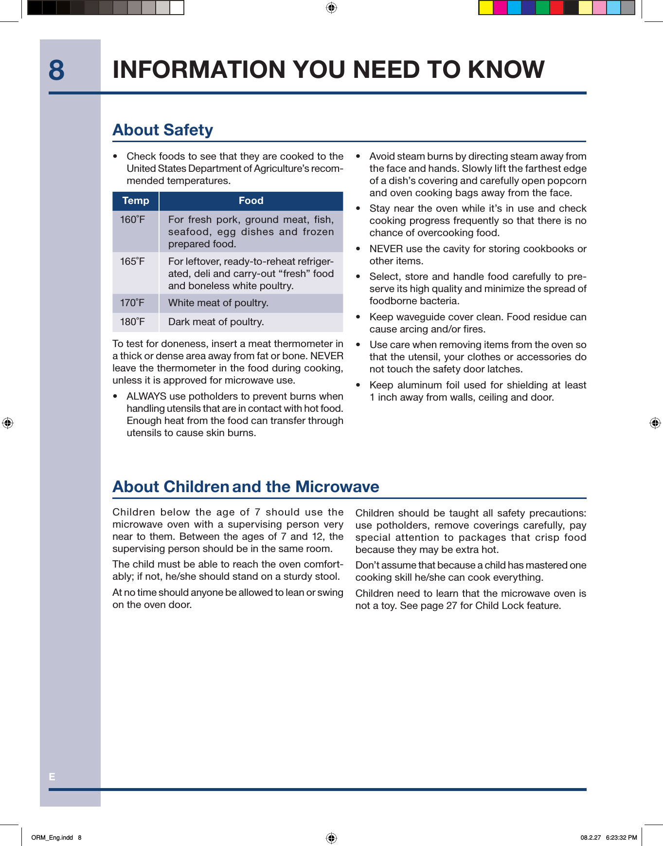 E8Children below the age of 7 should use the microwave oven with a supervising person very near to them. Between the ages of 7 and 12, the supervising person should be in the same room.The child must be able to reach the oven comfort-ably; if not, he/she should stand on a sturdy stool.At no time should anyone be allowed to lean or swing on the oven door.About Children and the MicrowaveAbout Safety•  Check foods to see that they are cooked to the United States Department of Agriculture’s recom-mended temperatures.Temp Food160˚F  For fresh pork, ground meat, fish, seafood, egg dishes and frozen prepared food.165˚F  For leftover, ready-to-reheat refriger-ated, deli and carry-out “fresh” food and boneless white poultry.170˚F  White meat of poultry.180˚F  Dark meat of poultry.To test for doneness, insert a meat thermometer in a thick or dense area away from fat or bone. NEVER leave the thermometer in the food during cooking, unless it is approved for microwave use.•  ALWAYS use potholders to prevent burns when handling utensils that are in contact with hot food. Enough heat from the food can transfer through utensils to cause skin burns.•  Avoid steam burns by directing steam away from the face and hands. Slowly lift the farthest edge of a dish’s covering and carefully open popcorn and oven cooking bags away from the face.•  Stay near the oven while it’s in use and check cooking progress frequently so that there is no chance of overcooking food.•  NEVER use the cavity for storing cookbooks or other items.•  Select, store and handle food carefully to pre-serve its high quality and minimize the spread of foodborne bacteria.•  Keep waveguide cover clean. Food residue can cause arcing and/or fires.•   Use care when removing items from the oven so that the utensil, your clothes or accessories do not touch the safety door latches.•   Keep aluminum foil used for shielding at least 1 inch away from walls, ceiling and door.INFORMATION YOU NEED TO KNOWChildren should be taught all safety precautions: use potholders, remove coverings carefully, pay special attention to packages that crisp food because they may be extra hot.Don’t assume that because a child has mastered one cooking skill he/she can cook everything.Children need to learn that the microwave oven is not a toy. See page 27 for Child Lock feature.ORM_Eng.indd   8ORM_Eng.indd   8 08.2.27   6:23:32 PM08.2.27   6:23:32 PM
