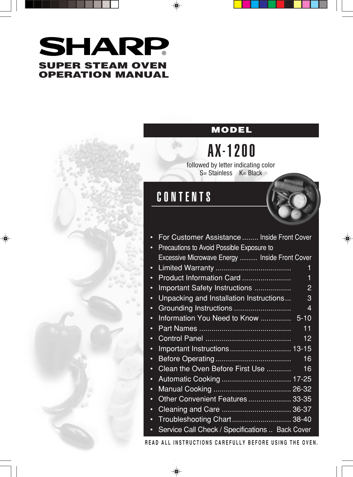 ®READ ALL INSTRUCTIONS CAREFULLY BEFORE USING THE OVEN.CONTENTS•For Customer Assistance ........Inside Front Cover•Precautions to Avoid Possible Exposure toExcessive Microwave Energy ..........Inside Front Cover•Limited Warranty ..................................... 1•Product Information Card ........................ 1•Important Safety Instructions .................. 2•Unpacking and Installation Instructions... 3•Grounding Instructions ............................ 4•Information You Need to Know ............... 5-10•Part Names ............................................. 11•Control Panel .......................................... 12•Important Instructions.............................. 13-15•Before Operating ..................................... 16•Clean the Oven Before First Use ............ 16•Automatic Cooking .................................. 17-25•Manual Cooking ...................................... 26-32•Other Convenient Features ..................... 33-35•Cleaning and Care .................................. 36-37•Troubleshooting Chart............................. 38-40•Service Call Check / Specifications ..Back CoverSUPER STEAM OVENOPERATION MANUALMODELAX-1200followed by letter indicating colorS= Stainless    K= Black