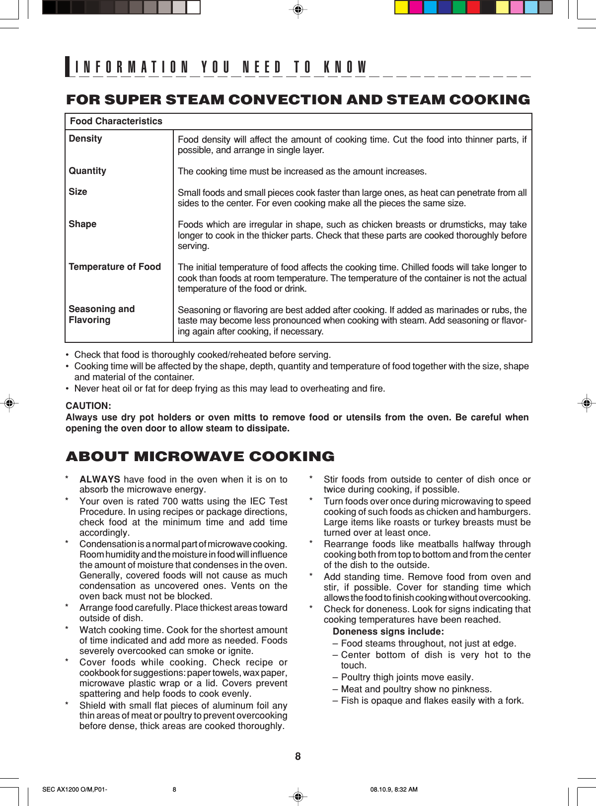 8INFORMATION YOU NEED TO KNOW•Check that food is thoroughly cooked/reheated before serving.•Cooking time will be affected by the shape, depth, quantity and temperature of food together with the size, shapeand material of the container.•Never heat oil or fat for deep frying as this may lead to overheating and fire.DensityQuantitySizeShapeTemperature of FoodSeasoning andFlavoringFood CharacteristicsFood density will affect the amount of cooking time. Cut the food into thinner parts, ifpossible, and arrange in single layer.The cooking time must be increased as the amount increases.Small foods and small pieces cook faster than large ones, as heat can penetrate from allsides to the center. For even cooking make all the pieces the same size.Foods which are irregular in shape, such as chicken breasts or drumsticks, may takelonger to cook in the thicker parts. Check that these parts are cooked thoroughly beforeserving.The initial temperature of food affects the cooking time. Chilled foods will take longer tocook than foods at room temperature. The temperature of the container is not the actualtemperature of the food or drink.Seasoning or flavoring are best added after cooking. If added as marinades or rubs, thetaste may become less pronounced when cooking with steam. Add seasoning or flavor-ing again after cooking, if necessary.CAUTION:Always use dry pot holders or oven mitts to remove food or utensils from the oven. Be careful whenopening the oven door to allow steam to dissipate.FOR SUPER STEAM CONVECTION AND STEAM COOKING*ALWAYS have food in the oven when it is on toabsorb the microwave energy.*Your oven is rated 700 watts using the IEC TestProcedure. In using recipes or package directions,check food at the minimum time and add timeaccordingly.*Condensation is a normal part of microwave cooking.Room humidity and the moisture in food will influencethe amount of moisture that condenses in the oven.Generally, covered foods will not cause as muchcondensation as uncovered ones. Vents on theoven back must not be blocked.*Arrange food carefully. Place thickest areas towardoutside of dish.*Watch cooking time. Cook for the shortest amountof time indicated and add more as needed. Foodsseverely overcooked can smoke or ignite.*Cover foods while cooking. Check recipe orcookbook for suggestions: paper towels, wax paper,microwave plastic wrap or a lid. Covers preventspattering and help foods to cook evenly.*Shield with small flat pieces of aluminum foil anythin areas of meat or poultry to prevent overcookingbefore dense, thick areas are cooked thoroughly.ABOUT MICROWAVE COOKING*Stir foods from outside to center of dish once ortwice during cooking, if possible.*Turn foods over once during microwaving to speedcooking of such foods as chicken and hamburgers.Large items like roasts or turkey breasts must beturned over at least once.*Rearrange foods like meatballs halfway throughcooking both from top to bottom and from the centerof the dish to the outside.*Add standing time. Remove food from oven andstir, if possible. Cover for standing time whichallows the food to finish cooking without overcooking.*Check for doneness. Look for signs indicating thatcooking temperatures have been reached.Doneness signs include:–Food steams throughout, not just at edge.–Center bottom of dish is very hot to thetouch.–Poultry thigh joints move easily.–Meat and poultry show no pinkness.–Fish is opaque and flakes easily with a fork.SEC AX1200 O/M,P01- 08.10.9, 8:32 AM8