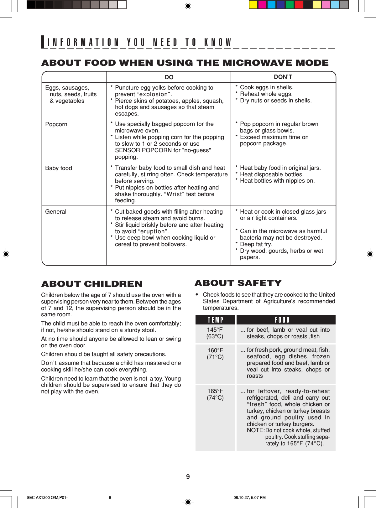 9INFORMATION YOU NEED TO KNOWABOUT CHILDRENChildren below the age of 7 should use the oven with asupervising person very near to them. Between the agesof 7 and 12, the supervising person should be in thesame room.The child must be able to reach the oven comfortably;if not, he/she should stand on a sturdy stool.At no time should anyone be allowed to lean or swingon the oven door.Children should be taught all safety precautions.Don’t assume that because a child has mastered onecooking skill he/she can cook everything.Children need to learn that the oven is not  a toy. Youngchildren should be supervised to ensure that they donot play with the oven.DON’T*Cook eggs in shells.*Reheat whole eggs.*Dry nuts or seeds in shells.*Pop popcorn in regular brownbags or glass bowls.*Exceed maximum time onpopcorn package.*Heat baby food in original jars.*Heat disposable bottles.*Heat bottles with nipples on.*Heat or cook in closed glass jarsor air tight containers.*Can in the microwave as harmfulbacteria may not be destroyed.*Deep fat fry.*Dry wood, gourds, herbs or wetpapers.DO*Puncture egg yolks before cooking toprevent “explosion”.*Pierce skins of potatoes, apples, squash,hot dogs and sausages so that steamescapes.*Use specially bagged popcorn for themicrowave oven.*Listen while popping corn for the poppingto slow to 1 or 2 seconds or useSENSOR POPCORN for &quot;no-guess&quot;popping.*Transfer baby food to small dish and heatcarefully, stirring often. Check temperaturebefore serving.*Put nipples on bottles after heating andshake thoroughly. “Wrist” test beforefeeding.*Cut baked goods with filling after heatingto release steam and avoid burns.*Stir liquid briskly before and after heatingto avoid “eruption”.*Use deep bowl when cooking liquid orcereal to prevent boilovers.Eggs, sausages,nuts, seeds, fruits&amp; vegetablesPopcornBaby foodGeneralABOUT FOOD WHEN USING THE MICROWAVE MODE•Check foods to see that they are cooked to the UnitedStates Department of Agriculture&apos;s recommendedtemperatures.ABOUT SAFETY... for beef, lamb or veal cut intosteaks, chops or roasts ,fish... for fresh pork, ground meat, fish,seafood, egg dishes, frozenprepared food and beef, lamb orveal cut into steaks, chops orroasts... for leftover, ready-to-reheatrefrigerated, deli and carry out“fresh” food, whole chicken orturkey, chicken or turkey breastsand ground poultry used inchicken or turkey burgers.NOTE:Do not cook whole, stuffedpoultry. Cook stuffing sepa-rately to 165°F (74°C).145°F(63°C)TEMP FOOD160°F(71°C)165°F(74°C)SEC AX1200 O/M,P01- 08.10.27, 5:07 PM9