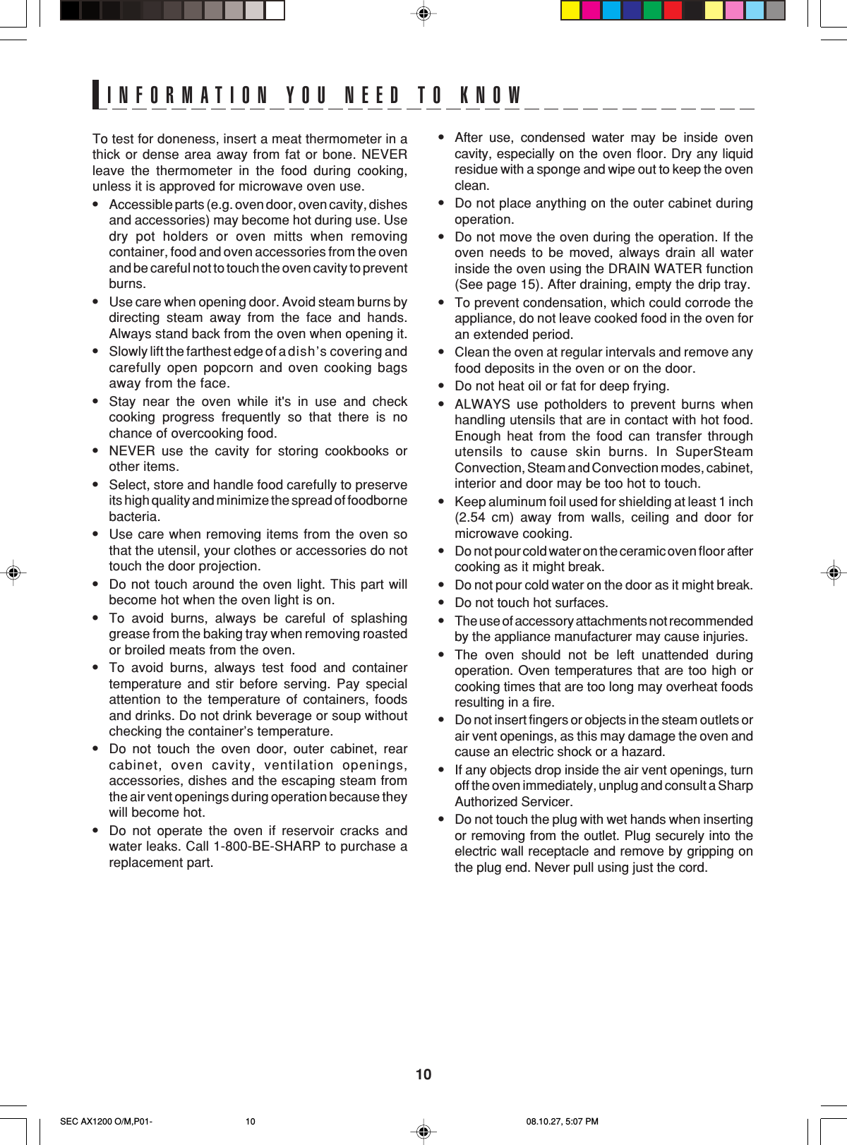 10INFORMATION YOU NEED TO KNOWTo test for doneness, insert a meat thermometer in athick or dense area away from fat or bone. NEVERleave the thermometer in the food during cooking,unless it is approved for microwave oven use.•Accessible parts (e.g. oven door, oven cavity, dishesand accessories) may become hot during use. Usedry pot holders or oven mitts when removingcontainer, food and oven accessories from the ovenand be careful not to touch the oven cavity to preventburns.•Use care when opening door. Avoid steam burns bydirecting steam away from the face and hands.Always stand back from the oven when opening it.•Slowly lift the farthest edge of a dish’s covering andcarefully open popcorn and oven cooking bagsaway from the face.•Stay near the oven while it&apos;s in use and checkcooking progress frequently so that there is nochance of overcooking food.•NEVER use the cavity for storing cookbooks orother items.•Select, store and handle food carefully to preserveits high quality and minimize the spread of foodbornebacteria.•Use care when removing items from the oven sothat the utensil, your clothes or accessories do nottouch the door projection.•Do not touch around the oven light. This part willbecome hot when the oven light is on.•To avoid burns, always be careful of splashinggrease from the baking tray when removing roastedor broiled meats from the oven.•To avoid burns, always test food and containertemperature and stir before serving. Pay specialattention to the temperature of containers, foodsand drinks. Do not drink beverage or soup withoutchecking the container’s temperature.•Do not touch the oven door, outer cabinet, rearcabinet, oven cavity, ventilation openings,accessories, dishes and the escaping steam fromthe air vent openings during operation because theywill become hot.•Do not operate the oven if reservoir cracks andwater leaks. Call 1-800-BE-SHARP to purchase areplacement part.•After use, condensed water may be inside ovencavity, especially on the oven floor. Dry any liquidresidue with a sponge and wipe out to keep the ovenclean.•Do not place anything on the outer cabinet duringoperation.•Do not move the oven during the operation. If theoven needs to be moved, always drain all waterinside the oven using the DRAIN WATER function(See page 15). After draining, empty the drip tray.•To prevent condensation, which could corrode theappliance, do not leave cooked food in the oven foran extended period.•Clean the oven at regular intervals and remove anyfood deposits in the oven or on the door.•Do not heat oil or fat for deep frying.•ALWAYS use potholders to prevent burns whenhandling utensils that are in contact with hot food.Enough heat from the food can transfer throughutensils to cause skin burns. In SuperSteamConvection, Steam and Convection modes, cabinet,interior and door may be too hot to touch.•Keep aluminum foil used for shielding at least 1 inch(2.54 cm) away from walls, ceiling and door formicrowave cooking.•Do not pour cold water on the ceramic oven floor aftercooking as it might break.•Do not pour cold water on the door as it might break.•Do not touch hot surfaces.•The use of accessory attachments not recommendedby the appliance manufacturer may cause injuries.•The oven should not be left unattended duringoperation. Oven temperatures that are too high orcooking times that are too long may overheat foodsresulting in a fire.•Do not insert fingers or objects in the steam outlets orair vent openings, as this may damage the oven andcause an electric shock or a hazard.•If any objects drop inside the air vent openings, turnoff the oven immediately, unplug and consult a SharpAuthorized Servicer.•Do not touch the plug with wet hands when insertingor removing from the outlet. Plug securely into theelectric wall receptacle and remove by gripping onthe plug end. Never pull using just the cord.SEC AX1200 O/M,P01- 08.10.27, 5:07 PM10