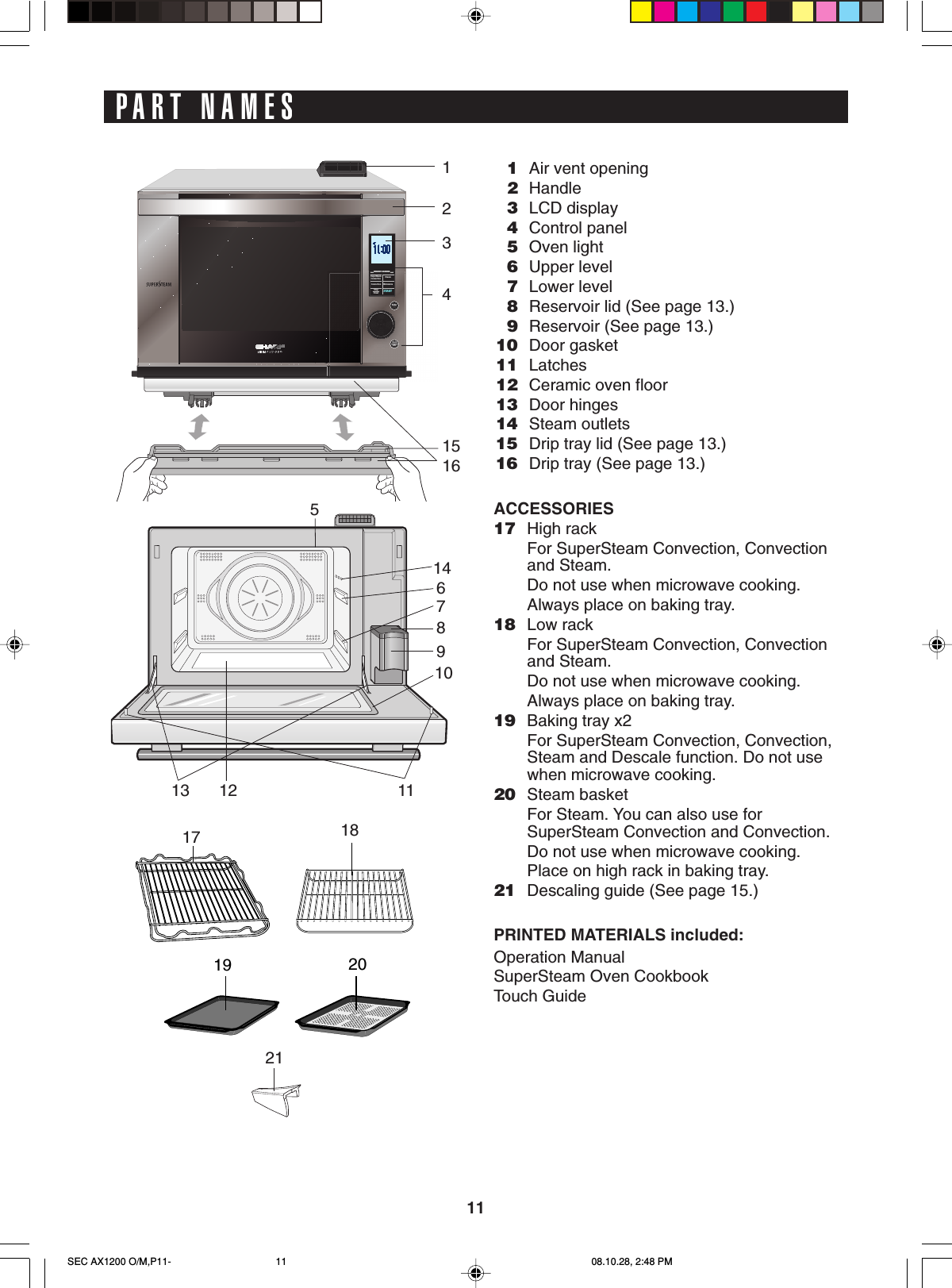 11PART NAMES1Air vent opening2Handle3LCD display4Control panel5Oven light6Upper level7Lower level8Reservoir lid (See page 13.)9Reservoir (See page 13.)10 Door gasket11 Latches12 Ceramic oven floor13 Door hinges14 Steam outlets15 Drip tray lid (See page 13.)16 Drip tray (See page 13.)ACCESSORIES17 High rackFor SuperSteam Convection, Convectionand Steam.Do not use when microwave cooking.Always place on baking tray.18 Low rackFor SuperSteam Convection, Convectionand Steam.Do not use when microwave cooking.Always place on baking tray.19 Baking tray x2For SuperSteam Convection, Convection,Steam and Descale function. Do not usewhen microwave cooking.20 Steam basketFor Steam. You can also use forSuperSteam Convection and Convection.Do not use when microwave cooking.Place on high rack in baking tray.21 Descaling guide (See page 15.)PRINTED MATERIALS included:Operation ManualSuperSteam Oven CookbookTouch GuideHEALTHY  COOKINGStopClearSTARTMicrowaveConvectionConvectionSuperSteamSteamHEALTHY  COOKINGStopClearSTARTMicrowaveConvectionConvectionSuperSteamSteamHEALTHY  COOKINGStopClearSTARTMicrowaveConvectionConvectionSuperSteamSteamEnterInfoBack19201234151617 1814678910111213521SEC AX1200 O/M,P11- 08.10.28, 2:48 PM11