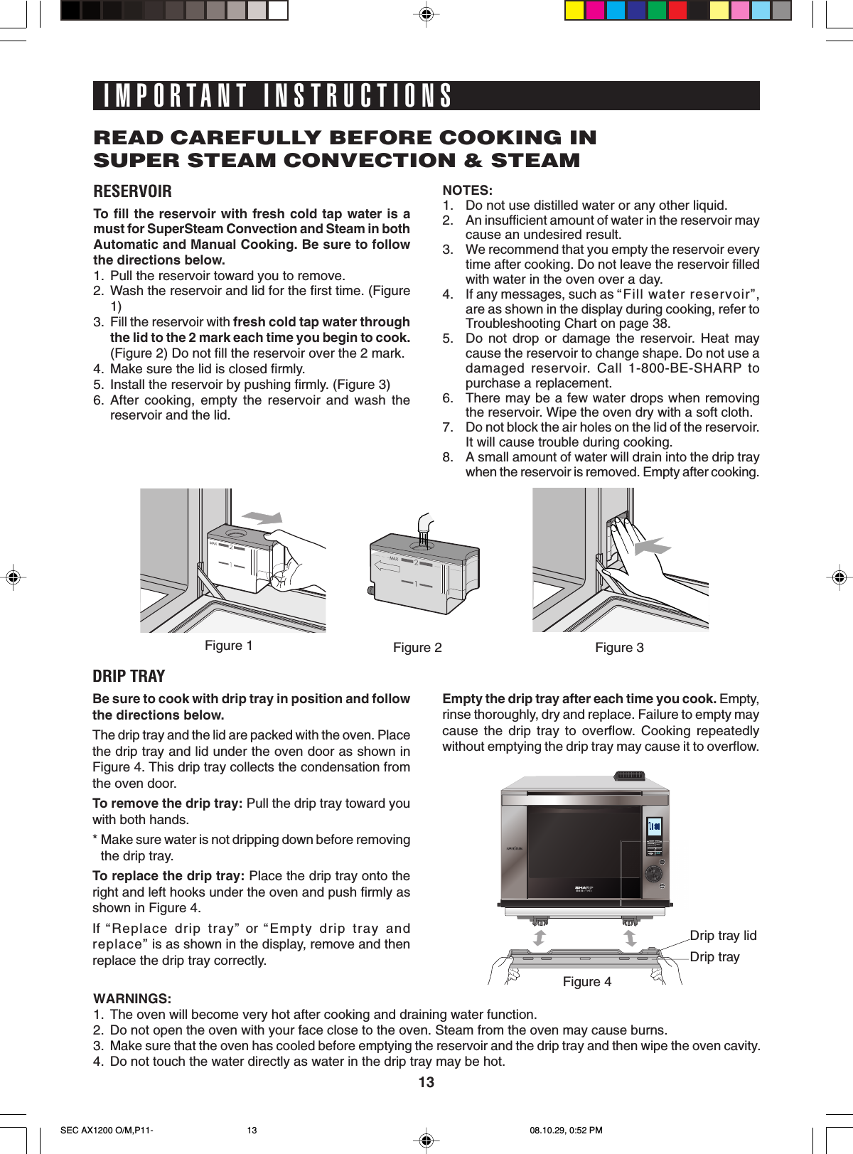 13Drip tray lidDrip trayRESERVOIRTo  fill the reservoir with fresh cold tap water is amust for SuperSteam Convection and Steam in bothAutomatic and Manual Cooking. Be sure to followthe directions below.1. Pull the reservoir toward you to remove.2. Wash the reservoir and lid for the first time. (Figure1)3. Fill the reservoir with fresh cold tap water throughthe lid to the 2 mark each time you begin to cook.(Figure 2) Do not fill the reservoir over the 2 mark.4. Make sure the lid is closed firmly.5. Install the reservoir by pushing firmly. (Figure 3)6. After cooking, empty the reservoir and wash thereservoir and the lid.IMPORTANT INSTRUCTIONSREAD CAREFULLY BEFORE COOKING INSUPER STEAM CONVECTION &amp; STEAMNOTES:1. Do not use distilled water or any other liquid.2. An insufficient amount of water in the reservoir maycause an undesired result.3. We recommend that you empty the reservoir everytime after cooking. Do not leave the reservoir filledwith water in the oven over a day.4. If any messages, such as “Fill water reservoir”,are as shown in the display during cooking, refer toTroubleshooting Chart on page 38.5. Do not drop or damage the reservoir. Heat maycause the reservoir to change shape. Do not use adamaged reservoir. Call 1-800-BE-SHARP topurchase a replacement.6. There may be a few water drops when removingthe reservoir. Wipe the oven dry with a soft cloth.7. Do not block the air holes on the lid of the reservoir.It will cause trouble during cooking.8. A small amount of water will drain into the drip traywhen the reservoir is removed. Empty after cooking.DRIP TRAYBe sure to cook with drip tray in position and followthe directions below.The drip tray and the lid are packed with the oven. Placethe drip tray and lid under the oven door as shown inFigure 4. This drip tray collects the condensation fromthe oven door.To remove the drip tray: Pull the drip tray toward youwith both hands.*Make sure water is not dripping down before removingthe drip tray.To replace the drip tray: Place the drip tray onto theright and left hooks under the oven and push firmly asshown in Figure 4.If  “ Replace drip tray” or “Empty drip tray andreplace” is as shown in the display, remove and thenreplace the drip tray correctly.Empty the drip tray after each time you cook. Empty,rinse thoroughly, dry and replace. Failure to empty maycause the drip tray to overflow. Cooking repeatedlywithout emptying the drip tray may cause it to overflow.WARNINGS:1. The oven will become very hot after cooking and draining water function.2. Do not open the oven with your face close to the oven. Steam from the oven may cause burns.3.Make sure that the oven has cooled before emptying the reservoir and the drip tray and then wipe the oven cavity.4. Do not touch the water directly as water in the drip tray may be hot.Figure 2 Figure 3Figure 1Figure 4SEC AX1200 O/M,P11- 08.10.29, 0:52 PM13