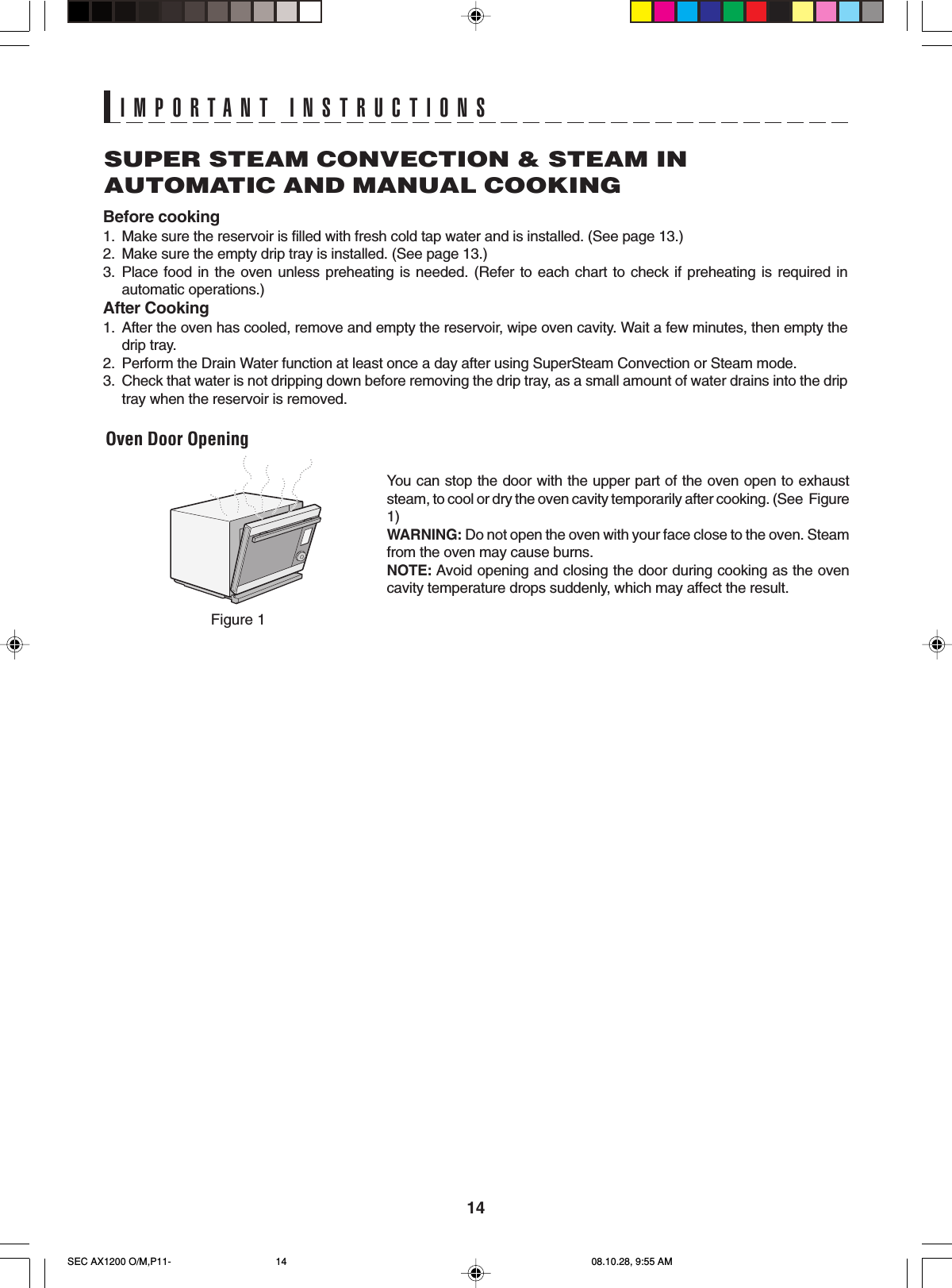 14IMPORTANT INSTRUCTIONSSUPER STEAM CONVECTION &amp; STEAM INAUTOMATIC AND MANUAL COOKINGBefore cooking1. Make sure the reservoir is filled with fresh cold tap water and is installed. (See page 13.)2. Make sure the empty drip tray is installed. (See page 13.)3. Place food in the oven unless preheating is needed. (Refer to each chart to check if preheating is required inautomatic operations.)After Cooking1. After the oven has cooled, remove and empty the reservoir, wipe oven cavity. Wait a few minutes, then empty thedrip tray.2. Perform the Drain Water function at least once a day after using SuperSteam Convection or Steam mode.3. Check that water is not dripping down before removing the drip tray, as a small amount of water drains into the driptray when the reservoir is removed.Oven Door OpeningYou can stop the door with the upper part of the oven open to exhauststeam, to cool or dry the oven cavity temporarily after cooking. (See  Figure1)WARNING: Do not open the oven with your face close to the oven. Steamfrom the oven may cause burns.NOTE: Avoid opening and closing the door during cooking as the ovencavity temperature drops suddenly, which may affect the result.Figure 1SEC AX1200 O/M,P11- 08.10.28, 9:55 AM14