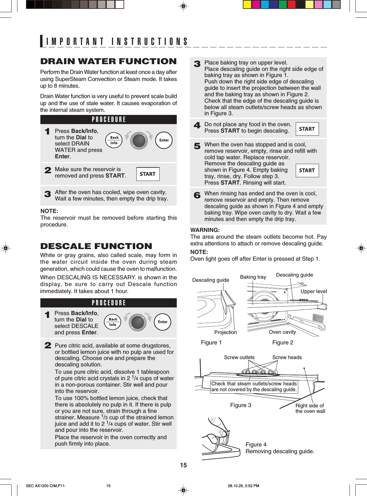 15IMPORTANT INSTRUCTIONSDRAIN WATER FUNCTIONPerform the Drain Water function at least once a day afterusing SuperSteam Convection or Steam mode. It takesup to 8 minutes.Drain Water function is very useful to prevent scale buildup and the use of stale water. It causes evaporation ofthe internal steam system.PROCEDURE1Make sure the reservoir isremoved and press START.2Press Back/Info,turn the Dial toselect DRAINWATER and pressEnter.After the oven has cooled, wipe oven cavity.Wait a few minutes, then empty the drip tray.3NOTE:The reservoir must be removed before starting thisprocedure.DESCALE FUNCTIONWhite or gray grains, also called scale, may form inthe water circuit inside the oven during steamgeneration, which could cause the oven to malfunction.When DESCALING IS NECESSARY. is shown in thedisplay, be sure to carry out Descale functionimmediately. It takes about 1 hour.PROCEDURE1Pure citric acid, available at some drugstores,or bottled lemon juice with no pulp are used fordescaling. Choose one and prepare thedescaling solution.To use pure citric acid, dissolve 1 tablespoonof pure citric acid crystals in 2 1/4 cups of waterin a non-porous container. Stir well and pourinto the reservoir.To use 100% bottled lemon juice, check thatthere is absolutely no pulp in it. If there is pulpor you are not sure, strain through a finestrainer. Measure 1/3 cup of the strained lemonjuice and add it to 2 1/4 cups of water. Stir welland pour into the reservoir.Place the reservoir in the oven correctly andpush firmly into place.23Do not place any food in the oven.Press START to begin descaling.4Press Back/Info,turn the Dial toselect DESCALEand press Enter.When the oven has stopped and is cool,remove reservoir, empty, rinse and refill withcold tap water. Replace reservoir.Remove the descaling guide asshown in Figure 4. Empty bakingtray, rinse, dry. Follow step 3.Press START. Rinsing will start.5When rinsing has ended and the oven is cool,remove reservoir and empty. Then removedescaling guide as shown in Figure 4 and emptybaking tray. Wipe oven cavity to dry. Wait a fewminutes and then empty the drip tray.6Place baking tray on upper level.Place descaling guide on the right side edge ofbaking tray as shown in Figure 1.Push down the right side edge of descalingguide to insert the projection between the walland the baking tray as shown in Figure 2.Check that the edge of the descaling guide isbelow all steam outlets/screw heads as shownin Figure 3.WARNING:The area around the steam outlets become hot. Payextra attentions to attach or remove descaling guide.NOTE:Oven light goes off after Enter is pressed at Step 1.Figure 1 Figure 2Figure 4Removing descaling guide.Descaling guideProjectionBaking tray Descaling guideUpper levelOven cavityFigure 3Screw headsScrew outletsCheck that steam outlets/screw headsare not covered by the descaling guide.Right side ofthe oven wallSEC AX1200 O/M,P11- 08.10.29, 0:52 PM15