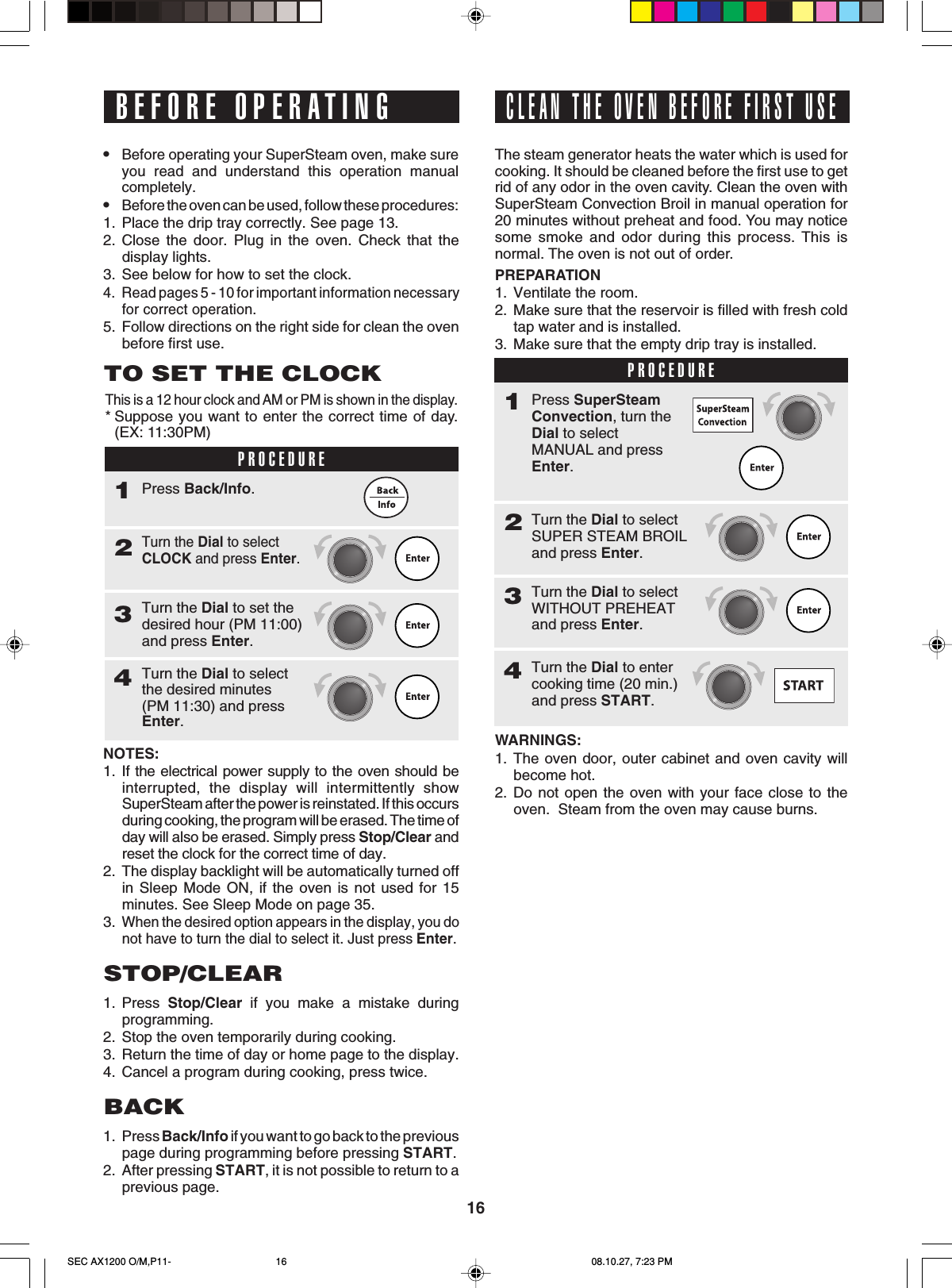 16BEFORE OPERATING•Before operating your SuperSteam oven, make sureyou read and understand this operation manualcompletely.•Before the oven can be used, follow these procedures:1. Place the drip tray correctly. See page 13.2. Close the door. Plug in the oven. Check that thedisplay lights.3. See below for how to set the clock.4. Read pages 5 - 10 for important information necessaryfor correct operation.5. Follow directions on the right side for clean the ovenbefore first use.TO SET THE CLOCKThis is a 12 hour clock and AM or PM is shown in the display.*Suppose you want to enter the correct time of day.(EX: 11:30PM)PROCEDURE1Turn the Dial to selectCLOCK and press Enter.2Press Back/Info.Turn the Dial to set thedesired hour (PM 11:00)and press Enter.3Turn the Dial to selectthe desired minutes(PM 11:30) and pressEnter.4NOTES:1. If the electrical power supply to the oven should beinterrupted, the display will intermittently showSuperSteam after the power is reinstated. If this occursduring cooking, the program will be erased. The time ofday will also be erased. Simply press Stop/Clear andreset the clock for the correct time of day.2. The display backlight will be automatically turned offin Sleep Mode ON, if the oven is not used for 15minutes. See Sleep Mode on page 35.3.When the desired option appears in the display, you donot have to turn the dial to select it. Just press Enter.STOP/CLEAR1. Press  Stop/Clear if you make a mistake duringprogramming.2. Stop the oven temporarily during cooking.3. Return the time of day or home page to the display.4. Cancel a program during cooking, press twice.BACK1. Press Back/Info if you want to go back to the previouspage during programming before pressing START.2. After pressing START, it is not possible to return to aprevious page.CLEAN THE OVEN BEFORE FIRST USEThe steam generator heats the water which is used forcooking. It should be cleaned before the first use to getrid of any odor in the oven cavity. Clean the oven withSuperSteam Convection Broil in manual operation for20 minutes without preheat and food. You may noticesome smoke and odor during this process. This isnormal. The oven is not out of order.PREPARATION1. Ventilate the room.2. Make sure that the reservoir is filled with fresh coldtap water and is installed.3. Make sure that the empty drip tray is installed.PROCEDURE1Turn the Dial to selectSUPER STEAM BROILand press Enter.2Press SuperSteamConvection, turn theDial to selectMANUAL and pressEnter.Turn the Dial to selectWITHOUT PREHEATand press Enter.3Turn the Dial to entercooking time (20 min.)and press START.4WARNINGS:1. The oven door, outer cabinet and oven cavity willbecome hot.2. Do not open the oven with your face close to theoven.  Steam from the oven may cause burns.SEC AX1200 O/M,P11- 08.10.27, 7:23 PM16