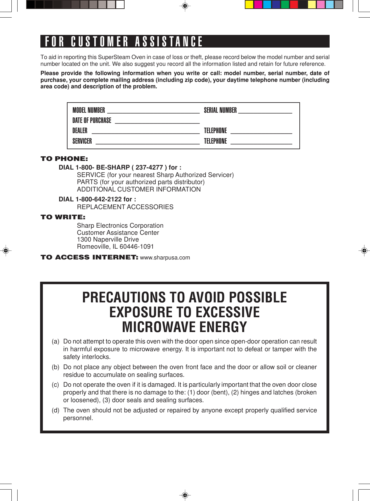 TO PHONE:DIAL 1-800- BE-SHARP ( 237-4277 ) for :SERVICE (for your nearest Sharp Authorized Servicer)PARTS (for your authorized parts distributor)ADDITIONAL CUSTOMER INFORMATIONDIAL 1-800-642-2122 for :REPLACEMENT ACCESSORIESTO WRITE:Sharp Electronics CorporationCustomer Assistance Center1300 Naperville DriveRomeoville, IL 60446-1091TO ACCESS INTERNET: www.sharpusa.comTo aid in reporting this SuperSteam Oven in case of loss or theft, please record below the model number and serialnumber located on the unit. We also suggest you record all the information listed and retain for future reference.Please provide the following information when you write or call: model number, serial number, date ofpurchase, your complete mailing address (including zip code), your daytime telephone number (includingarea code) and description of the problem.MODEL NUMBER ________________________ SERIAL NUMBER ______________DATE OF PURCHASE ______________________DEALER ____________________________ TELEPHONE ________________SERVICER ___________________________ TELEPHONE ________________FOR CUSTOMER ASSISTANCEPRECAUTIONS TO AVOID POSSIBLEEXPOSURE TO EXCESSIVEMICROWAVE ENERGY(a)  Do not attempt to operate this oven with the door open since open-door operation can result in harmful exposure to microwave energy. It is important not to defeat or tamper with the safety interlocks.(b)  Do not place any object between the oven front face and the door or allow soil or cleaner residue to accumulate on sealing surfaces.(c)  Do not operate the oven if it is damaged. It is particularly important that the oven door close properly and that there is no damage to the: (1) door (bent), (2) hinges and latches (broken or loosened), (3) door seals and sealing surfaces.(d)  The oven should not be adjusted or repaired by anyone except properly qualified  service personnel.