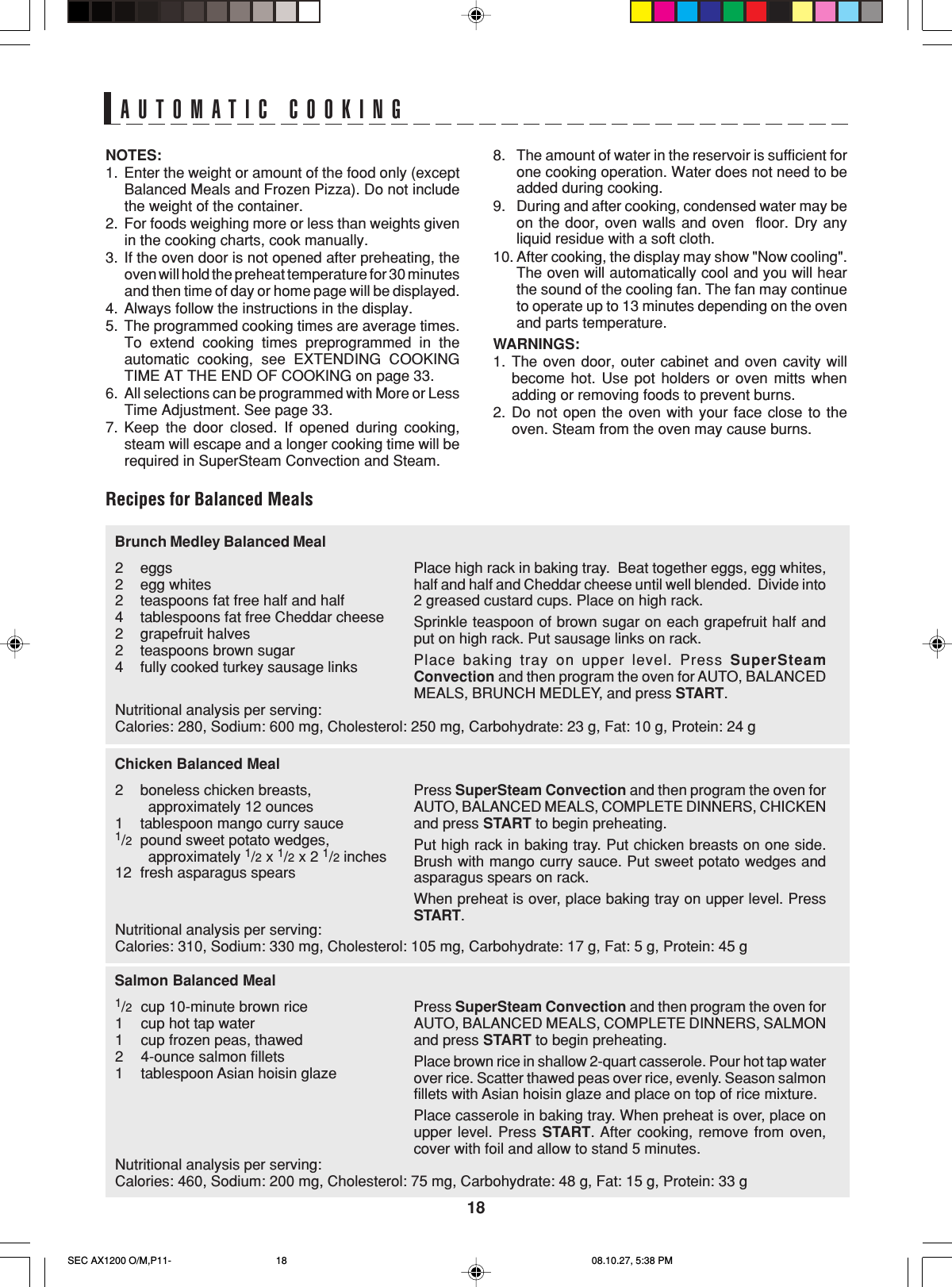18NOTES:1. Enter the weight or amount of the food only (exceptBalanced Meals and Frozen Pizza). Do not includethe weight of the container.2. For foods weighing more or less than weights givenin the cooking charts, cook manually.3. If the oven door is not opened after preheating, theoven will hold the preheat temperature for 30 minutesand then time of day or home page will be displayed.4. Always follow the instructions in the display.5. The programmed cooking times are average times.To extend cooking times preprogrammed in theautomatic cooking, see EXTENDING COOKINGTIME AT THE END OF COOKING on page 33.6. All selections can be programmed with More or LessTime Adjustment. See page 33.7. Keep the door closed. If opened during cooking,steam will escape and a longer cooking time will berequired in SuperSteam Convection and Steam.AUTOMATIC COOKING8. The amount of water in the reservoir is sufficient forone cooking operation. Water does not need to beadded during cooking.9. During and after cooking, condensed water may beon the door, oven walls and oven  floor. Dry anyliquid residue with a soft cloth.10. After cooking, the display may show &quot;Now cooling&quot;.The oven will automatically cool and you will hearthe sound of the cooling fan. The fan may continueto operate up to 13 minutes depending on the ovenand parts temperature.WARNINGS:1. The oven door, outer cabinet and oven cavity willbecome hot. Use pot holders or oven mitts whenadding or removing foods to prevent burns.2. Do not open the oven with your face close to theoven. Steam from the oven may cause burns.Recipes for Balanced MealsPlace high rack in baking tray.  Beat together eggs, egg whites,half and half and Cheddar cheese until well blended.  Divide into2 greased custard cups. Place on high rack.Sprinkle teaspoon of brown sugar on each grapefruit half andput on high rack. Put sausage links on rack.Place baking tray on upper level. Press SuperSteamConvection and then program the oven for AUTO, BALANCEDMEALS, BRUNCH MEDLEY, and press START.Brunch Medley Balanced Meal2eggs2egg whites2teaspoons fat free half and half4 tablespoons fat free Cheddar cheese2grapefruit halves2teaspoons brown sugar4fully cooked turkey sausage linksPress SuperSteam Convection and then program the oven forAUTO, BALANCED MEALS, COMPLETE DINNERS, CHICKENand press START to begin preheating.Put high rack in baking tray. Put chicken breasts on one side.Brush with mango curry sauce. Put sweet potato wedges andasparagus spears on rack.When preheat is over, place baking tray on upper level. PressSTART.Chicken Balanced Meal2boneless chicken breasts,        approximately 12 ounces1tablespoon mango curry sauce1/2pound sweet potato wedges,        approximately 1/2 x 1/2 x 2 1/2 inches12 fresh asparagus spearsPress SuperSteam Convection and then program the oven forAUTO, BALANCED MEALS, COMPLETE DINNERS, SALMONand press START to begin preheating.Place brown rice in shallow 2-quart casserole. Pour hot tap waterover rice. Scatter thawed peas over rice, evenly. Season salmonfillets with Asian hoisin glaze and place on top of rice mixture.Place casserole in baking tray. When preheat is over, place onupper level. Press START. After cooking, remove from oven,cover with foil and allow to stand 5 minutes.Salmon Balanced Meal1/2cup 10-minute brown rice1cup hot tap water1cup frozen peas, thawed24-ounce salmon fillets1tablespoon Asian hoisin glazeNutritional analysis per serving:Calories: 280, Sodium: 600 mg, Cholesterol: 250 mg, Carbohydrate: 23 g, Fat: 10 g, Protein: 24 gNutritional analysis per serving:Calories: 310, Sodium: 330 mg, Cholesterol: 105 mg, Carbohydrate: 17 g, Fat: 5 g, Protein: 45 gNutritional analysis per serving:Calories: 460, Sodium: 200 mg, Cholesterol: 75 mg, Carbohydrate: 48 g, Fat: 15 g, Protein: 33 gSEC AX1200 O/M,P11- 08.10.27, 5:38 PM18