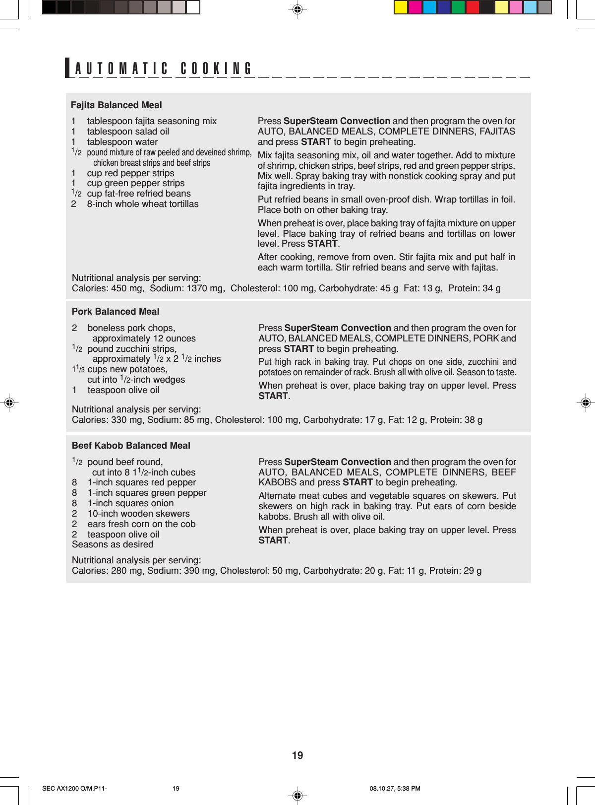 19Press SuperSteam Convection and then program the oven forAUTO, BALANCED MEALS, COMPLETE DINNERS, FAJITASand press START to begin preheating.Mix fajita seasoning mix, oil and water together. Add to mixtureof shrimp, chicken strips, beef strips, red and green pepper strips.Mix well. Spray baking tray with nonstick cooking spray and putfajita ingredients in tray.Put refried beans in small oven-proof dish. Wrap tortillas in foil.Place both on other baking tray.When preheat is over, place baking tray of fajita mixture on upperlevel. Place baking tray of refried beans and tortillas on lowerlevel. Press START.After cooking, remove from oven. Stir fajita mix and put half ineach warm tortilla. Stir refried beans and serve with fajitas.Fajita Balanced Meal1tablespoon fajita seasoning mix1tablespoon salad oil1tablespoon water1/2pound mixture of raw peeled and deveined shrimp,           chicken breast strips and beef strips1cup red pepper strips1cup green pepper strips1/2cup fat-free refried beans28-inch whole wheat tortillasPress SuperSteam Convection and then program the oven forAUTO, BALANCED MEALS, COMPLETE DINNERS, BEEFKABOBS and press START to begin preheating.Alternate meat cubes and vegetable squares on skewers. Putskewers on high rack in baking tray. Put ears of corn besidekabobs. Brush all with olive oil.When preheat is over, place baking tray on upper level. PressSTART.Beef Kabob Balanced Meal1/2pound beef round,        cut into 8 11/2-inch cubes81-inch squares red pepper81-inch squares green pepper81-inch squares onion210-inch wooden skewers2ears fresh corn on the cob2teaspoon olive oilSeasons as desiredPress SuperSteam Convection and then program the oven forAUTO, BALANCED MEALS, COMPLETE DINNERS, PORK andpress START to begin preheating.Put high rack in baking tray. Put chops on one side, zucchini andpotatoes on remainder of rack. Brush all with olive oil. Season to taste.When preheat is over, place baking tray on upper level. PressSTART.Pork Balanced Meal2boneless pork chops,        approximately 12 ounces1/2pound zucchini strips,        approximately 1/2 x 2 1/2 inches11/3cups new potatoes,      cut into 1/2-inch wedges1teaspoon olive oilAUTOMATIC COOKINGNutritional analysis per serving:Calories: 450 mg,  Sodium: 1370 mg,  Cholesterol: 100 mg, Carbohydrate: 45 g  Fat: 13 g,  Protein: 34 gNutritional analysis per serving:Calories: 330 mg, Sodium: 85 mg, Cholesterol: 100 mg, Carbohydrate: 17 g, Fat: 12 g, Protein: 38 gNutritional analysis per serving:Calories: 280 mg, Sodium: 390 mg, Cholesterol: 50 mg, Carbohydrate: 20 g, Fat: 11 g, Protein: 29 gSEC AX1200 O/M,P11- 08.10.27, 5:38 PM19