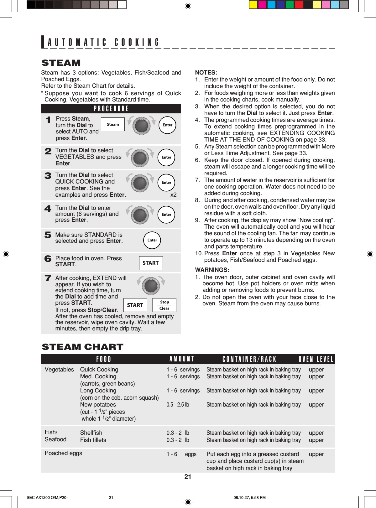 21STEAMAUTOMATIC COOKINGSteam has 3 options: Vegetables, Fish/Seafood andPoached Eggs.Refer to the Steam Chart for details.Turn the Dial to selectVEGETABLES and pressEnter.2Turn the Dial to selectQUICK COOKING andpress Enter. See theexamples and press Enter.3Turn the Dial to enteramount (6 servings) andpress Enter.4Make sure STANDARD isselected and press Enter.5Place food in oven. PressSTART.67After cooking, EXTEND willappear. If you wish toextend cooking time, turnthe Dial to add time andpress START.If not, press Stop/Clear.After the oven has cooled, remove and emptythe reservoir, wipe oven cavity. Wait a fewminutes, then empty the drip tray.STEAM CHART*Suppose you want to cook 6 servings of QuickCooking, Vegetables with Standard time.PROCEDURE1Press Steam,turn the Dial toselect AUTO andpress Enter.NOTES:1. Enter the weight or amount of the food only. Do notinclude the weight of the container.2. For foods weighing more or less than weights givenin the cooking charts, cook manually.3. When the desired option is selected, you do nothave to turn the Dial to select it. Just press Enter.4. The programmed cooking times are average times.To extend cooking times preprogrammed in theautomatic cooking, see EXTENDING COOKINGTIME AT THE END OF COOKING on page 33.5. Any Steam selection can be programmed with Moreor Less Time Adjustment. See page 33.6. Keep the door closed. If opened during cooking,steam will escape and a longer cooking time will berequired.7. The amount of water in the reservoir is sufficient forone cooking operation. Water does not need to beadded during cooking.8. During and after cooking, condensed water may beon the door, oven walls and oven floor. Dry any liquidresidue with a soft cloth.9. After cooking, the display may show &quot;Now cooling&quot;.The oven will automatically cool and you will hearthe sound of the cooling fan. The fan may continueto operate up to 13 minutes depending on the ovenand parts temperature.10. Press  Enter once at step 3 in Vegetables Newpotatoes, Fish/Seafood and Poached eggs.WARNINGS:1. The oven door, outer cabinet and oven cavity willbecome hot. Use pot holders or oven mitts whenadding or removing foods to prevent burns.2. Do not open the oven with your face close to theoven. Steam from the oven may cause burns.FOOD CONTAINER/RACKAMOUNTOVEN LEVELupperupperupperupperupperupperupper1 - 6  servings1 - 6  servings1 - 6  servings0.5 - 2.5lb0.3 - 2 lb0.3 - 2 lb1 - 6 eggsQuick CookingMed. Cooking(carrots, green beans)Long Cooking(corn on the cob, acorn squash)New potatoes(cut - 1 1/2&quot; pieces whole 1 1/2&quot; diameter)ShellfishFish filletsSteam basket on high rack in baking traySteam basket on high rack in baking traySteam basket on high rack in baking traySteam basket on high rack in baking traySteam basket on high rack in baking traySteam basket on high rack in baking trayPut each egg into a greased custardcup and place custard cup(s) in steambasket on high rack in baking trayVegetablesFish/SeafoodPoached eggsx2SEC AX1200 O/M,P20- 08.10.27, 5:58 PM21