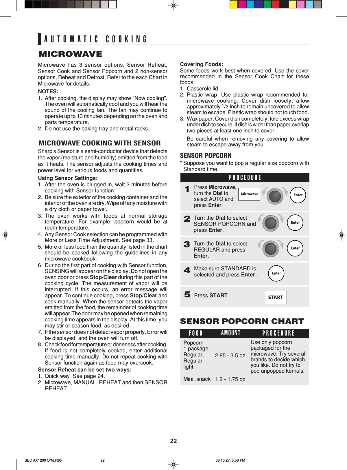 22AUTOMATIC COOKINGMICROWAVEMicrowave has 3 sensor options, Sensor Reheat,Sensor Cook and Sensor Popcorn and 2 non-sensoroptions, Reheat and Defrost. Refer to the each Chart inMicrowave for details.NOTES:1. After cooking, the display may show &quot;Now cooling&quot;.The oven will automatically cool and you will hear thesound of the cooling fan. The fan may continue tooperate up to 13 minutes depending on the oven andparts temperature.2. Do not use the baking tray and metal racks.MICROWAVE COOKING WITH SENSORSharp&apos;s Sensor is a semi-conductor device that detectsthe vapor (moisture and humidity) emitted from the foodas it heats. The sensor adjusts the cooking times andpower level for various foods and quantities.Using Sensor Settings:1. After the oven is plugged in, wait 2 minutes beforecooking with Sensor function.2. Be sure the exterior of the cooking container and theinterior of the oven are dry. Wipe off any moisture witha dry cloth or paper towel.3. The oven works with foods at normal storagetemperature. For example, popcorn would be atroom temperature.4. Any Sensor Cook selection can be programmed withMore or Less Time Adjustment. See page 33.5. More or less food than the quantity listed in the chartshould be cooked following the guidelines in anymicrowave cookbook.6. During the first part of cooking with Sensor function,SENSING will appear on the display. Do not open theoven door or press Stop/Clear during this part of thecooking cycle. The measurement of vapor will beinterrupted. If this occurs, an error message willappear. To continue cooking, press Stop/Clear andcook manually. When the sensor detects the vaporemitted from the food, the remainder of cooking timewill appear.The door may be opened when remainingcooking time appears in the display. At this time, youmay stir or season food, as desired.7. If the sensor does not detect vapor properly, Error willbe displayed, and the oven will turn off.8. Check food for temperature or doneness after cooking.If food is not completely cooked, enter additionalcooking time manually. Do not repeat cooking withSensor function again as food may overcook.Sensor Reheat can be set two ways:1. Quick way  See page 24.2. Microwave, MANUAL. REHEAT and then SENSORREHEATCovering Foods:Some foods work best when covered. Use the coverrecommended in the Sensor Cook Chart for thesefoods.1. Casserole lid.2. Plastic wrap: Use plastic wrap recommended formicrowave cooking. Cover dish loosely; allowapproximately 1/2-inch to remain uncovered to allowsteam to escape. Plastic wrap should not touch food.3. Wax paper: Cover dish completely; fold excess wrapunder dish to secure. If dish is wider than paper,overlaptwo pieces at least one inch to cover.Be careful when removing any covering to allowsteam to escape away from you.SENSOR POPCORN*Suppose you want to pop a regular size popcorn withStandard time.PROCEDURE1Make sure STANDARD isselected and press Enter .4Press Microwave,turn the Dial toselect AUTO andpress Enter.Press START.5Turn the Dial to selectSENSOR POPCORN andpress Enter.2SENSOR POPCORN CHARTFOOD PROCEDUREAMOUNTPopcorn1 packageRegular,RegularlightMini, snack2.85 - 3.5 ozUse only popcornpackaged for themicrowave. Try severalbrands to decide whichyou like. Do not try topop unpopped kernels.1.2 - 1.75 ozTurn the Dial to selectREGULAR and pressEnter.3SEC AX1200 O/M,P20- 08.10.27, 5:58 PM22
